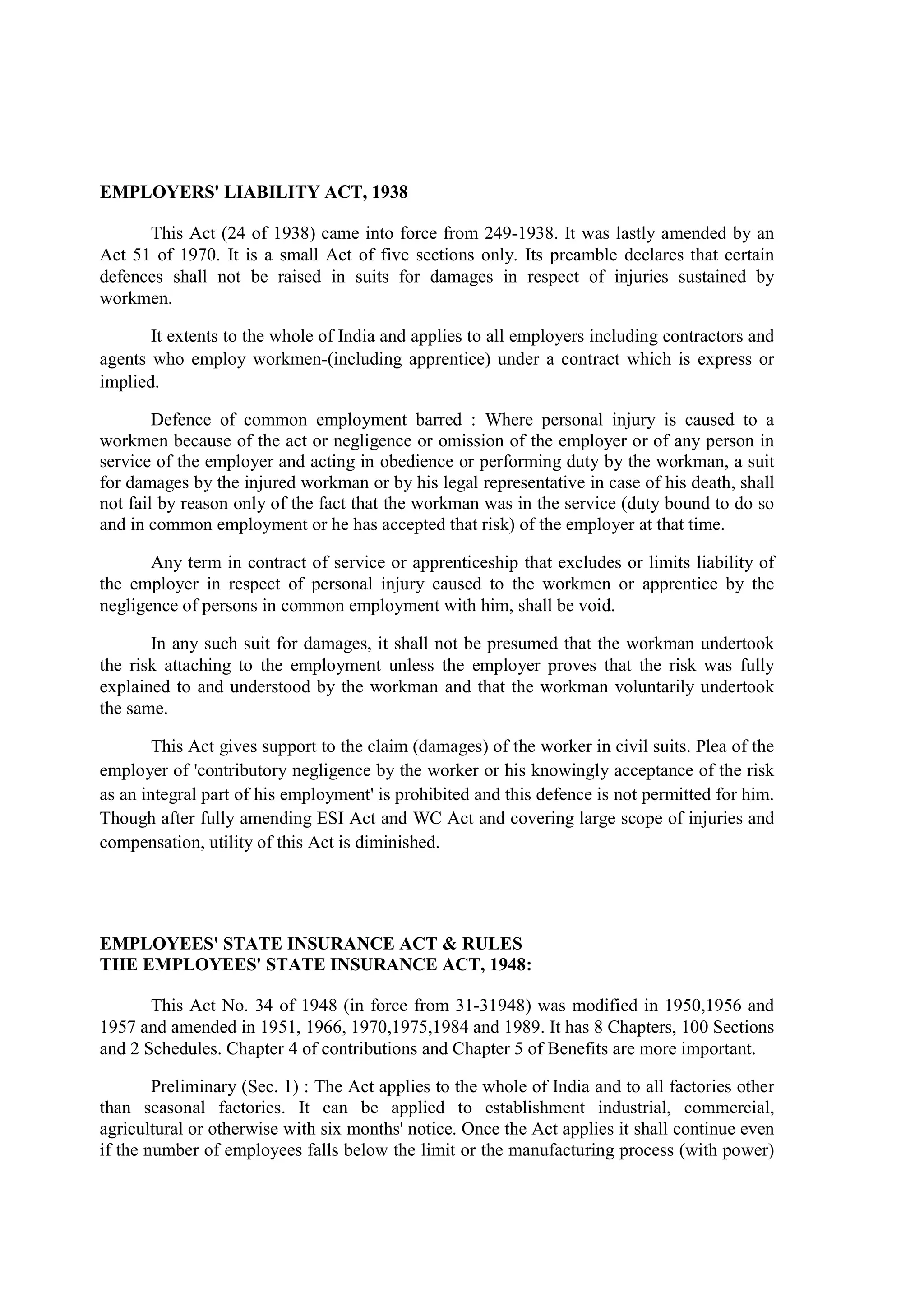 EMPLOYERS' LIABILITY ACT, 1938
This Act (24 of 1938) came into force from 249-1938. It was lastly amended by an
Act 51 of 1970. It is a small Act of five sections only. Its preamble declares that certain
defences shall not be raised in suits for damages in respect of injuries sustained by
workmen.
It extents to the whole of India and applies to all employers including contractors and
agents who employ workmen-(including apprentice) under a contract which is express or
implied.
Defence of common employment barred : Where personal injury is caused to a
workmen because of the act or negligence or omission of the employer or of any person in
service of the employer and acting in obedience or performing duty by the workman, a suit
for damages by the injured workman or by his legal representative in case of his death, shall
not fail by reason only of the fact that the workman was in the service (duty bound to do so
and in common employment or he has accepted that risk) of the employer at that time.
Any term in contract of service or apprenticeship that excludes or limits liability of
the employer in respect of personal injury caused to the workmen or apprentice by the
negligence of persons in common employment with him, shall be void.
In any such suit for damages, it shall not be presumed that the workman undertook
the risk attaching to the employment unless the employer proves that the risk was fully
explained to and understood by the workman and that the workman voluntarily undertook
the same.
This Act gives support to the claim (damages) of the worker in civil suits. Plea of the
employer of 'contributory negligence by the worker or his knowingly acceptance of the risk
as an integral part of his employment' is prohibited and this defence is not permitted for him.
Though after fully amending ESI Act and WC Act and covering large scope of injuries and
compensation, utility of this Act is diminished.
EMPLOYEES' STATE INSURANCE ACT & RULES
THE EMPLOYEES' STATE INSURANCE ACT, 1948:
This Act No. 34 of 1948 (in force from 31-31948) was modified in 1950,1956 and
1957 and amended in 1951, 1966, 1970,1975,1984 and 1989. It has 8 Chapters, 100 Sections
and 2 Schedules. Chapter 4 of contributions and Chapter 5 of Benefits are more important.
Preliminary (Sec. 1) : The Act applies to the whole of India and to all factories other
than seasonal factories. It can be applied to establishment industrial, commercial,
agricultural or otherwise with six months' notice. Once the Act applies it shall continue even
if the number of employees falls below the limit or the manufacturing process (with power)
 