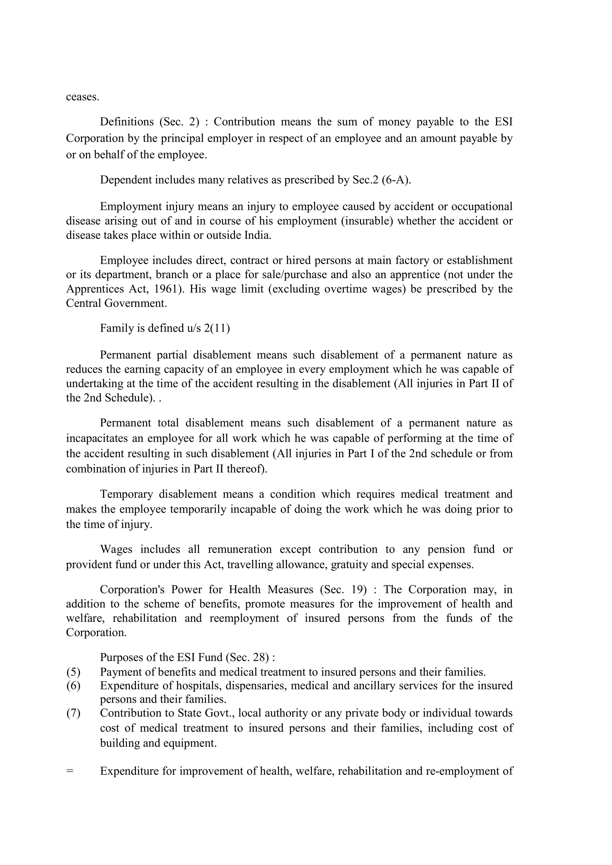 ceases.
Definitions (Sec. 2) : Contribution means the sum of money payable to the ESI
Corporation by the principal employer in respect of an employee and an amount payable by
or on behalf of the employee.
Dependent includes many relatives as prescribed by Sec.2 (6-A).
Employment injury means an injury to employee caused by accident or occupational
disease arising out of and in course of his employment (insurable) whether the accident or
disease takes place within or outside India.
Employee includes direct, contract or hired persons at main factory or establishment
or its department, branch or a place for sale/purchase and also an apprentice (not under the
Apprentices Act, 1961). His wage limit (excluding overtime wages) be prescribed by the
Central Government.
Family is defined u/s 2(11)
Permanent partial disablement means such disablement of a permanent nature as
reduces the earning capacity of an employee in every employment which he was capable of
undertaking at the time of the accident resulting in the disablement (All injuries in Part II of
the 2nd Schedule). .
Permanent total disablement means such disablement of a permanent nature as
incapacitates an employee for all work which he was capable of performing at the time of
the accident resulting in such disablement (All injuries in Part I of the 2nd schedule or from
combination of injuries in Part II thereof).
Temporary disablement means a condition which requires medical treatment and
makes the employee temporarily incapable of doing the work which he was doing prior to
the time of injury.
Wages includes all remuneration except contribution to any pension fund or
provident fund or under this Act, travelling allowance, gratuity and special expenses.
Corporation's Power for Health Measures (Sec. 19) : The Corporation may, in
addition to the scheme of benefits, promote measures for the improvement of health and
welfare, rehabilitation and reemployment of insured persons from the funds of the
Corporation.
Purposes of the ESI Fund (Sec. 28) :
(5) Payment of benefits and medical treatment to insured persons and their families.
(6) Expenditure of hospitals, dispensaries, medical and ancillary services for the insured
persons and their families.
(7) Contribution to State Govt., local authority or any private body or individual towards
cost of medical treatment to insured persons and their families, including cost of
building and equipment.
= Expenditure for improvement of health, welfare, rehabilitation and re-employment of
 