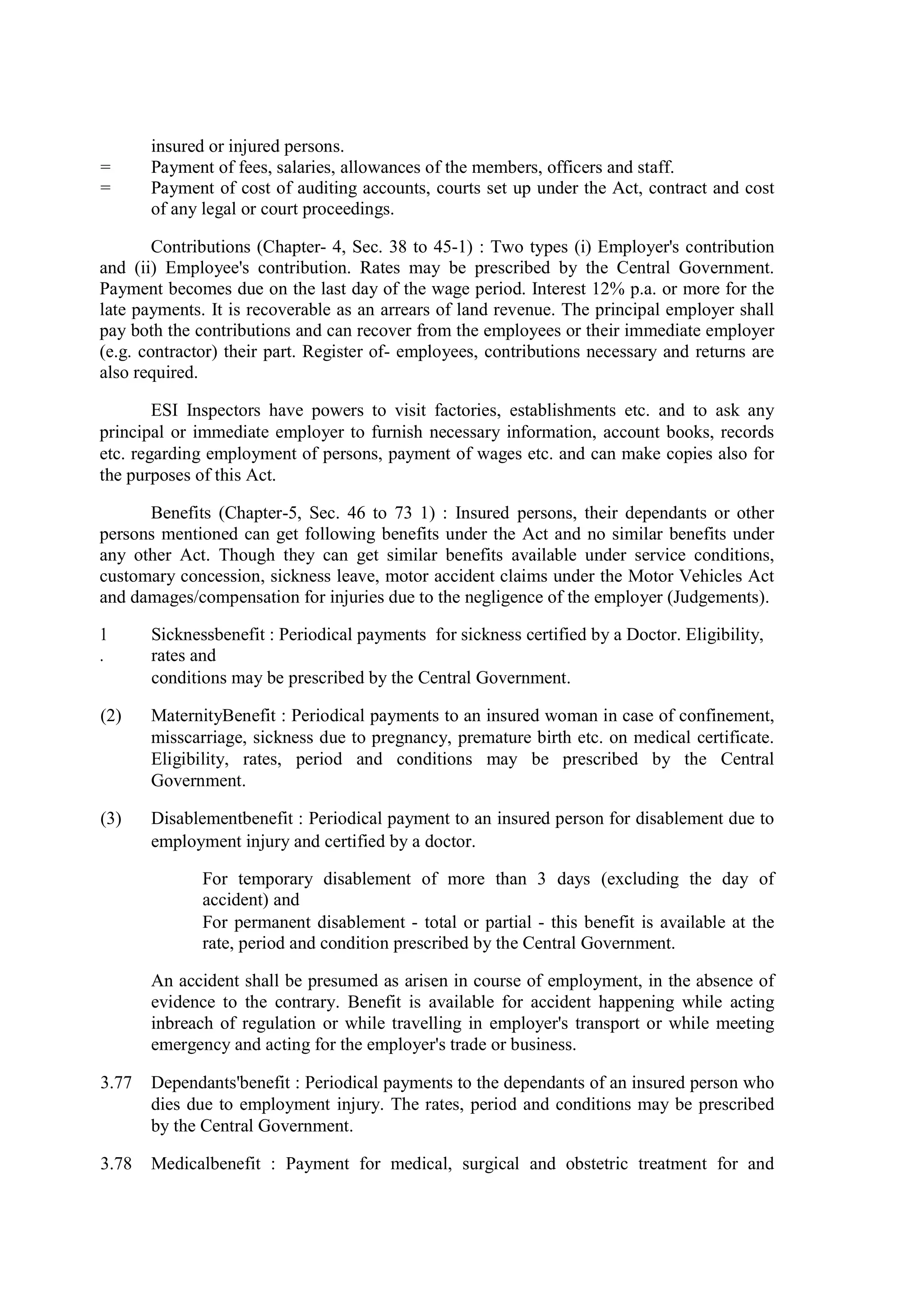 insured or injured persons.
= Payment of fees, salaries, allowances of the members, officers and staff.
= Payment of cost of auditing accounts, courts set up under the Act, contract and cost
of any legal or court proceedings.
Contributions (Chapter- 4, Sec. 38 to 45-1) : Two types (i) Employer's contribution
and (ii) Employee's contribution. Rates may be prescribed by the Central Government.
Payment becomes due on the last day of the wage period. Interest 12% p.a. or more for the
late payments. It is recoverable as an arrears of land revenue. The principal employer shall
pay both the contributions and can recover from the employees or their immediate employer
(e.g. contractor) their part. Register of- employees, contributions necessary and returns are
also required.
ESI Inspectors have powers to visit factories, establishments etc. and to ask any
principal or immediate employer to furnish necessary information, account books, records
etc. regarding employment of persons, payment of wages etc. and can make copies also for
the purposes of this Act.
Benefits (Chapter-5, Sec. 46 to 73 1) : Insured persons, their dependants or other
persons mentioned can get following benefits under the Act and no similar benefits under
any other Act. Though they can get similar benefits available under service conditions,
customary concession, sickness leave, motor accident claims under the Motor Vehicles Act
and damages/compensation for injuries due to the negligence of the employer (Judgements).
1
.
Sicknessbenefit : Periodical payments for sickness certified by a Doctor. Eligibility,
rates and
conditions may be prescribed by the Central Government.
(2) MaternityBenefit : Periodical payments to an insured woman in case of confinement,
misscarriage, sickness due to pregnancy, premature birth etc. on medical certificate.
Eligibility, rates, period and conditions may be prescribed by the Central
Government.
(3) Disablementbenefit : Periodical payment to an insured person for disablement due to
employment injury and certified by a doctor.
For temporary disablement of more than 3 days (excluding the day of
accident) and
For permanent disablement - total or partial - this benefit is available at the
rate, period and condition prescribed by the Central Government.
An accident shall be presumed as arisen in course of employment, in the absence of
evidence to the contrary. Benefit is available for accident happening while acting
inbreach of regulation or while travelling in employer's transport or while meeting
emergency and acting for the employer's trade or business.
3.77 Dependants'benefit : Periodical payments to the dependants of an insured person who
dies due to employment injury. The rates, period and conditions may be prescribed
by the Central Government.
3.78 Medicalbenefit : Payment for medical, surgical and obstetric treatment for and
 