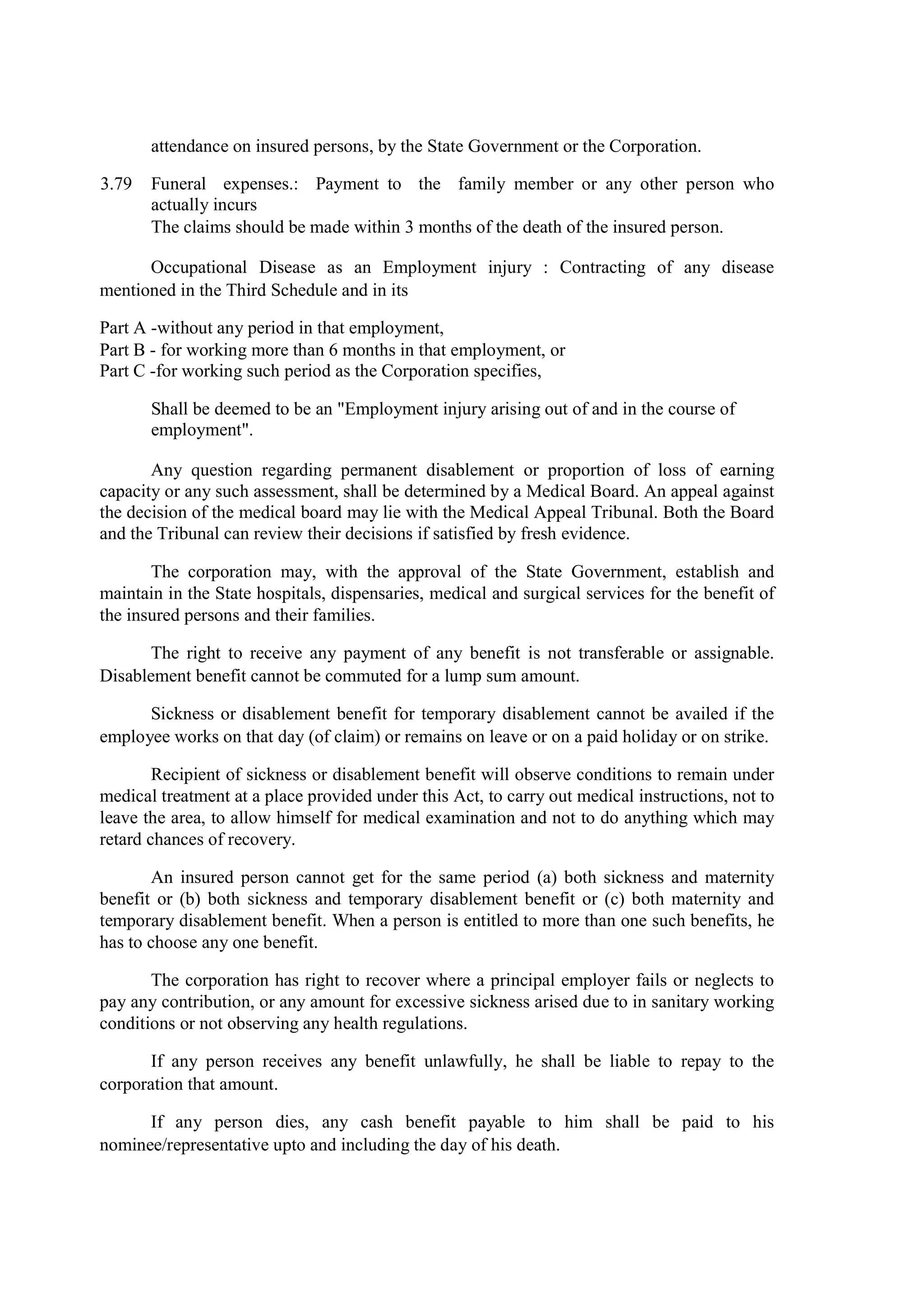 attendance on insured persons, by the State Government or the Corporation.
3.79 Funeral expenses.: Payment to the family member or any other person who
actually incurs
The claims should be made within 3 months of the death of the insured person.
Occupational Disease as an Employment injury : Contracting of any disease
mentioned in the Third Schedule and in its
Part A -without any period in that employment,
Part B - for working more than 6 months in that employment, or
Part C -for working such period as the Corporation specifies,
Shall be deemed to be an "Employment injury arising out of and in the course of
employment".
Any question regarding permanent disablement or proportion of loss of earning
capacity or any such assessment, shall be determined by a Medical Board. An appeal against
the decision of the medical board may lie with the Medical Appeal Tribunal. Both the Board
and the Tribunal can review their decisions if satisfied by fresh evidence.
The corporation may, with the approval of the State Government, establish and
maintain in the State hospitals, dispensaries, medical and surgical services for the benefit of
the insured persons and their families.
The right to receive any payment of any benefit is not transferable or assignable.
Disablement benefit cannot be commuted for a lump sum amount.
Sickness or disablement benefit for temporary disablement cannot be availed if the
employee works on that day (of claim) or remains on leave or on a paid holiday or on strike.
Recipient of sickness or disablement benefit will observe conditions to remain under
medical treatment at a place provided under this Act, to carry out medical instructions, not to
leave the area, to allow himself for medical examination and not to do anything which may
retard chances of recovery.
An insured person cannot get for the same period (a) both sickness and maternity
benefit or (b) both sickness and temporary disablement benefit or (c) both maternity and
temporary disablement benefit. When a person is entitled to more than one such benefits, he
has to choose any one benefit.
The corporation has right to recover where a principal employer fails or neglects to
pay any contribution, or any amount for excessive sickness arised due to in sanitary working
conditions or not observing any health regulations.
If any person receives any benefit unlawfully, he shall be liable to repay to the
corporation that amount.
If any person dies, any cash benefit payable to him shall be paid to his
nominee/representative upto and including the day of his death.
 