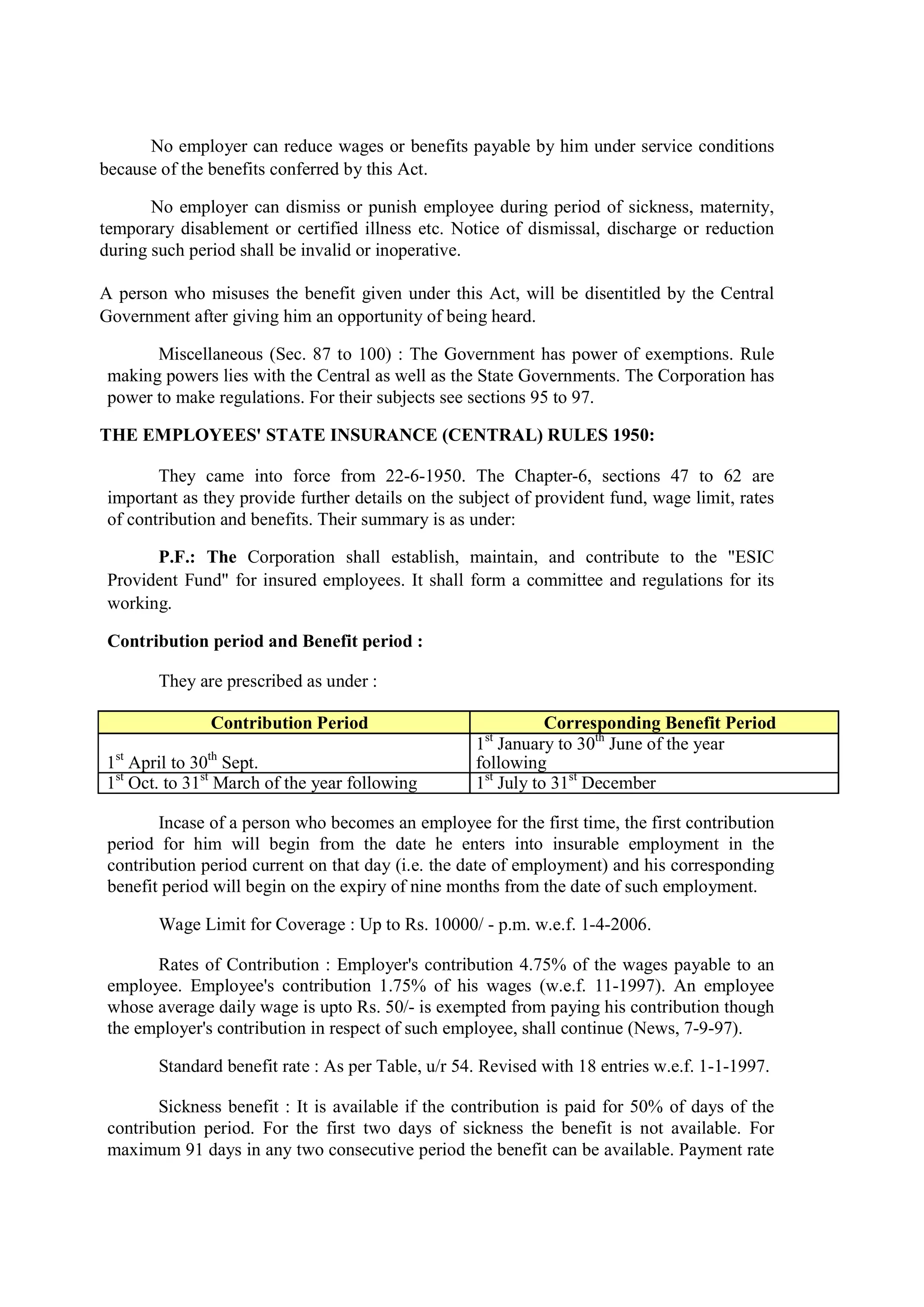 No employer can reduce wages or benefits payable by him under service conditions
because of the benefits conferred by this Act.
No employer can dismiss or punish employee during period of sickness, maternity,
temporary disablement or certified illness etc. Notice of dismissal, discharge or reduction
during such period shall be invalid or inoperative.
A person who misuses the benefit given under this Act, will be disentitled by the Central
Government after giving him an opportunity of being heard.
Miscellaneous (Sec. 87 to 100) : The Government has power of exemptions. Rule
making powers lies with the Central as well as the State Governments. The Corporation has
power to make regulations. For their subjects see sections 95 to 97.
THE EMPLOYEES' STATE INSURANCE (CENTRAL) RULES 1950:
They came into force from 22-6-1950. The Chapter-6, sections 47 to 62 are
important as they provide further details on the subject of provident fund, wage limit, rates
of contribution and benefits. Their summary is as under:
P.F.: The Corporation shall establish, maintain, and contribute to the "ESIC
Provident Fund" for insured employees. It shall form a committee and regulations for its
working.
Contribution period and Benefit period :
They are prescribed as under :
Contribution Period Corresponding Benefit Period
1st
April to 30th
Sept.
1st
January to 30th
June of the year
following
1st
Oct. to 31st
March of the year following 1st
July to 31st
December
Incase of a person who becomes an employee for the first time, the first contribution
period for him will begin from the date he enters into insurable employment in the
contribution period current on that day (i.e. the date of employment) and his corresponding
benefit period will begin on the expiry of nine months from the date of such employment.
Wage Limit for Coverage : Up to Rs. 10000/ - p.m. w.e.f. 1-4-2006.
Rates of Contribution : Employer's contribution 4.75% of the wages payable to an
employee. Employee's contribution 1.75% of his wages (w.e.f. 11-1997). An employee
whose average daily wage is upto Rs. 50/- is exempted from paying his contribution though
the employer's contribution in respect of such employee, shall continue (News, 7-9-97).
Standard benefit rate : As per Table, u/r 54. Revised with 18 entries w.e.f. 1-1-1997.
Sickness benefit : It is available if the contribution is paid for 50% of days of the
contribution period. For the first two days of sickness the benefit is not available. For
maximum 91 days in any two consecutive period the benefit can be available. Payment rate
 