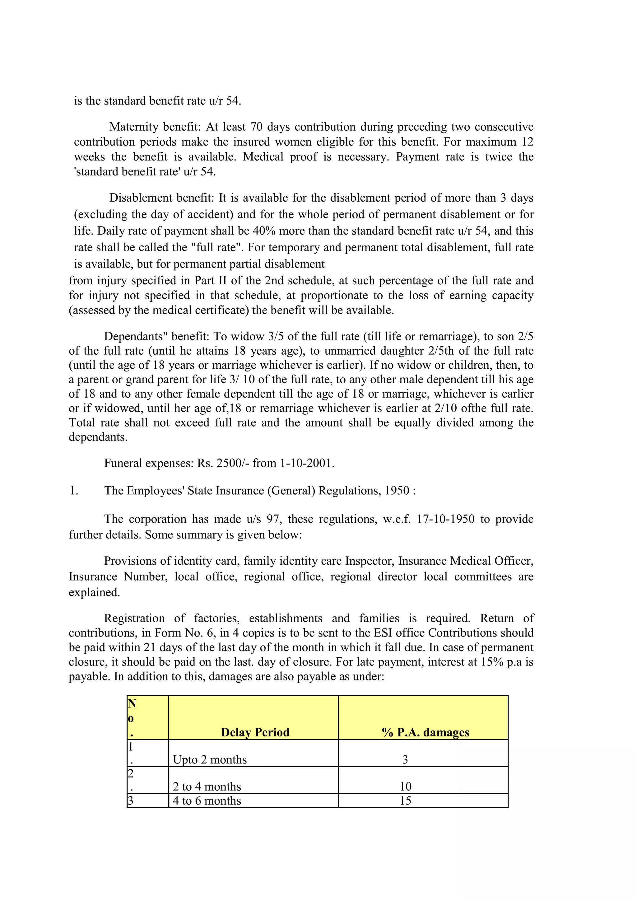 is the standard benefit rate u/r 54.
Maternity benefit: At least 70 days contribution during preceding two consecutive
contribution periods make the insured women eligible for this benefit. For maximum 12
weeks the benefit is available. Medical proof is necessary. Payment rate is twice the
'standard benefit rate' u/r 54.
Disablement benefit: It is available for the disablement period of more than 3 days
(excluding the day of accident) and for the whole period of permanent disablement or for
life. Daily rate of payment shall be 40% more than the standard benefit rate u/r 54, and this
rate shall be called the "full rate". For temporary and permanent total disablement, full rate
is available, but for permanent partial disablement
from injury specified in Part II of the 2nd schedule, at such percentage of the full rate and
for injury not specified in that schedule, at proportionate to the loss of earning capacity
(assessed by the medical certificate) the benefit will be available.
Dependants" benefit: To widow 3/5 of the full rate (till life or remarriage), to son 2/5
of the full rate (until he attains 18 years age), to unmarried daughter 2/5th of the full rate
(until the age of 18 years or marriage whichever is earlier). If no widow or children, then, to
a parent or grand parent for life 3/ 10 of the full rate, to any other male dependent till his age
of 18 and to any other female dependent till the age of 18 or marriage, whichever is earlier
or if widowed, until her age of,18 or remarriage whichever is earlier at 2/10 ofthe full rate.
Total rate shall not exceed full rate and the amount shall be equally divided among the
dependants.
Funeral expenses: Rs. 2500/- from 1-10-2001.
1. The Employees' State Insurance (General) Regulations, 1950 :
The corporation has made u/s 97, these regulations, w.e.f. 17-10-1950 to provide
further details. Some summary is given below:
Provisions of identity card, family identity care Inspector, Insurance Medical Officer,
Insurance Number, local office, regional office, regional director local committees are
explained.
Registration of factories, establishments and families is required. Return of
contributions, in Form No. 6, in 4 copies is to be sent to the ESI office Contributions should
be paid within 21 days of the last day of the month in which it fall due. In case of permanent
closure, it should be paid on the last. day of closure. For late payment, interest at 15% p.a is
payable. In addition to this, damages are also payable as under:
N
o
. Delay Period % P.A. damages
1
. Upto 2 months 3
2
. 2 to 4 months 10
3 4 to 6 months 15
 