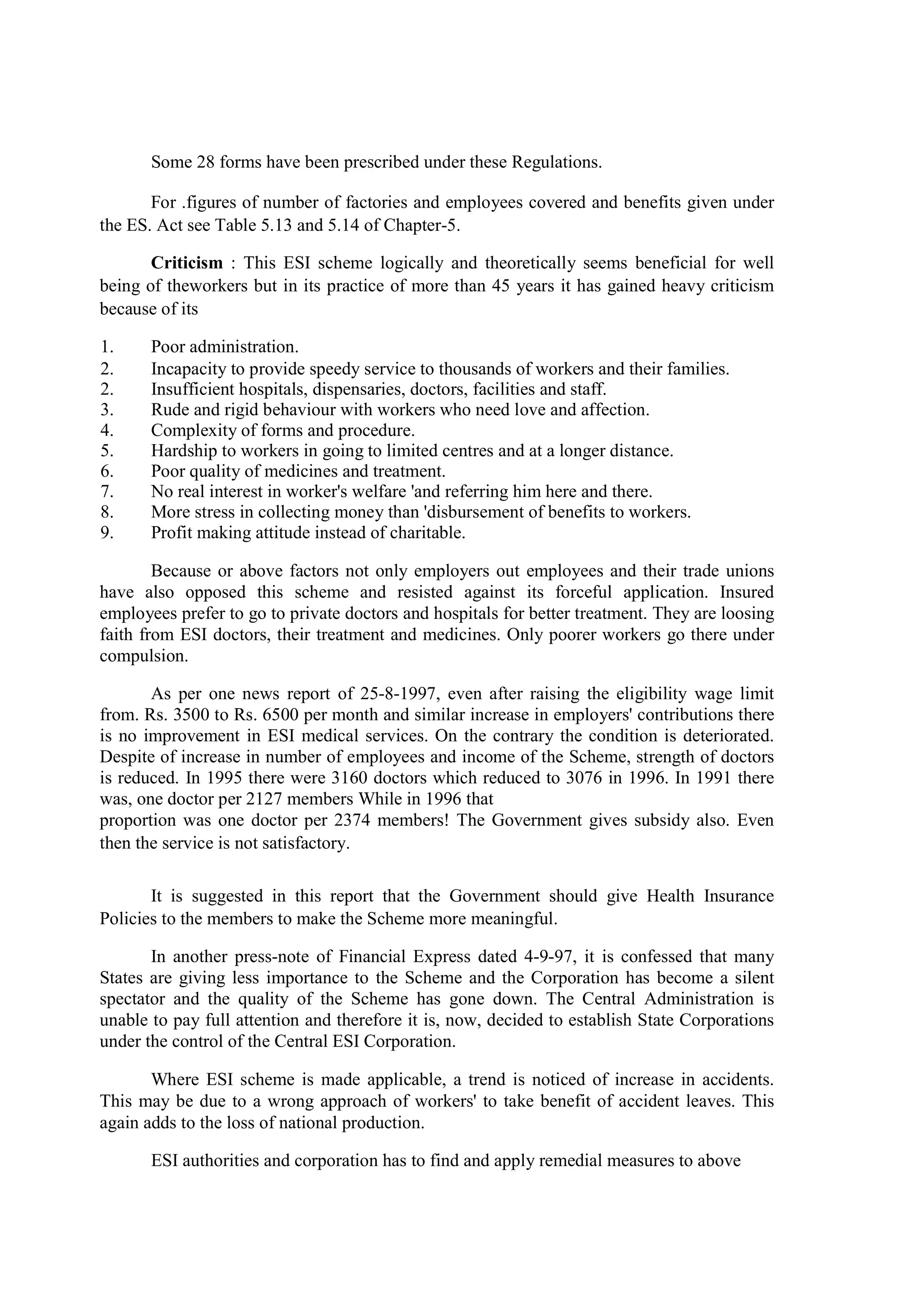 Some 28 forms have been prescribed under these Regulations.
For .figures of number of factories and employees covered and benefits given under
the ES. Act see Table 5.13 and 5.14 of Chapter-5.
Criticism : This ESI scheme logically and theoretically seems beneficial for well
being of theworkers but in its practice of more than 45 years it has gained heavy criticism
because of its
1. Poor administration.
2. Incapacity to provide speedy service to thousands of workers and their families.
2. Insufficient hospitals, dispensaries, doctors, facilities and staff.
3. Rude and rigid behaviour with workers who need love and affection.
4. Complexity of forms and procedure.
5. Hardship to workers in going to limited centres and at a longer distance.
6. Poor quality of medicines and treatment.
7. No real interest in worker's welfare 'and referring him here and there.
8. More stress in collecting money than 'disbursement of benefits to workers.
9. Profit making attitude instead of charitable.
Because or above factors not only employers out employees and their trade unions
have also opposed this scheme and resisted against its forceful application. Insured
employees prefer to go to private doctors and hospitals for better treatment. They are loosing
faith from ESI doctors, their treatment and medicines. Only poorer workers go there under
compulsion.
As per one news report of 25-8-1997, even after raising the eligibility wage limit
from. Rs. 3500 to Rs. 6500 per month and similar increase in employers' contributions there
is no improvement in ESI medical services. On the contrary the condition is deteriorated.
Despite of increase in number of employees and income of the Scheme, strength of doctors
is reduced. In 1995 there were 3160 doctors which reduced to 3076 in 1996. In 1991 there
was, one doctor per 2127 members While in 1996 that
proportion was one doctor per 2374 members! The Government gives subsidy also. Even
then the service is not satisfactory.
It is suggested in this report that the Government should give Health Insurance
Policies to the members to make the Scheme more meaningful.
In another press-note of Financial Express dated 4-9-97, it is confessed that many
States are giving less importance to the Scheme and the Corporation has become a silent
spectator and the quality of the Scheme has gone down. The Central Administration is
unable to pay full attention and therefore it is, now, decided to establish State Corporations
under the control of the Central ESI Corporation.
Where ESI scheme is made applicable, a trend is noticed of increase in accidents.
This may be due to a wrong approach of workers' to take benefit of accident leaves. This
again adds to the loss of national production.
ESI authorities and corporation has to find and apply remedial measures to above
 