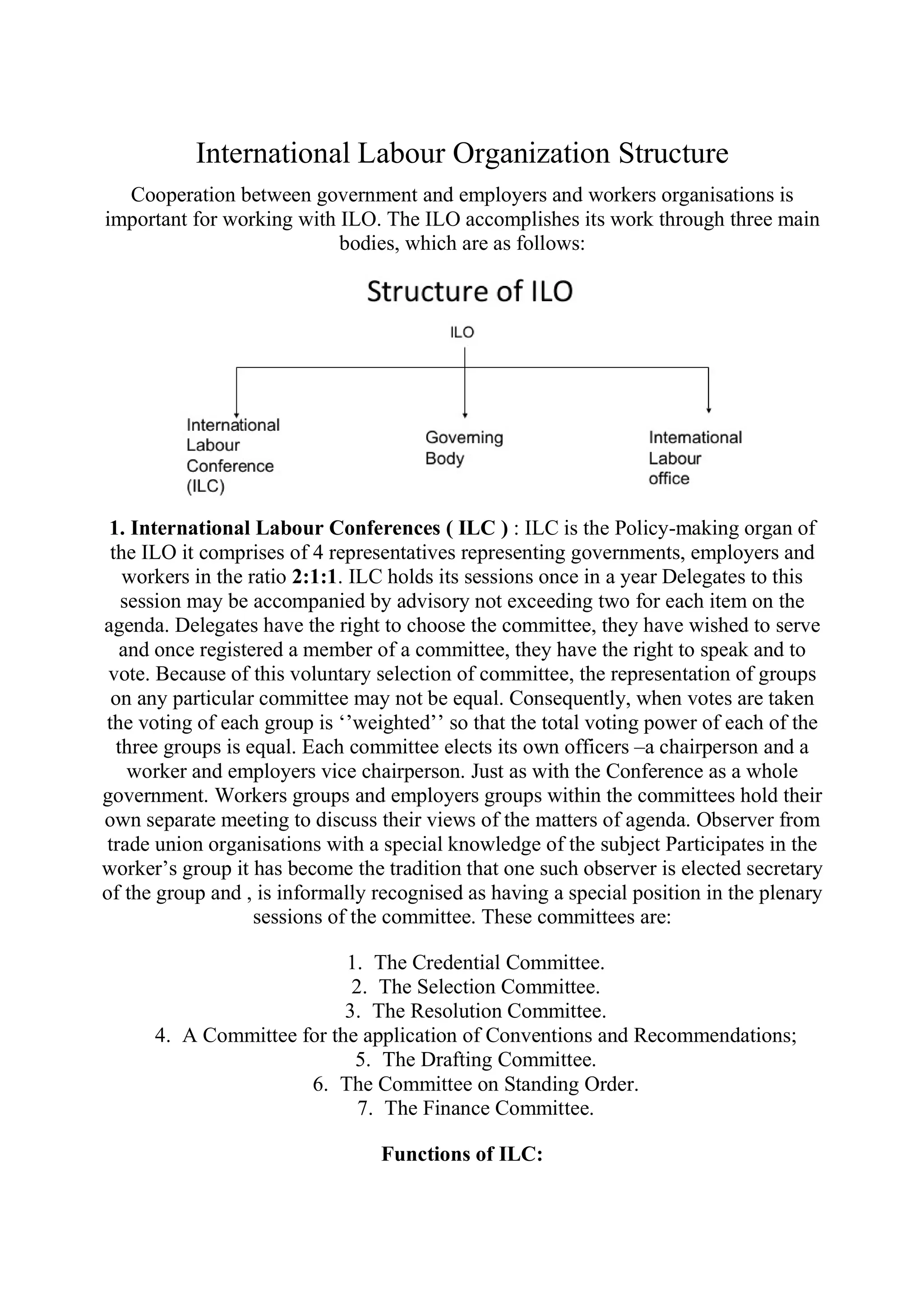 International Labour Organization Structure
Cooperation between government and employers and workers organisations is
important for working with ILO. The ILO accomplishes its work through three main
bodies, which are as follows:
1. International Labour Conferences ( ILC ) : ILC is the Policy-making organ of
the ILO it comprises of 4 representatives representing governments, employers and
workers in the ratio 2:1:1. ILC holds its sessions once in a year Delegates to this
session may be accompanied by advisory not exceeding two for each item on the
agenda. Delegates have the right to choose the committee, they have wished to serve
and once registered a member of a committee, they have the right to speak and to
vote. Because of this voluntary selection of committee, the representation of groups
on any particular committee may not be equal. Consequently, when votes are taken
the voting of each group is ‘’weighted’’ so that the total voting power of each of the
three groups is equal. Each committee elects its own officers –a chairperson and a
worker and employers vice chairperson. Just as with the Conference as a whole
government. Workers groups and employers groups within the committees hold their
own separate meeting to discuss their views of the matters of agenda. Observer from
trade union organisations with a special knowledge of the subject Participates in the
worker’s group it has become the tradition that one such observer is elected secretary
of the group and , is informally recognised as having a special position in the plenary
sessions of the committee. These committees are:
1. The Credential Committee.
2. The Selection Committee.
3. The Resolution Committee.
4. A Committee for the application of Conventions and Recommendations;
5. The Drafting Committee.
6. The Committee on Standing Order.
7. The Finance Committee.
Functions of ILC:
 