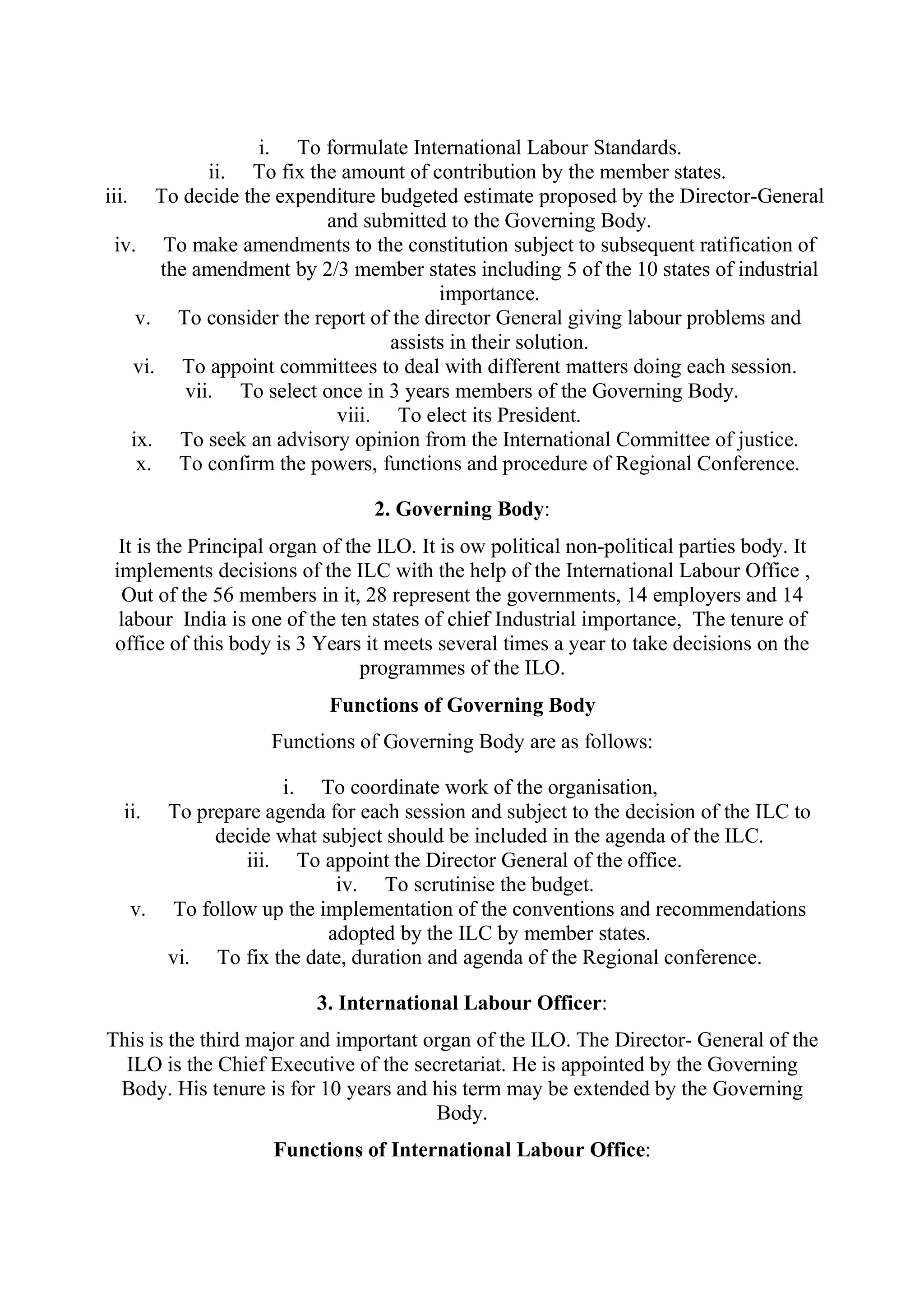 i. To formulate International Labour Standards.
ii. To fix the amount of contribution by the member states.
iii. To decide the expenditure budgeted estimate proposed by the Director-General
and submitted to the Governing Body.
iv. To make amendments to the constitution subject to subsequent ratification of
the amendment by 2/3 member states including 5 of the 10 states of industrial
importance.
v. To consider the report of the director General giving labour problems and
assists in their solution.
vi. To appoint committees to deal with different matters doing each session.
vii. To select once in 3 years members of the Governing Body.
viii. To elect its President.
ix. To seek an advisory opinion from the International Committee of justice.
x. To confirm the powers, functions and procedure of Regional Conference.
2. Governing Body:
It is the Principal organ of the ILO. It is ow political non-political parties body. It
implements decisions of the ILC with the help of the International Labour Office ,
Out of the 56 members in it, 28 represent the governments, 14 employers and 14
labour India is one of the ten states of chief Industrial importance, The tenure of
office of this body is 3 Years it meets several times a year to take decisions on the
programmes of the ILO.
Functions of Governing Body
Functions of Governing Body are as follows:
i. To coordinate work of the organisation,
ii. To prepare agenda for each session and subject to the decision of the ILC to
decide what subject should be included in the agenda of the ILC.
iii. To appoint the Director General of the office.
iv. To scrutinise the budget.
v. To follow up the implementation of the conventions and recommendations
adopted by the ILC by member states.
vi. To fix the date, duration and agenda of the Regional conference.
3. International Labour Officer:
This is the third major and important organ of the ILO. The Director- General of the
ILO is the Chief Executive of the secretariat. He is appointed by the Governing
Body. His tenure is for 10 years and his term may be extended by the Governing
Body.
Functions of International Labour Office:
 