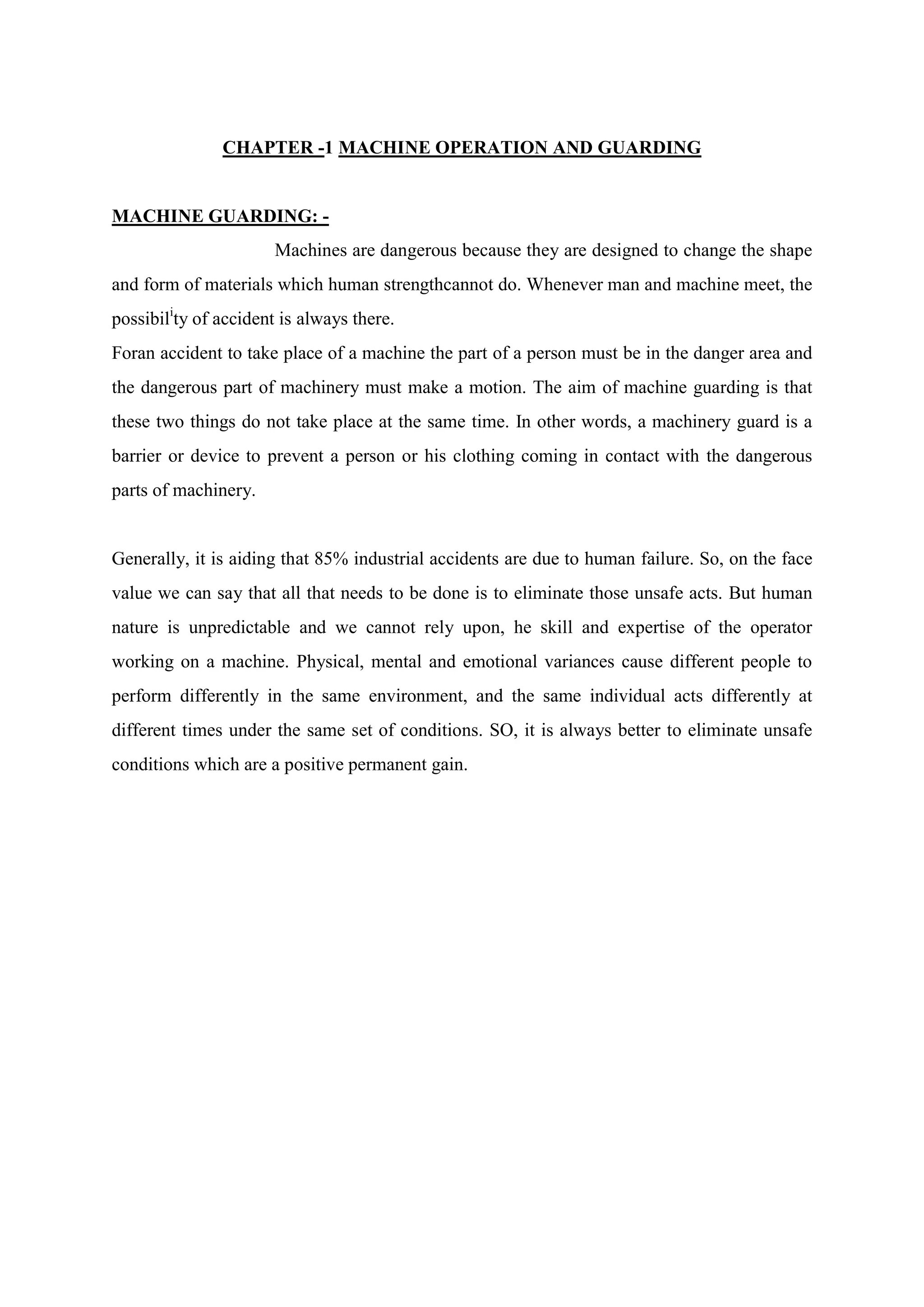 CHAPTER -1 MACHINE OPERATION AND GUARDING
MACHINE GUARDING: -
Machines are dangerous because they are designed to change the shape
and form of materials which human strengthcannot do. Whenever man and machine meet, the
possibili
ty of accident is always there.
Foran accident to take place of a machine the part of a person must be in the danger area and
the dangerous part of machinery must make a motion. The aim of machine guarding is that
these two things do not take place at the same time. In other words, a machinery guard is a
barrier or device to prevent a person or his clothing coming in contact with the dangerous
parts of machinery.
Generally, it is aiding that 85% industrial accidents are due to human failure. So, on the face
value we can say that all that needs to be done is to eliminate those unsafe acts. But human
nature is unpredictable and we cannot rely upon, he skill and expertise of the operator
working on a machine. Physical, mental and emotional variances cause different people to
perform differently in the same environment, and the same individual acts differently at
different times under the same set of conditions. SO, it is always better to eliminate unsafe
conditions which are a positive permanent gain.
 