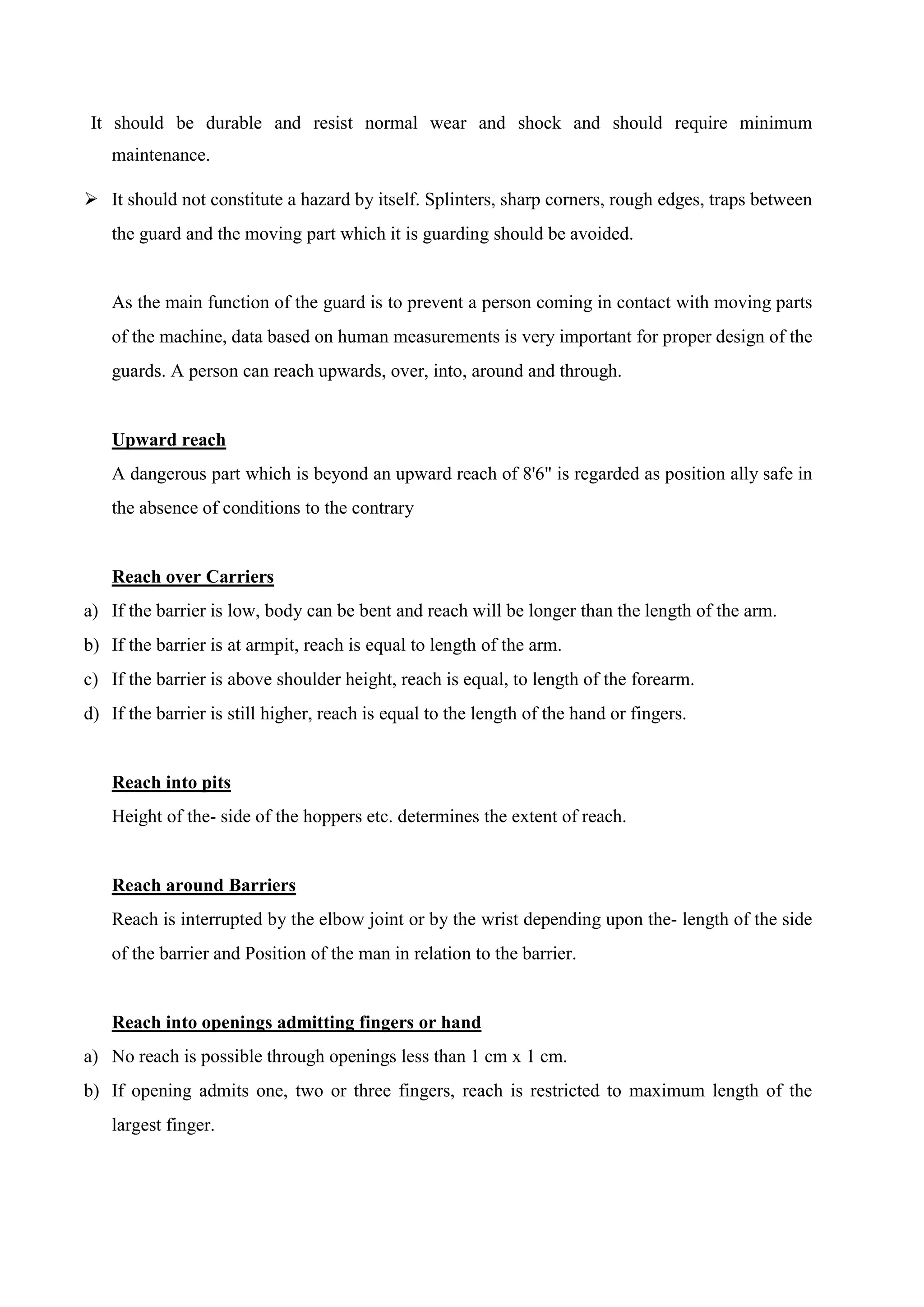 It should be durable and resist normal wear and shock and should require minimum
maintenance.
 It should not constitute a hazard by itself. Splinters, sharp corners, rough edges, traps between
the guard and the moving part which it is guarding should be avoided.
As the main function of the guard is to prevent a person coming in contact with moving parts
of the machine, data based on human measurements is very important for proper design of the
guards. A person can reach upwards, over, into, around and through.
Upward reach
A dangerous part which is beyond an upward reach of 8'6" is regarded as position ally safe in
the absence of conditions to the contrary
Reach over Carriers
a) If the barrier is low, body can be bent and reach will be longer than the length of the arm.
b) If the barrier is at armpit, reach is equal to length of the arm.
c) If the barrier is above shoulder height, reach is equal, to length of the forearm.
d) If the barrier is still higher, reach is equal to the length of the hand or fingers.
Reach into pits
Height of the- side of the hoppers etc. determines the extent of reach.
Reach around Barriers
Reach is interrupted by the elbow joint or by the wrist depending upon the- length of the side
of the barrier and Position of the man in relation to the barrier.
Reach into openings admitting fingers or hand
a) No reach is possible through openings less than 1 cm x 1 cm.
b) If opening admits one, two or three fingers, reach is restricted to maximum length of the
largest finger.
 