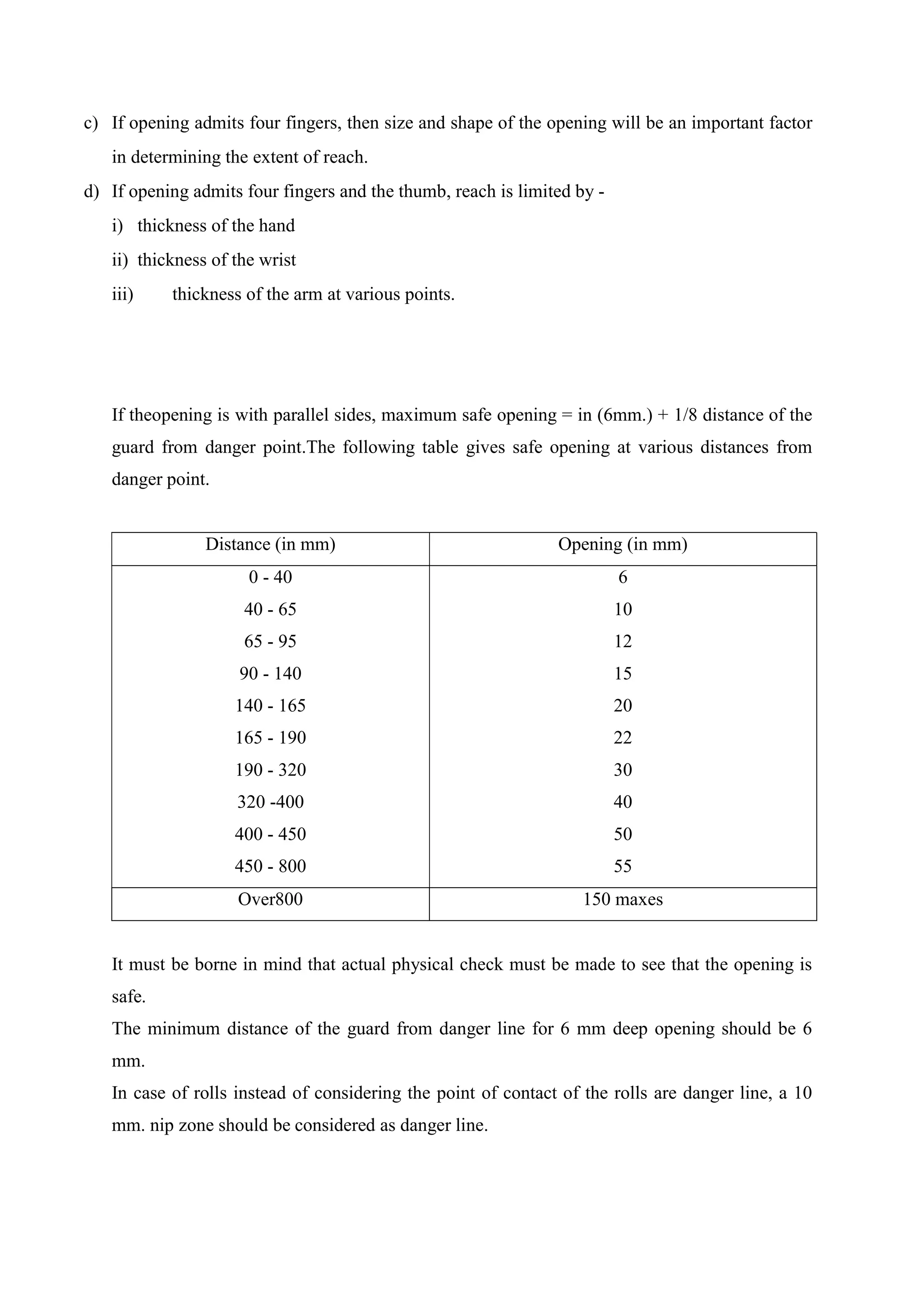 c) If opening admits four fingers, then size and shape of the opening will be an important factor
in determining the extent of reach.
d) If opening admits four fingers and the thumb, reach is limited by -
i) thickness of the hand
ii) thickness of the wrist
iii) thickness of the arm at various points.
If theopening is with parallel sides, maximum safe opening = in (6mm.) + 1/8 distance of the
guard from danger point.The following table gives safe opening at various distances from
danger point.
Distance (in mm) Opening (in mm)
0 - 40
40 - 65
65 - 95
90 - 140
140 - 165
165 - 190
190 - 320
320 -400
400 - 450
450 - 800
6
10
12
15
20
22
30
40
50
55
Over800 150 maxes
It must be borne in mind that actual physical check must be made to see that the opening is
safe.
The minimum distance of the guard from danger line for 6 mm deep opening should be 6
mm.
In case of rolls instead of considering the point of contact of the rolls are danger line, a 10
mm. nip zone should be considered as danger line.
 