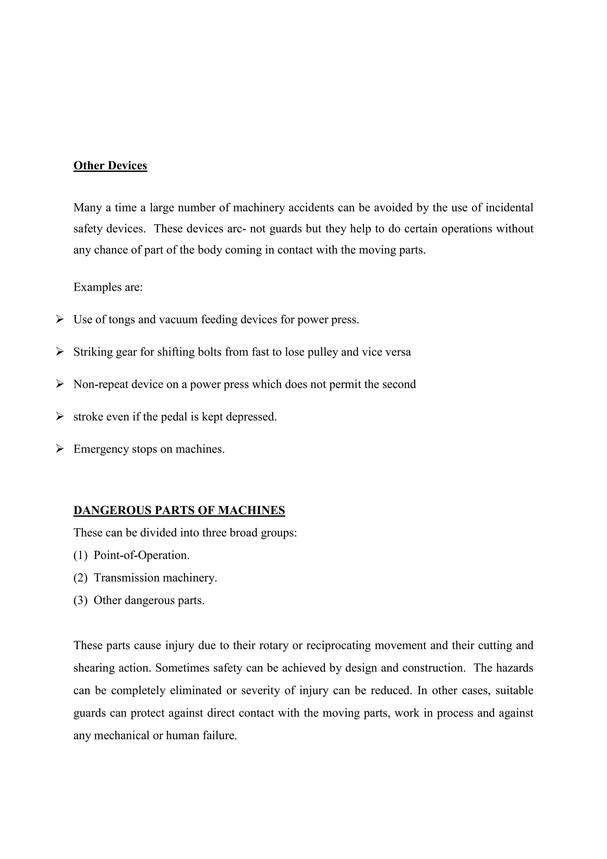 Other Devices
Many a time a large number of machinery accidents can be avoided by the use of incidental
safety devices. These devices arc- not guards but they help to do certain operations without
any chance of part of the body coming in contact with the moving parts.
Examples are:
 Use of tongs and vacuum feeding devices for power press.
 Striking gear for shifting bolts from fast to lose pulley and vice versa
 Non-repeat device on a power press which does not permit the second
 stroke even if the pedal is kept depressed.
 Emergency stops on machines.
DANGEROUS PARTS OF MACHINES
These can be divided into three broad groups:
(1) Point-of-Operation.
(2) Transmission machinery.
(3) Other dangerous parts.
These parts cause injury due to their rotary or reciprocating movement and their cutting and
shearing action. Sometimes safety can be achieved by design and construction. The hazards
can be completely eliminated or severity of injury can be reduced. In other cases, suitable
guards can protect against direct contact with the moving parts, work in process and against
any mechanical or human failure.
 