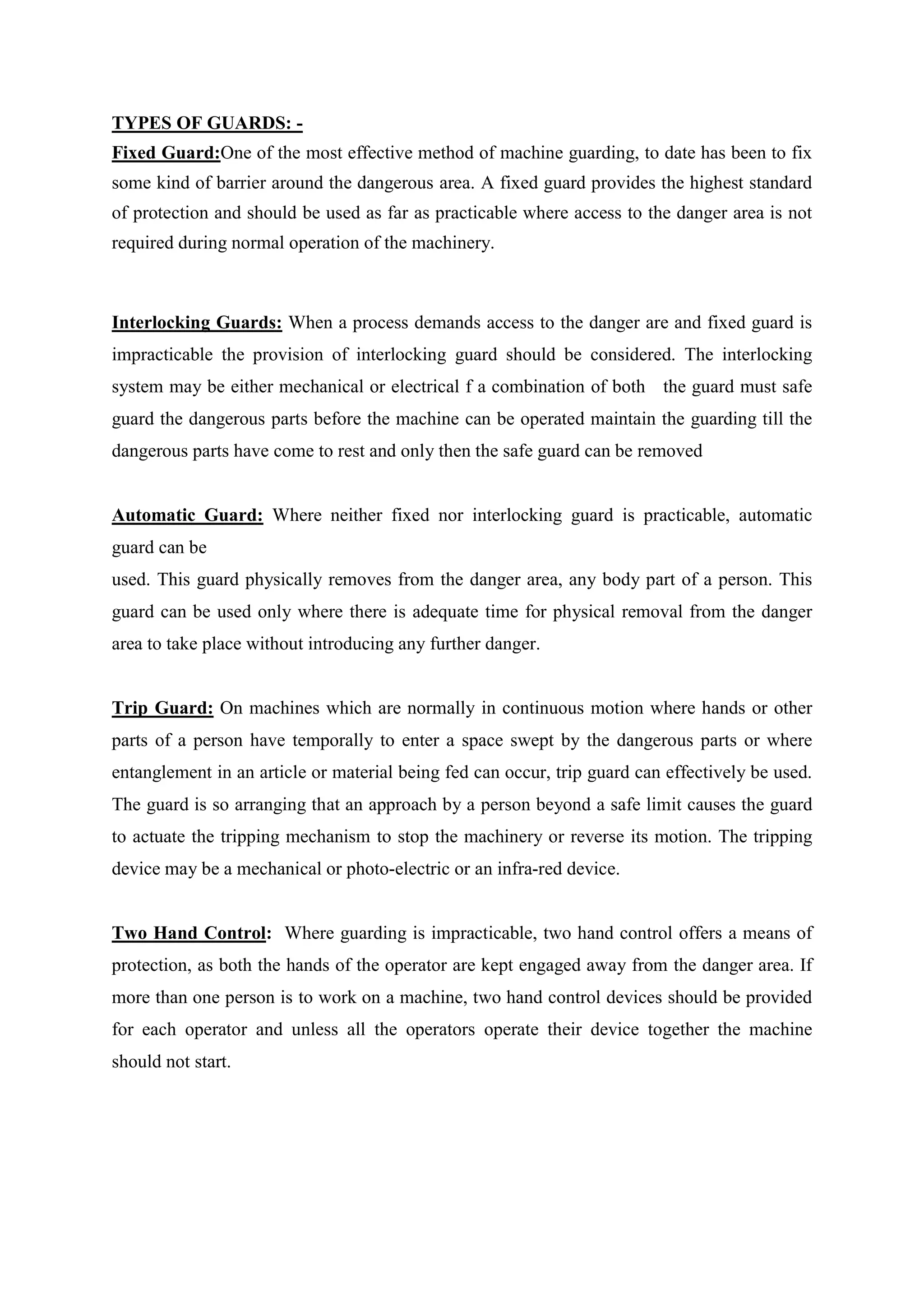 TYPES OF GUARDS: -
Fixed Guard:One of the most effective method of machine guarding, to date has been to fix
some kind of barrier around the dangerous area. A fixed guard provides the highest standard
of protection and should be used as far as practicable where access to the danger area is not
required during normal operation of the machinery.
Interlocking Guards: When a process demands access to the danger are and fixed guard is
impracticable the provision of interlocking guard should be considered. The interlocking
system may be either mechanical or electrical f a combination of both the guard must safe
guard the dangerous parts before the machine can be operated maintain the guarding till the
dangerous parts have come to rest and only then the safe guard can be removed
Automatic Guard: Where neither fixed nor interlocking guard is practicable, automatic
guard can be
used. This guard physically removes from the danger area, any body part of a person. This
guard can be used only where there is adequate time for physical removal from the danger
area to take place without introducing any further danger.
Trip Guard: On machines which are normally in continuous motion where hands or other
parts of a person have temporally to enter a space swept by the dangerous parts or where
entanglement in an article or material being fed can occur, trip guard can effectively be used.
The guard is so arranging that an approach by a person beyond a safe limit causes the guard
to actuate the tripping mechanism to stop the machinery or reverse its motion. The tripping
device may be a mechanical or photo-electric or an infra-red device.
Two Hand Control: Where guarding is impracticable, two hand control offers a means of
protection, as both the hands of the operator are kept engaged away from the danger area. If
more than one person is to work on a machine, two hand control devices should be provided
for each operator and unless all the operators operate their device together the machine
should not start.
 