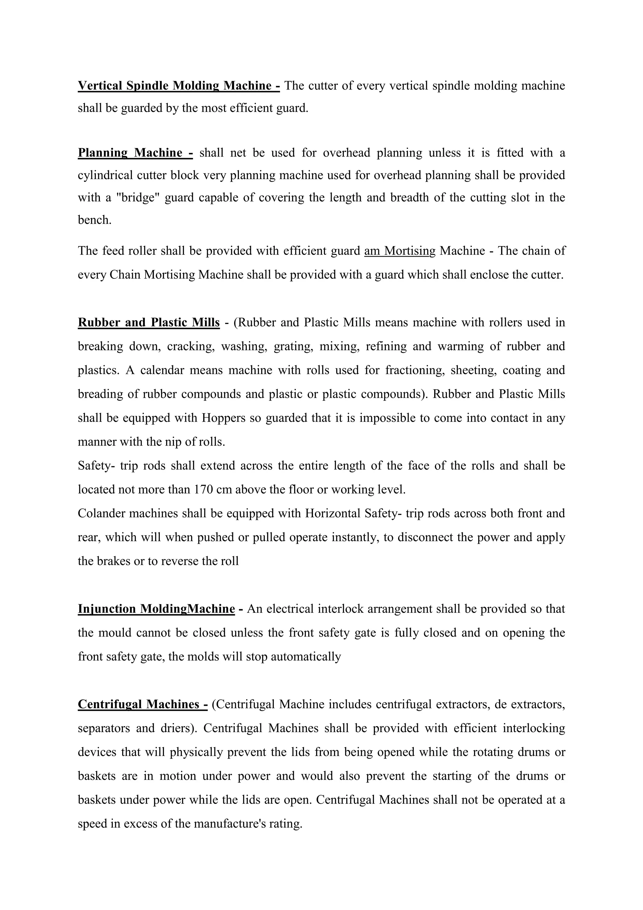 Vertical Spindle Molding Machine - The cutter of every vertical spindle molding machine
shall be guarded by the most efficient guard.
Planning Machine - shall net be used for overhead planning unless it is fitted with a
cylindrical cutter block very planning machine used for overhead planning shall be provided
with a "bridge" guard capable of covering the length and breadth of the cutting slot in the
bench.
The feed roller shall be provided with efficient guard am Mortising Machine - The chain of
every Chain Mortising Machine shall be provided with a guard which shall enclose the cutter.
Rubber and Plastic Mills - (Rubber and Plastic Mills means machine with rollers used in
breaking down, cracking, washing, grating, mixing, refining and warming of rubber and
plastics. A calendar means machine with rolls used for fractioning, sheeting, coating and
breading of rubber compounds and plastic or plastic compounds). Rubber and Plastic Mills
shall be equipped with Hoppers so guarded that it is impossible to come into contact in any
manner with the nip of rolls.
Safety- trip rods shall extend across the entire length of the face of the rolls and shall be
located not more than 170 cm above the floor or working level.
Colander machines shall be equipped with Horizontal Safety- trip rods across both front and
rear, which will when pushed or pulled operate instantly, to disconnect the power and apply
the brakes or to reverse the roll
Injunction MoldingMachine - An electrical interlock arrangement shall be provided so that
the mould cannot be closed unless the front safety gate is fully closed and on opening the
front safety gate, the molds will stop automatically
Centrifugal Machines - (Centrifugal Machine includes centrifugal extractors, de extractors,
separators and driers). Centrifugal Machines shall be provided with efficient interlocking
devices that will physically prevent the lids from being opened while the rotating drums or
baskets are in motion under power and would also prevent the starting of the drums or
baskets under power while the lids are open. Centrifugal Machines shall not be operated at a
speed in excess of the manufacture's rating.
 