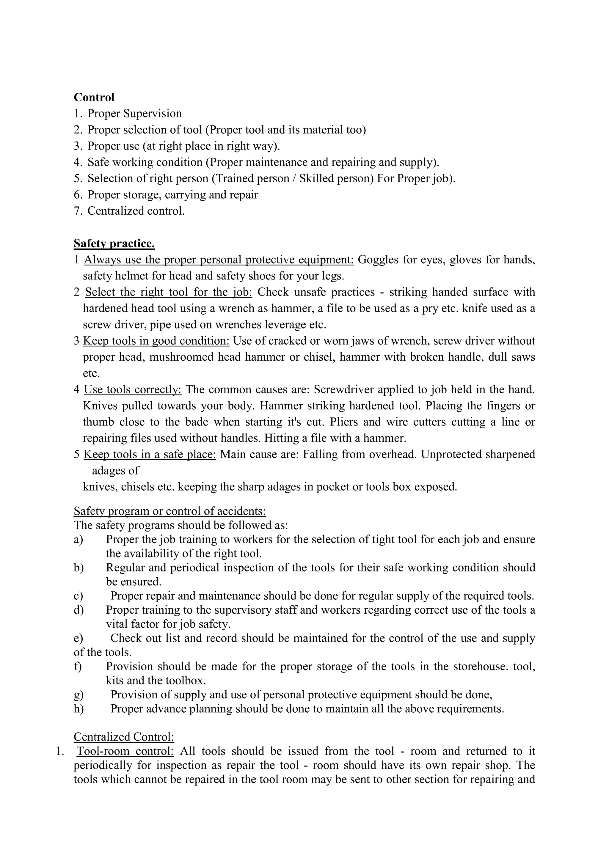 Control
1. Proper Supervision
2. Proper selection of tool (Proper tool and its material too)
3. Proper use (at right place in right way).
4. Safe working condition (Proper maintenance and repairing and supply).
5. Selection of right person (Trained person / Skilled person) For Proper job).
6. Proper storage, carrying and repair
7. Centralized control.
Safety practice.
1 Always use the proper personal protective equipment: Goggles for eyes, gloves for hands,
safety helmet for head and safety shoes for your legs.
2 Select the right tool for the job: Check unsafe practices - striking handed surface with
hardened head tool using a wrench as hammer, a file to be used as a pry etc. knife used as a
screw driver, pipe used on wrenches leverage etc.
3 Keep tools in good condition: Use of cracked or worn jaws of wrench, screw driver without
proper head, mushroomed head hammer or chisel, hammer with broken handle, dull saws
etc.
4 Use tools correctly: The common causes are: Screwdriver applied to job held in the hand.
Knives pulled towards your body. Hammer striking hardened tool. Placing the fingers or
thumb close to the bade when starting it's cut. Pliers and wire cutters cutting a line or
repairing files used without handles. Hitting a file with a hammer.
5 Keep tools in a safe place: Main cause are: Falling from overhead. Unprotected sharpened
adages of
knives, chisels etc. keeping the sharp adages in pocket or tools box exposed.
Safety program or control of accidents:
The safety programs should be followed as:
a) Proper the job training to workers for the selection of tight tool for each job and ensure
the availability of the right tool.
b) Regular and periodical inspection of the tools for their safe working condition should
be ensured.
c) Proper repair and maintenance should be done for regular supply of the required tools.
d) Proper training to the supervisory staff and workers regarding correct use of the tools a
vital factor for job safety.
e) Check out list and record should be maintained for the control of the use and supply
of the tools.
f) Provision should be made for the proper storage of the tools in the storehouse. tool,
kits and the toolbox.
g) Provision of supply and use of personal protective equipment should be done,
h) Proper advance planning should be done to maintain all the above requirements.
Centralized Control:
1. Tool-room control: All tools should be issued from the tool - room and returned to it
periodically for inspection as repair the tool - room should have its own repair shop. The
tools which cannot be repaired in the tool room may be sent to other section for repairing and
 