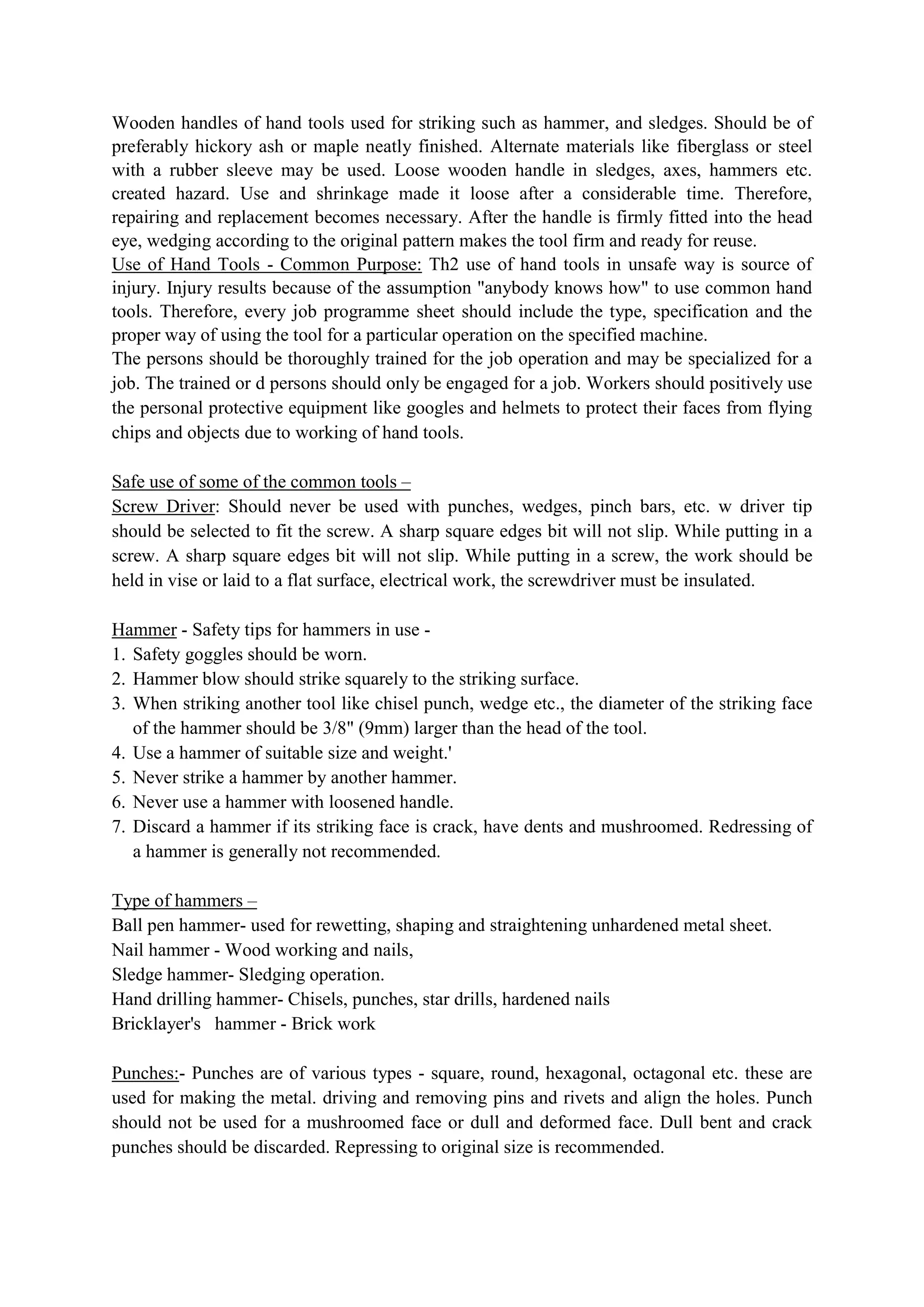 Wooden handles of hand tools used for striking such as hammer, and sledges. Should be of
preferably hickory ash or maple neatly finished. Alternate materials like fiberglass or steel
with a rubber sleeve may be used. Loose wooden handle in sledges, axes, hammers etc.
created hazard. Use and shrinkage made it loose after a considerable time. Therefore,
repairing and replacement becomes necessary. After the handle is firmly fitted into the head
eye, wedging according to the original pattern makes the tool firm and ready for reuse.
Use of Hand Tools - Common Purpose: Th2 use of hand tools in unsafe way is source of
injury. Injury results because of the assumption "anybody knows how" to use common hand
tools. Therefore, every job programme sheet should include the type, specification and the
proper way of using the tool for a particular operation on the specified machine.
The persons should be thoroughly trained for the job operation and may be specialized for a
job. The trained or d persons should only be engaged for a job. Workers should positively use
the personal protective equipment like googles and helmets to protect their faces from flying
chips and objects due to working of hand tools.
Safe use of some of the common tools –
Screw Driver: Should never be used with punches, wedges, pinch bars, etc. w driver tip
should be selected to fit the screw. A sharp square edges bit will not slip. While putting in a
screw. A sharp square edges bit will not slip. While putting in a screw, the work should be
held in vise or laid to a flat surface, electrical work, the screwdriver must be insulated.
Hammer - Safety tips for hammers in use -
1. Safety goggles should be worn.
2. Hammer blow should strike squarely to the striking surface.
3. When striking another tool like chisel punch, wedge etc., the diameter of the striking face
of the hammer should be 3/8" (9mm) larger than the head of the tool.
4. Use a hammer of suitable size and weight.'
5. Never strike a hammer by another hammer.
6. Never use a hammer with loosened handle.
7. Discard a hammer if its striking face is crack, have dents and mushroomed. Redressing of
a hammer is generally not recommended.
Type of hammers –
Ball pen hammer- used for rewetting, shaping and straightening unhardened metal sheet.
Nail hammer - Wood working and nails,
Sledge hammer- Sledging operation.
Hand drilling hammer- Chisels, punches, star drills, hardened nails
Bricklayer's hammer - Brick work
Punches:- Punches are of various types - square, round, hexagonal, octagonal etc. these are
used for making the metal. driving and removing pins and rivets and align the holes. Punch
should not be used for a mushroomed face or dull and deformed face. Dull bent and crack
punches should be discarded. Repressing to original size is recommended.
 