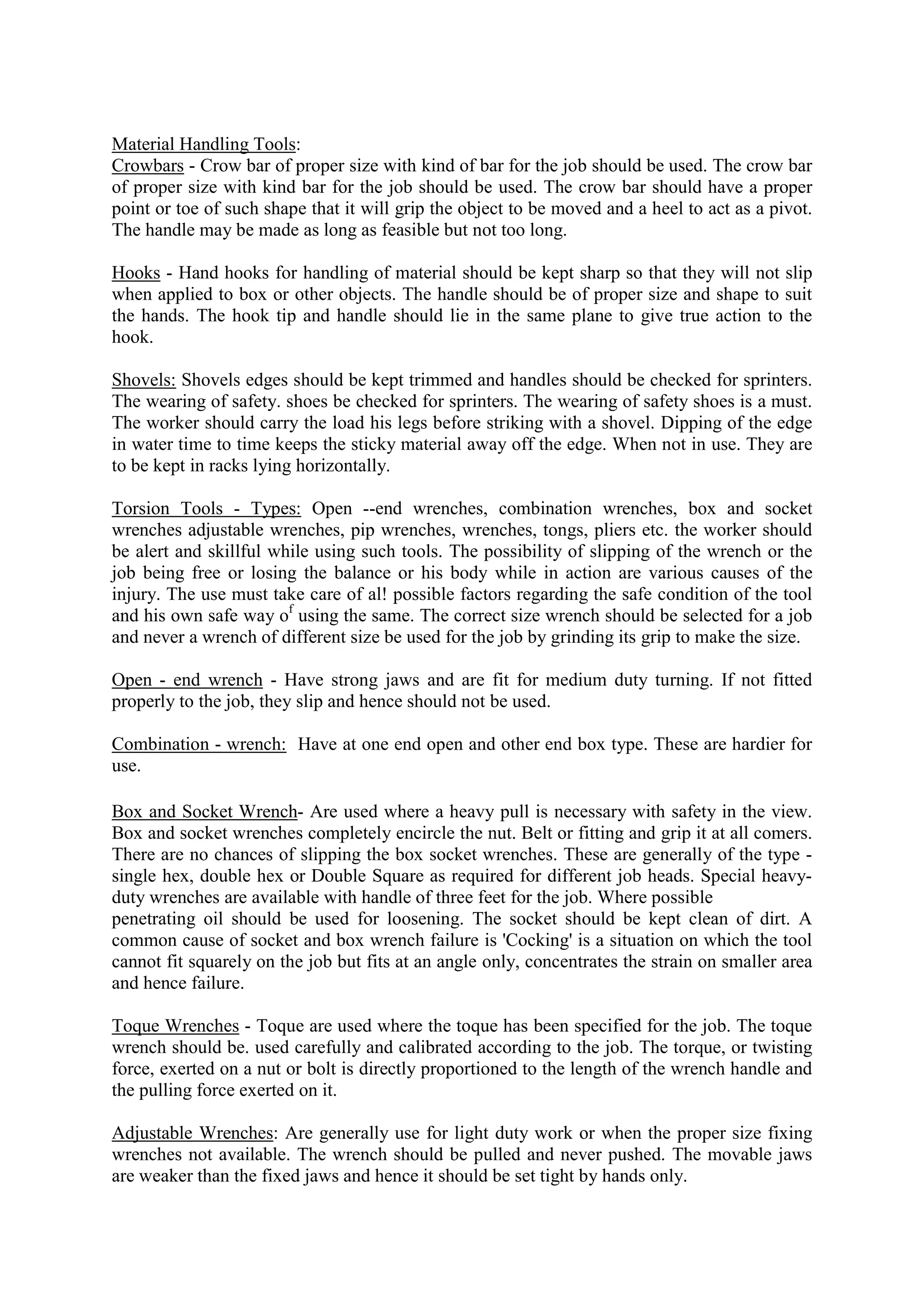 Material Handling Tools:
Crowbars - Crow bar of proper size with kind of bar for the job should be used. The crow bar
of proper size with kind bar for the job should be used. The crow bar should have a proper
point or toe of such shape that it will grip the object to be moved and a heel to act as a pivot.
The handle may be made as long as feasible but not too long.
Hooks - Hand hooks for handling of material should be kept sharp so that they will not slip
when applied to box or other objects. The handle should be of proper size and shape to suit
the hands. The hook tip and handle should lie in the same plane to give true action to the
hook.
Shovels: Shovels edges should be kept trimmed and handles should be checked for sprinters.
The wearing of safety. shoes be checked for sprinters. The wearing of safety shoes is a must.
The worker should carry the load his legs before striking with a shovel. Dipping of the edge
in water time to time keeps the sticky material away off the edge. When not in use. They are
to be kept in racks lying horizontally.
Torsion Tools - Types: Open --end wrenches, combination wrenches, box and socket
wrenches adjustable wrenches, pip wrenches, wrenches, tongs, pliers etc. the worker should
be alert and skillful while using such tools. The possibility of slipping of the wrench or the
job being free or losing the balance or his body while in action are various causes of the
injury. The use must take care of al! possible factors regarding the safe condition of the tool
and his own safe way of
using the same. The correct size wrench should be selected for a job
and never a wrench of different size be used for the job by grinding its grip to make the size.
Open - end wrench - Have strong jaws and are fit for medium duty turning. If not fitted
properly to the job, they slip and hence should not be used.
Combination - wrench: Have at one end open and other end box type. These are hardier for
use.
Box and Socket Wrench- Are used where a heavy pull is necessary with safety in the view.
Box and socket wrenches completely encircle the nut. Belt or fitting and grip it at all comers.
There are no chances of slipping the box socket wrenches. These are generally of the type -
single hex, double hex or Double Square as required for different job heads. Special heavy-
duty wrenches are available with handle of three feet for the job. Where possible
penetrating oil should be used for loosening. The socket should be kept clean of dirt. A
common cause of socket and box wrench failure is 'Cocking' is a situation on which the tool
cannot fit squarely on the job but fits at an angle only, concentrates the strain on smaller area
and hence failure.
Toque Wrenches - Toque are used where the toque has been specified for the job. The toque
wrench should be. used carefully and calibrated according to the job. The torque, or twisting
force, exerted on a nut or bolt is directly proportioned to the length of the wrench handle and
the pulling force exerted on it.
Adjustable Wrenches: Are generally use for light duty work or when the proper size fixing
wrenches not available. The wrench should be pulled and never pushed. The movable jaws
are weaker than the fixed jaws and hence it should be set tight by hands only.
 
