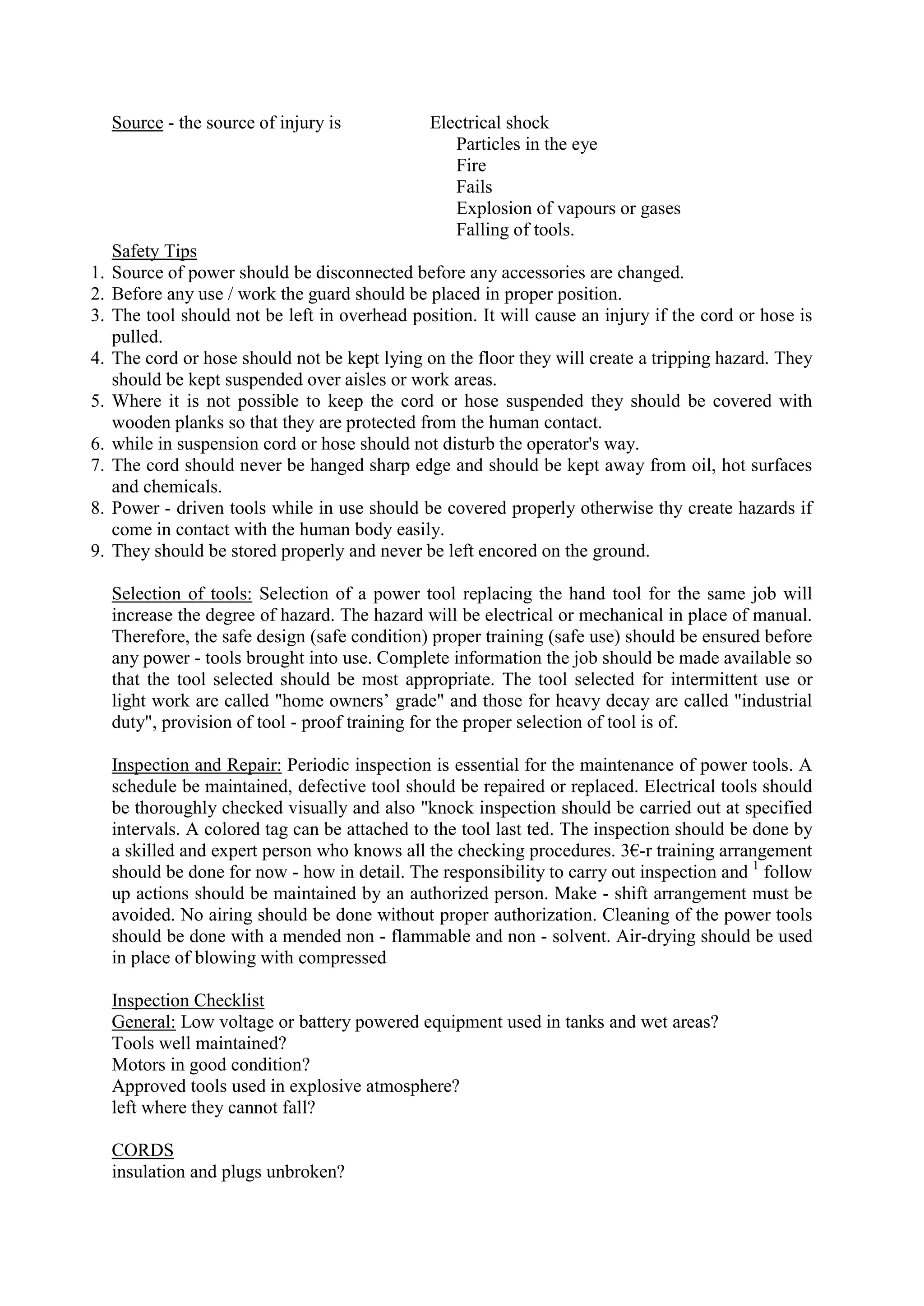 Source - the source of injury is Electrical shock
Particles in the eye
Fire
Fails
Explosion of vapours or gases
Falling of tools.
Safety Tips
1. Source of power should be disconnected before any accessories are changed.
2. Before any use / work the guard should be placed in proper position.
3. The tool should not be left in overhead position. It will cause an injury if the cord or hose is
pulled.
4. The cord or hose should not be kept lying on the floor they will create a tripping hazard. They
should be kept suspended over aisles or work areas.
5. Where it is not possible to keep the cord or hose suspended they should be covered with
wooden planks so that they are protected from the human contact.
6. while in suspension cord or hose should not disturb the operator's way.
7. The cord should never be hanged sharp edge and should be kept away from oil, hot surfaces
and chemicals.
8. Power - driven tools while in use should be covered properly otherwise thy create hazards if
come in contact with the human body easily.
9. They should be stored properly and never be left encored on the ground.
Selection of tools: Selection of a power tool replacing the hand tool for the same job will
increase the degree of hazard. The hazard will be electrical or mechanical in place of manual.
Therefore, the safe design (safe condition) proper training (safe use) should be ensured before
any power - tools brought into use. Complete information the job should be made available so
that the tool selected should be most appropriate. The tool selected for intermittent use or
light work are called "home owners’ grade" and those for heavy decay are called "industrial
duty", provision of tool - proof training for the proper selection of tool is of.
Inspection and Repair: Periodic inspection is essential for the maintenance of power tools. A
schedule be maintained, defective tool should be repaired or replaced. Electrical tools should
be thoroughly checked visually and also "knock inspection should be carried out at specified
intervals. A colored tag can be attached to the tool last ted. The inspection should be done by
a skilled and expert person who knows all the checking procedures. 3€-r training arrangement
should be done for now - how in detail. The responsibility to carry out inspection and 1
follow
up actions should be maintained by an authorized person. Make - shift arrangement must be
avoided. No airing should be done without proper authorization. Cleaning of the power tools
should be done with a mended non - flammable and non - solvent. Air-drying should be used
in place of blowing with compressed
Inspection Checklist
General: Low voltage or battery powered equipment used in tanks and wet areas?
Tools well maintained?
Motors in good condition?
Approved tools used in explosive atmosphere?
left where they cannot fall?
CORDS
insulation and plugs unbroken?
 
