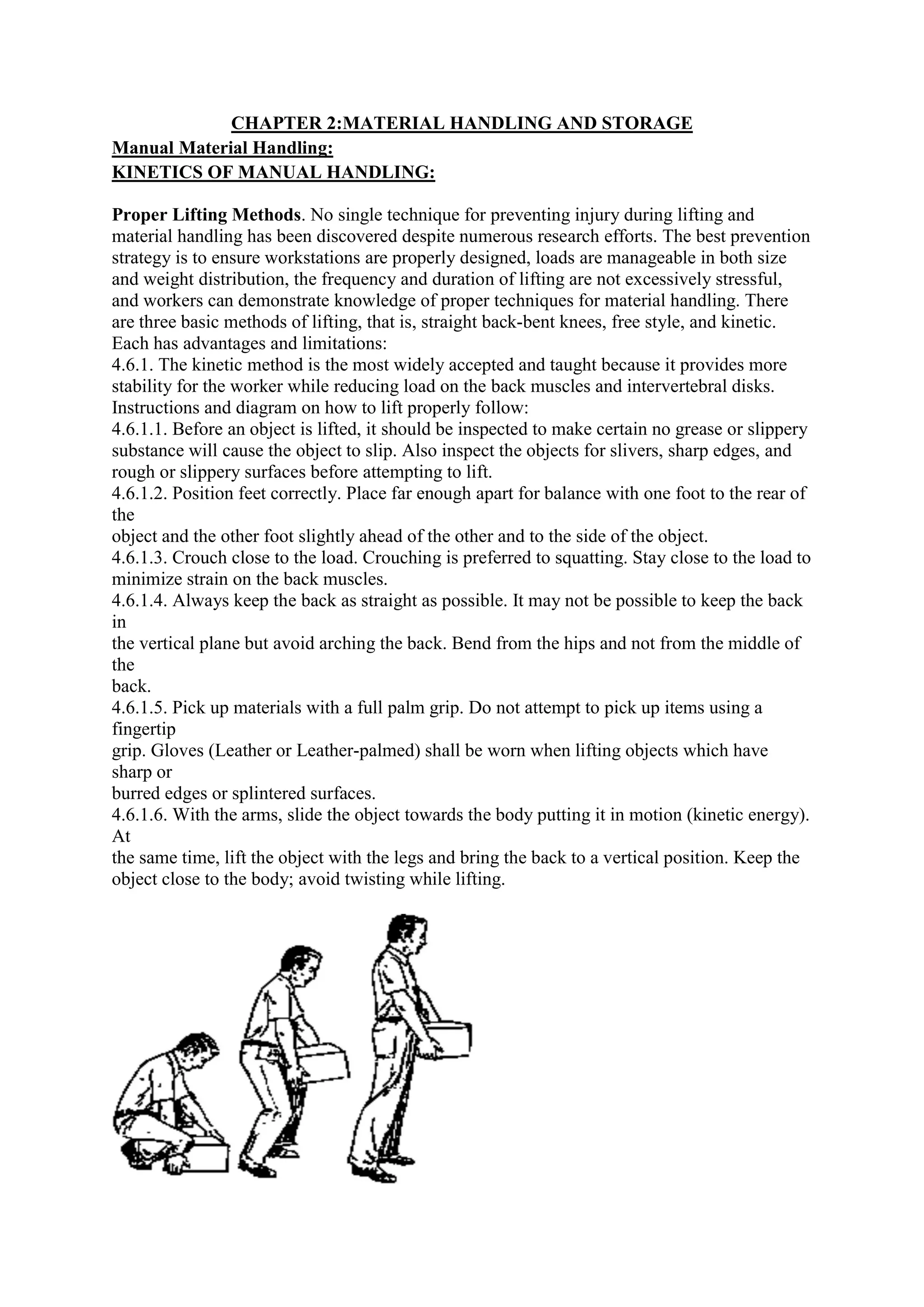 CHAPTER 2:MATERIAL HANDLING AND STORAGE
Manual Material Handling:
KINETICS OF MANUAL HANDLING:
Proper Lifting Methods. No single technique for preventing injury during lifting and
material handling has been discovered despite numerous research efforts. The best prevention
strategy is to ensure workstations are properly designed, loads are manageable
and weight distribution, the frequency and duration of lifting are not excessively stressful,
and workers can demonstrate knowledge of proper techniques for material handling. There
are three basic methods of lifting, that is, straight back
Each has advantages and limitations:
4.6.1. The kinetic method is the most widely accepted and taught because it provides more
stability for the worker while reducing load on the back muscles and intervertebral disks.
Instructions and diagram on how to lift properly follow:
4.6.1.1. Before an object is lifted, it should be inspected to make certain no grease or slippery
substance will cause the object to slip. Also inspect the objects for slivers, sharp edges, and
rough or slippery surfaces before attempting to lift.
4.6.1.2. Position feet correctly. Place far enough apart for balance with one foot to the rear of
the
object and the other foot slightly ahead of the other and to the side of the object.
4.6.1.3. Crouch close to the load. Crouching is preferred to squatting. St
minimize strain on the back muscles.
4.6.1.4. Always keep the back as straight as possible. It may not be possible to keep the back
in
the vertical plane but avoid arching the back. Bend from the hips and not from the middle of
the
back.
4.6.1.5. Pick up materials with a full palm grip. Do not attempt to pick up items using a
fingertip
grip. Gloves (Leather or Leather
sharp or
burred edges or splintered surfaces.
4.6.1.6. With the arms, slide the object towards the body putting it in motion (kinetic energy).
At
the same time, lift the object with the legs and bring the back to a vertical position. Keep the
object close to the body; avoid twisting while lifting.
CHAPTER 2:MATERIAL HANDLING AND STORAGE
KINETICS OF MANUAL HANDLING:
. No single technique for preventing injury during lifting and
material handling has been discovered despite numerous research efforts. The best prevention
strategy is to ensure workstations are properly designed, loads are manageable
and weight distribution, the frequency and duration of lifting are not excessively stressful,
and workers can demonstrate knowledge of proper techniques for material handling. There
are three basic methods of lifting, that is, straight back-bent knees, free style, and kinetic.
Each has advantages and limitations:
4.6.1. The kinetic method is the most widely accepted and taught because it provides more
stability for the worker while reducing load on the back muscles and intervertebral disks.
nstructions and diagram on how to lift properly follow:
4.6.1.1. Before an object is lifted, it should be inspected to make certain no grease or slippery
substance will cause the object to slip. Also inspect the objects for slivers, sharp edges, and
rough or slippery surfaces before attempting to lift.
. Position feet correctly. Place far enough apart for balance with one foot to the rear of
object and the other foot slightly ahead of the other and to the side of the object.
4.6.1.3. Crouch close to the load. Crouching is preferred to squatting. Stay close to the load to
minimize strain on the back muscles.
4.6.1.4. Always keep the back as straight as possible. It may not be possible to keep the back
the vertical plane but avoid arching the back. Bend from the hips and not from the middle of
4.6.1.5. Pick up materials with a full palm grip. Do not attempt to pick up items using a
or Leather-palmed) shall be worn when lifting objects which have
burred edges or splintered surfaces.
With the arms, slide the object towards the body putting it in motion (kinetic energy).
the same time, lift the object with the legs and bring the back to a vertical position. Keep the
object close to the body; avoid twisting while lifting.
CHAPTER 2:MATERIAL HANDLING AND STORAGE
. No single technique for preventing injury during lifting and
material handling has been discovered despite numerous research efforts. The best prevention
strategy is to ensure workstations are properly designed, loads are manageable in both size
and weight distribution, the frequency and duration of lifting are not excessively stressful,
and workers can demonstrate knowledge of proper techniques for material handling. There
ent knees, free style, and kinetic.
4.6.1. The kinetic method is the most widely accepted and taught because it provides more
stability for the worker while reducing load on the back muscles and intervertebral disks.
4.6.1.1. Before an object is lifted, it should be inspected to make certain no grease or slippery
substance will cause the object to slip. Also inspect the objects for slivers, sharp edges, and
. Position feet correctly. Place far enough apart for balance with one foot to the rear of
object and the other foot slightly ahead of the other and to the side of the object.
ay close to the load to
4.6.1.4. Always keep the back as straight as possible. It may not be possible to keep the back
the vertical plane but avoid arching the back. Bend from the hips and not from the middle of
4.6.1.5. Pick up materials with a full palm grip. Do not attempt to pick up items using a
palmed) shall be worn when lifting objects which have
With the arms, slide the object towards the body putting it in motion (kinetic energy).
the same time, lift the object with the legs and bring the back to a vertical position. Keep the
 