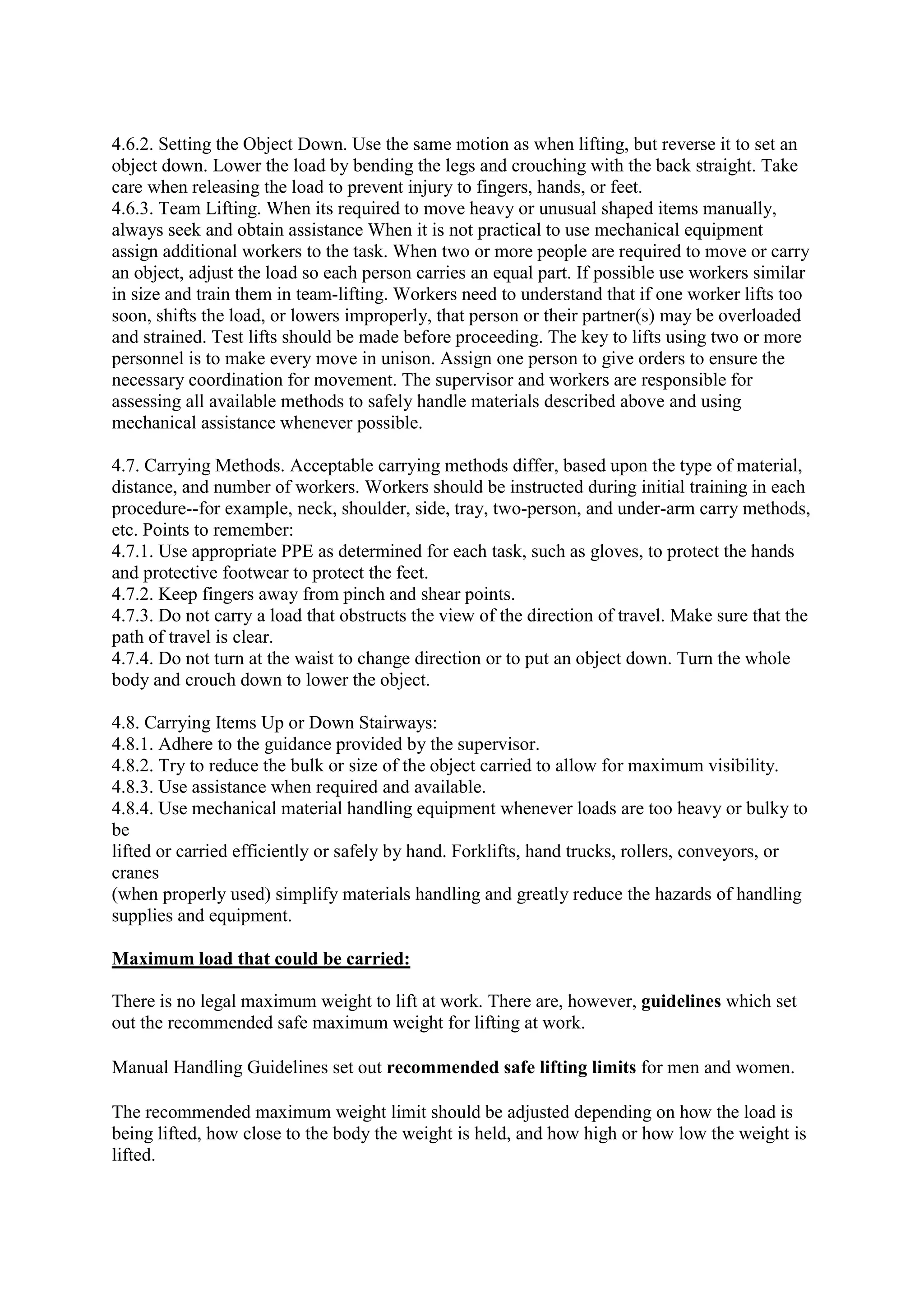 4.6.2. Setting the Object Down. Use the same motion as when lifting, but reverse it to set an
object down. Lower the load by bending the legs and crouching with the back straight. Take
care when releasing the load to prevent injury to fingers, hands, or feet.
4.6.3. Team Lifting. When its required to move heavy or unusual shaped items manually,
always seek and obtain assistance When it is not practical to use mechanical equipment
assign additional workers to the task. When two or more people are required to move or carry
an object, adjust the load so each person carries an equal part. If possible use workers similar
in size and train them in team-lifting. Workers need to understand that if one worker lifts too
soon, shifts the load, or lowers improperly, that person or their partner(s) may be overloaded
and strained. Test lifts should be made before proceeding. The key to lifts using two or more
personnel is to make every move in unison. Assign one person to give orders to ensure the
necessary coordination for movement. The supervisor and workers are responsible for
assessing all available methods to safely handle materials described above and using
mechanical assistance whenever possible.
4.7. Carrying Methods. Acceptable carrying methods differ, based upon the type of material,
distance, and number of workers. Workers should be instructed during initial training in each
procedure--for example, neck, shoulder, side, tray, two-person, and under-arm carry methods,
etc. Points to remember:
4.7.1. Use appropriate PPE as determined for each task, such as gloves, to protect the hands
and protective footwear to protect the feet.
4.7.2. Keep fingers away from pinch and shear points.
4.7.3. Do not carry a load that obstructs the view of the direction of travel. Make sure that the
path of travel is clear.
4.7.4. Do not turn at the waist to change direction or to put an object down. Turn the whole
body and crouch down to lower the object.
4.8. Carrying Items Up or Down Stairways:
4.8.1. Adhere to the guidance provided by the supervisor.
4.8.2. Try to reduce the bulk or size of the object carried to allow for maximum visibility.
4.8.3. Use assistance when required and available.
4.8.4. Use mechanical material handling equipment whenever loads are too heavy or bulky to
be
lifted or carried efficiently or safely by hand. Forklifts, hand trucks, rollers, conveyors, or
cranes
(when properly used) simplify materials handling and greatly reduce the hazards of handling
supplies and equipment.
Maximum load that could be carried:
There is no legal maximum weight to lift at work. There are, however, guidelines which set
out the recommended safe maximum weight for lifting at work.
Manual Handling Guidelines set out recommended safe lifting limits for men and women.
The recommended maximum weight limit should be adjusted depending on how the load is
being lifted, how close to the body the weight is held, and how high or how low the weight is
lifted.
 