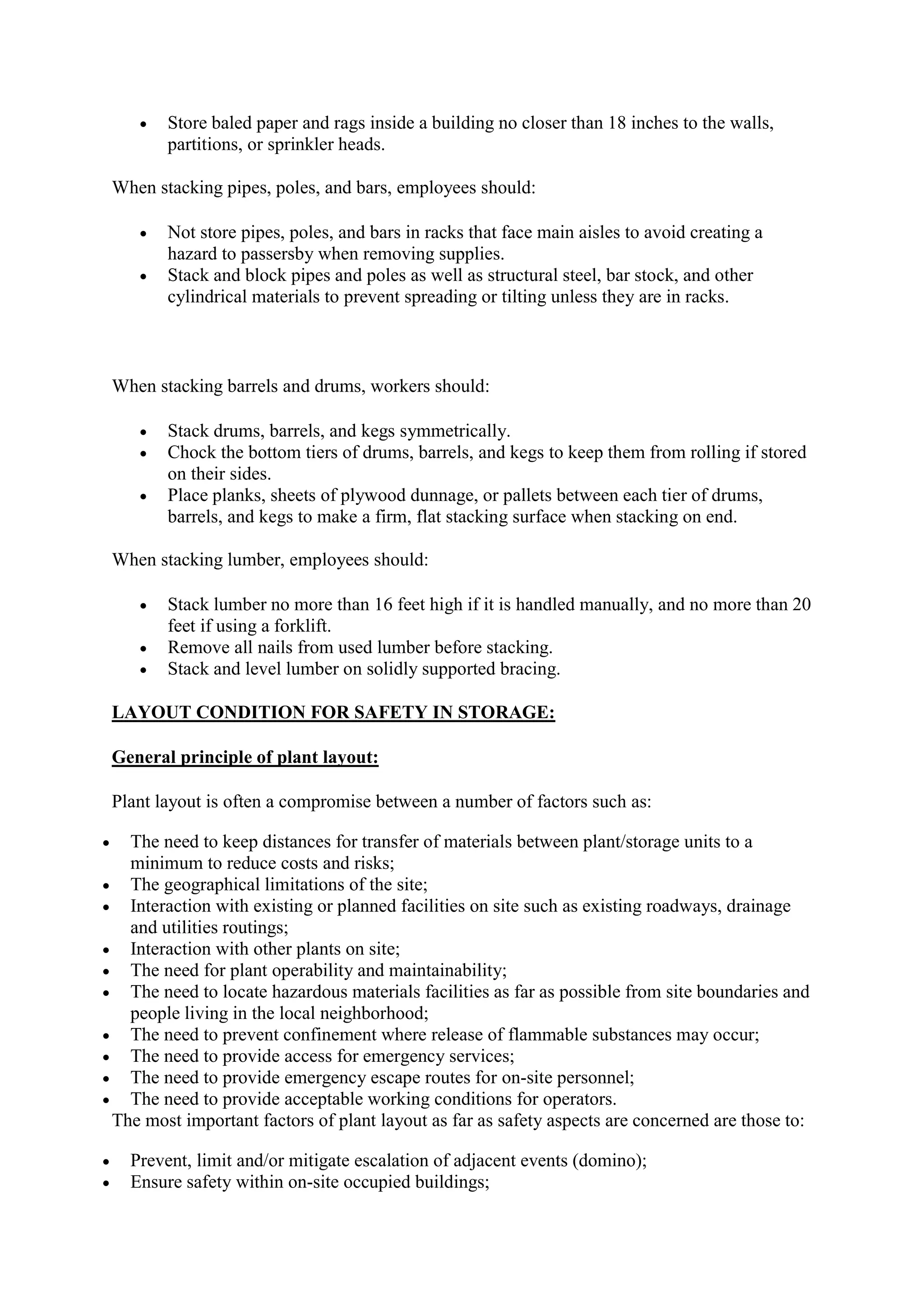  Store baled paper and rags inside a building no closer than 18 inches to the walls,
partitions, or sprinkler heads.
When stacking pipes, poles, and bars, employees should:
 Not store pipes, poles, and bars in racks that face main aisles to avoid creating a
hazard to passersby when removing supplies.
 Stack and block pipes and poles as well as structural steel, bar stock, and other
cylindrical materials to prevent spreading or tilting unless they are in racks.
When stacking barrels and drums, workers should:
 Stack drums, barrels, and kegs symmetrically.
 Chock the bottom tiers of drums, barrels, and kegs to keep them from rolling if stored
on their sides.
 Place planks, sheets of plywood dunnage, or pallets between each tier of drums,
barrels, and kegs to make a firm, flat stacking surface when stacking on end.
When stacking lumber, employees should:
 Stack lumber no more than 16 feet high if it is handled manually, and no more than 20
feet if using a forklift.
 Remove all nails from used lumber before stacking.
 Stack and level lumber on solidly supported bracing.
LAYOUT CONDITION FOR SAFETY IN STORAGE:
General principle of plant layout:
Plant layout is often a compromise between a number of factors such as:
 The need to keep distances for transfer of materials between plant/storage units to a
minimum to reduce costs and risks;
 The geographical limitations of the site;
 Interaction with existing or planned facilities on site such as existing roadways, drainage
and utilities routings;
 Interaction with other plants on site;
 The need for plant operability and maintainability;
 The need to locate hazardous materials facilities as far as possible from site boundaries and
people living in the local neighborhood;
 The need to prevent confinement where release of flammable substances may occur;
 The need to provide access for emergency services;
 The need to provide emergency escape routes for on-site personnel;
 The need to provide acceptable working conditions for operators.
The most important factors of plant layout as far as safety aspects are concerned are those to:
 Prevent, limit and/or mitigate escalation of adjacent events (domino);
 Ensure safety within on-site occupied buildings;
 