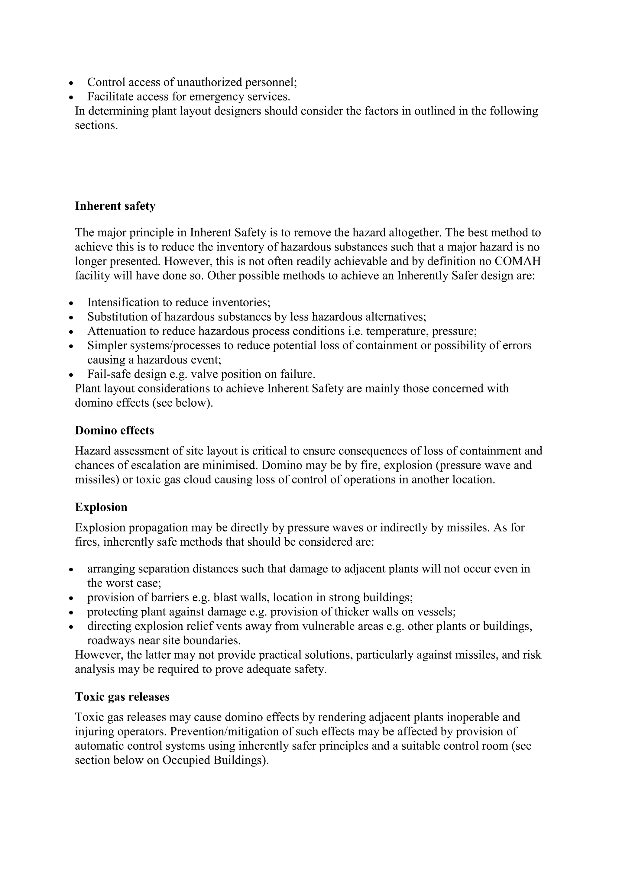  Control access of unauthorized personnel;
 Facilitate access for emergency services.
In determining plant layout designers should consider the factors in outlined in the following
sections.
Inherent safety
The major principle in Inherent Safety is to remove the hazard altogether. The best method to
achieve this is to reduce the inventory of hazardous substances such that a major hazard is no
longer presented. However, this is not often readily achievable and by definition no COMAH
facility will have done so. Other possible methods to achieve an Inherently Safer design are:
 Intensification to reduce inventories;
 Substitution of hazardous substances by less hazardous alternatives;
 Attenuation to reduce hazardous process conditions i.e. temperature, pressure;
 Simpler systems/processes to reduce potential loss of containment or possibility of errors
causing a hazardous event;
 Fail-safe design e.g. valve position on failure.
Plant layout considerations to achieve Inherent Safety are mainly those concerned with
domino effects (see below).
Domino effects
Hazard assessment of site layout is critical to ensure consequences of loss of containment and
chances of escalation are minimised. Domino may be by fire, explosion (pressure wave and
missiles) or toxic gas cloud causing loss of control of operations in another location.
Explosion
Explosion propagation may be directly by pressure waves or indirectly by missiles. As for
fires, inherently safe methods that should be considered are:
 arranging separation distances such that damage to adjacent plants will not occur even in
the worst case;
 provision of barriers e.g. blast walls, location in strong buildings;
 protecting plant against damage e.g. provision of thicker walls on vessels;
 directing explosion relief vents away from vulnerable areas e.g. other plants or buildings,
roadways near site boundaries.
However, the latter may not provide practical solutions, particularly against missiles, and risk
analysis may be required to prove adequate safety.
Toxic gas releases
Toxic gas releases may cause domino effects by rendering adjacent plants inoperable and
injuring operators. Prevention/mitigation of such effects may be affected by provision of
automatic control systems using inherently safer principles and a suitable control room (see
section below on Occupied Buildings).
 