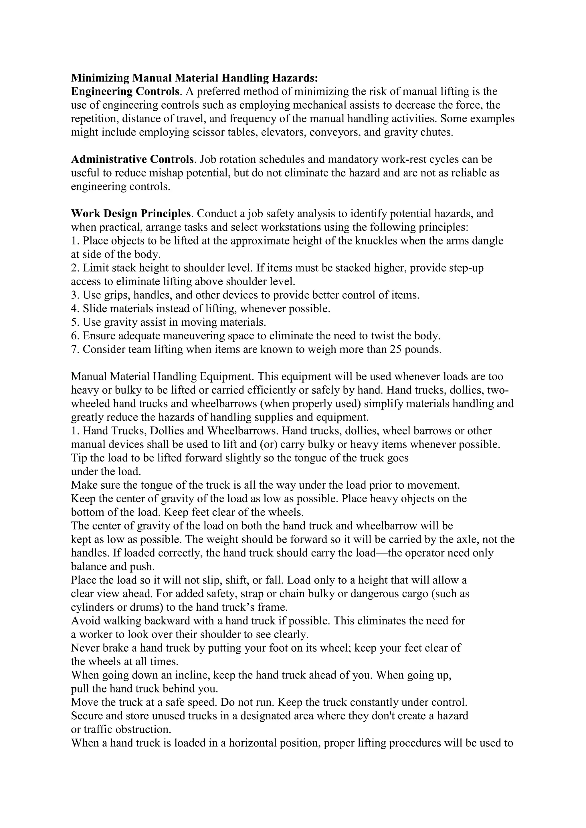 Minimizing Manual Material Handling Hazards:
Engineering Controls. A preferred method of minimizing the risk of manual lifting is the
use of engineering controls such as employing mechanical assists to decrease the force, the
repetition, distance of travel, and frequency of the manual handling activities. Some examples
might include employing scissor tables, elevators, conveyors, and gravity chutes.
Administrative Controls. Job rotation schedules and mandatory work-rest cycles can be
useful to reduce mishap potential, but do not eliminate the hazard and are not as reliable as
engineering controls.
Work Design Principles. Conduct a job safety analysis to identify potential hazards, and
when practical, arrange tasks and select workstations using the following principles:
1. Place objects to be lifted at the approximate height of the knuckles when the arms dangle
at side of the body.
2. Limit stack height to shoulder level. If items must be stacked higher, provide step-up
access to eliminate lifting above shoulder level.
3. Use grips, handles, and other devices to provide better control of items.
4. Slide materials instead of lifting, whenever possible.
5. Use gravity assist in moving materials.
6. Ensure adequate maneuvering space to eliminate the need to twist the body.
7. Consider team lifting when items are known to weigh more than 25 pounds.
Manual Material Handling Equipment. This equipment will be used whenever loads are too
heavy or bulky to be lifted or carried efficiently or safely by hand. Hand trucks, dollies, two-
wheeled hand trucks and wheelbarrows (when properly used) simplify materials handling and
greatly reduce the hazards of handling supplies and equipment.
1. Hand Trucks, Dollies and Wheelbarrows. Hand trucks, dollies, wheel barrows or other
manual devices shall be used to lift and (or) carry bulky or heavy items whenever possible.
Tip the load to be lifted forward slightly so the tongue of the truck goes
under the load.
Make sure the tongue of the truck is all the way under the load prior to movement.
Keep the center of gravity of the load as low as possible. Place heavy objects on the
bottom of the load. Keep feet clear of the wheels.
The center of gravity of the load on both the hand truck and wheelbarrow will be
kept as low as possible. The weight should be forward so it will be carried by the axle, not the
handles. If loaded correctly, the hand truck should carry the load—the operator need only
balance and push.
Place the load so it will not slip, shift, or fall. Load only to a height that will allow a
clear view ahead. For added safety, strap or chain bulky or dangerous cargo (such as
cylinders or drums) to the hand truck’s frame.
Avoid walking backward with a hand truck if possible. This eliminates the need for
a worker to look over their shoulder to see clearly.
Never brake a hand truck by putting your foot on its wheel; keep your feet clear of
the wheels at all times.
When going down an incline, keep the hand truck ahead of you. When going up,
pull the hand truck behind you.
Move the truck at a safe speed. Do not run. Keep the truck constantly under control.
Secure and store unused trucks in a designated area where they don't create a hazard
or traffic obstruction.
When a hand truck is loaded in a horizontal position, proper lifting procedures will be used to
 