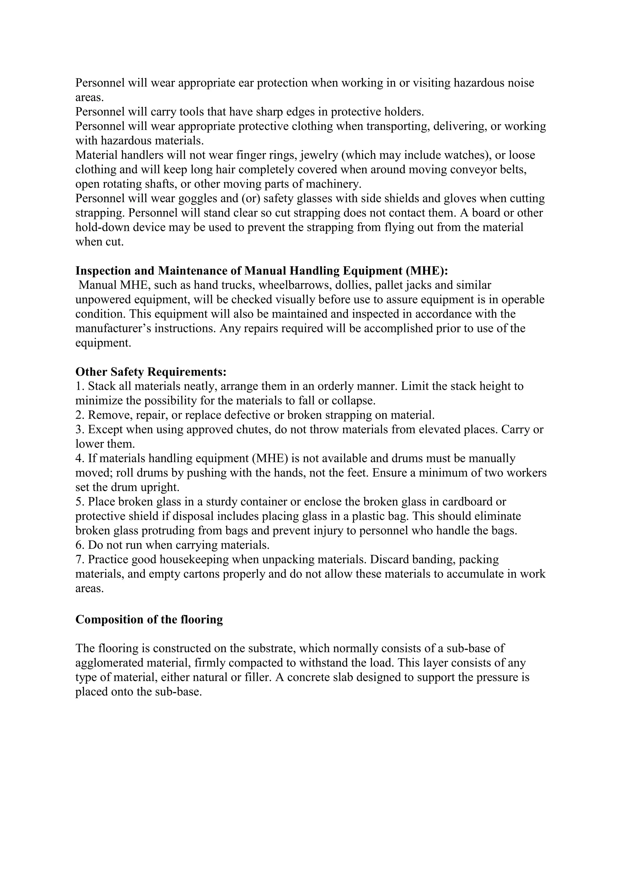 Personnel will wear appropriate ear protection when working in or visiting hazardous noise
areas.
Personnel will carry tools that have sharp edges in protective holders.
Personnel will wear appropriate protective clothing when transporting, delivering, or working
with hazardous materials.
Material handlers will not wear finger rings, jewelry (which may include watches), or loose
clothing and will keep long hair completely covered when around moving conveyor belts,
open rotating shafts, or other moving parts of machinery.
Personnel will wear goggles and (or) safety glasses with side shields and gloves when cutting
strapping. Personnel will stand clear so cut strapping does not contact them. A board or other
hold-down device may be used to prevent the strapping from flying out from the material
when cut.
Inspection and Maintenance of Manual Handling Equipment (MHE):
Manual MHE, such as hand trucks, wheelbarrows, dollies, pallet jacks and similar
unpowered equipment, will be checked visually before use to assure equipment is in operable
condition. This equipment will also be maintained and inspected in accordance with the
manufacturer’s instructions. Any repairs required will be accomplished prior to use of the
equipment.
Other Safety Requirements:
1. Stack all materials neatly, arrange them in an orderly manner. Limit the stack height to
minimize the possibility for the materials to fall or collapse.
2. Remove, repair, or replace defective or broken strapping on material.
3. Except when using approved chutes, do not throw materials from elevated places. Carry or
lower them.
4. If materials handling equipment (MHE) is not available and drums must be manually
moved; roll drums by pushing with the hands, not the feet. Ensure a minimum of two workers
set the drum upright.
5. Place broken glass in a sturdy container or enclose the broken glass in cardboard or
protective shield if disposal includes placing glass in a plastic bag. This should eliminate
broken glass protruding from bags and prevent injury to personnel who handle the bags.
6. Do not run when carrying materials.
7. Practice good housekeeping when unpacking materials. Discard banding, packing
materials, and empty cartons properly and do not allow these materials to accumulate in work
areas.
Composition of the flooring
The flooring is constructed on the substrate, which normally consists of a sub-base of
agglomerated material, firmly compacted to withstand the load. This layer consists of any
type of material, either natural or filler. A concrete slab designed to support the pressure is
placed onto the sub-base.
 