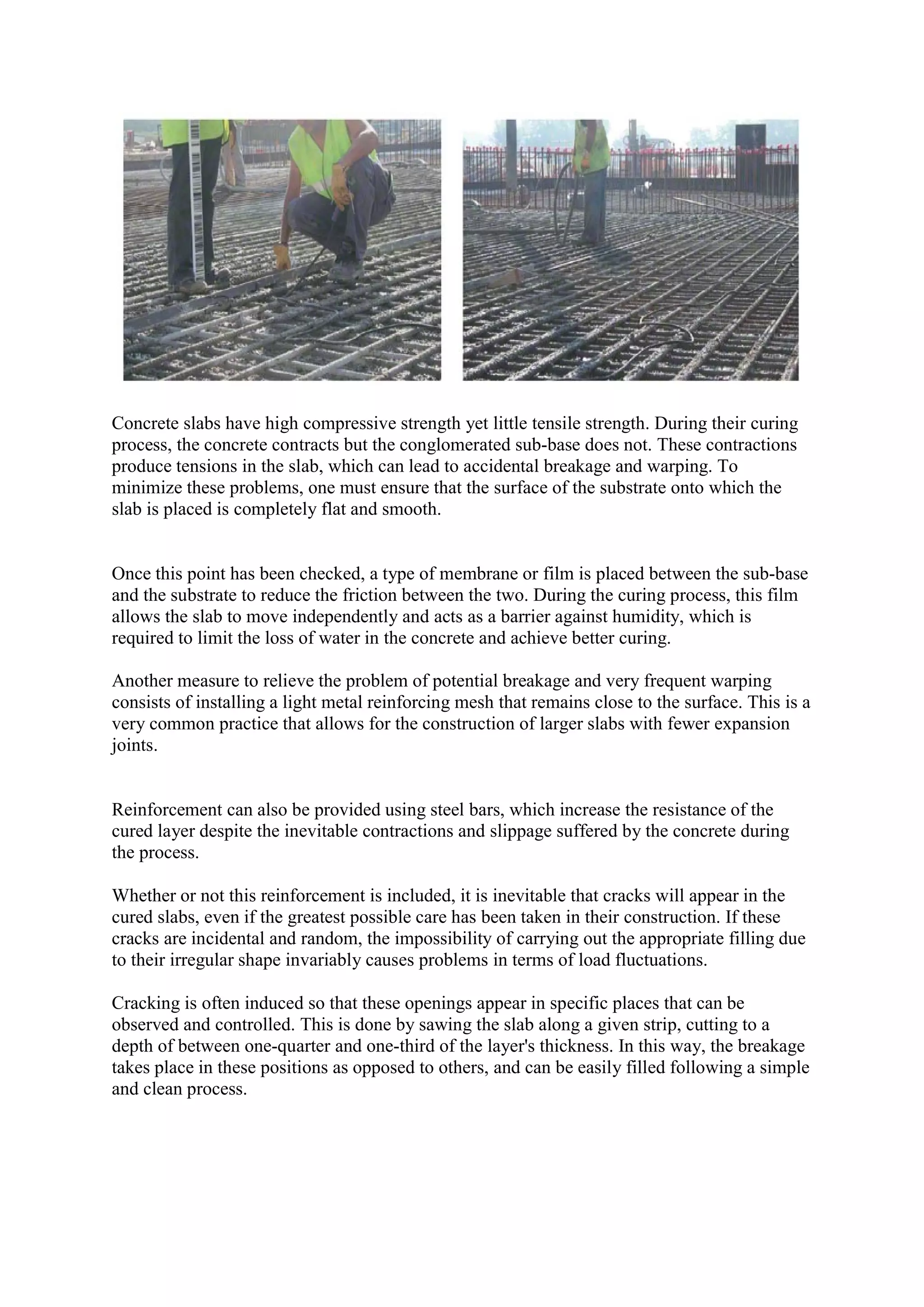 Concrete slabs have high compressive strength yet little tensile strength. During their curing
process, the concrete contracts but the conglomerated sub-base does not. These contractions
produce tensions in the slab, which can lead to accidental breakage and warping. To
minimize these problems, one must ensure that the surface of the substrate onto which the
slab is placed is completely flat and smooth.
Once this point has been checked, a type of membrane or film is placed between the sub-base
and the substrate to reduce the friction between the two. During the curing process, this film
allows the slab to move independently and acts as a barrier against humidity, which is
required to limit the loss of water in the concrete and achieve better curing.
Another measure to relieve the problem of potential breakage and very frequent warping
consists of installing a light metal reinforcing mesh that remains close to the surface. This is a
very common practice that allows for the construction of larger slabs with fewer expansion
joints.
Reinforcement can also be provided using steel bars, which increase the resistance of the
cured layer despite the inevitable contractions and slippage suffered by the concrete during
the process.
Whether or not this reinforcement is included, it is inevitable that cracks will appear in the
cured slabs, even if the greatest possible care has been taken in their construction. If these
cracks are incidental and random, the impossibility of carrying out the appropriate filling due
to their irregular shape invariably causes problems in terms of load fluctuations.
Cracking is often induced so that these openings appear in specific places that can be
observed and controlled. This is done by sawing the slab along a given strip, cutting to a
depth of between one-quarter and one-third of the layer's thickness. In this way, the breakage
takes place in these positions as opposed to others, and can be easily filled following a simple
and clean process.
 