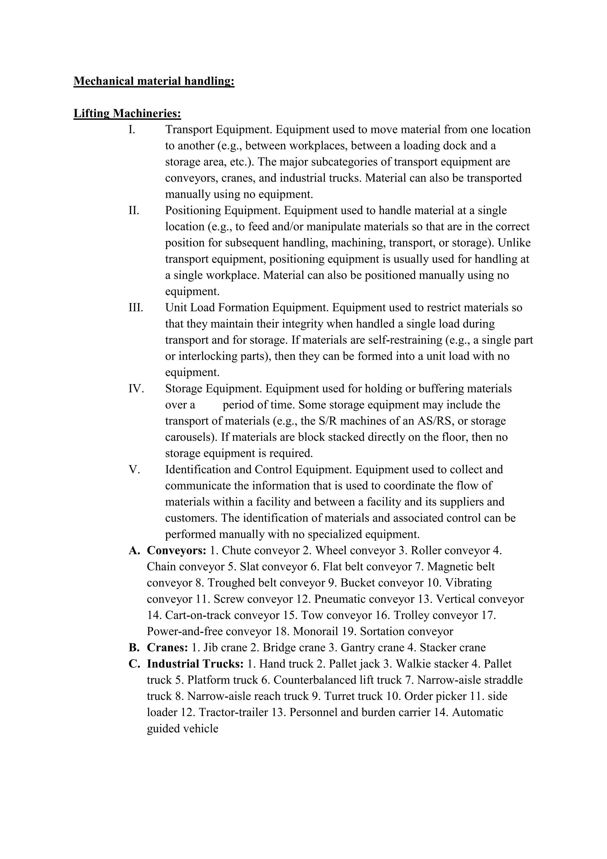 Mechanical material handling:
Lifting Machineries:
I. Transport Equipment. Equipment used to move material from one location
to another (e.g., between workplaces, between a loading dock and a
storage area, etc.). The major subcategories of transport equipment are
conveyors, cranes, and industrial trucks. Material can also be transported
manually using no equipment.
II. Positioning Equipment. Equipment used to handle material at a single
location (e.g., to feed and/or manipulate materials so that are in the correct
position for subsequent handling, machining, transport, or storage). Unlike
transport equipment, positioning equipment is usually used for handling at
a single workplace. Material can also be positioned manually using no
equipment.
III. Unit Load Formation Equipment. Equipment used to restrict materials so
that they maintain their integrity when handled a single load during
transport and for storage. If materials are self-restraining (e.g., a single part
or interlocking parts), then they can be formed into a unit load with no
equipment.
IV. Storage Equipment. Equipment used for holding or buffering materials
over a period of time. Some storage equipment may include the
transport of materials (e.g., the S/R machines of an AS/RS, or storage
carousels). If materials are block stacked directly on the floor, then no
storage equipment is required.
V. Identification and Control Equipment. Equipment used to collect and
communicate the information that is used to coordinate the flow of
materials within a facility and between a facility and its suppliers and
customers. The identification of materials and associated control can be
performed manually with no specialized equipment.
A. Conveyors: 1. Chute conveyor 2. Wheel conveyor 3. Roller conveyor 4.
Chain conveyor 5. Slat conveyor 6. Flat belt conveyor 7. Magnetic belt
conveyor 8. Troughed belt conveyor 9. Bucket conveyor 10. Vibrating
conveyor 11. Screw conveyor 12. Pneumatic conveyor 13. Vertical conveyor
14. Cart-on-track conveyor 15. Tow conveyor 16. Trolley conveyor 17.
Power-and-free conveyor 18. Monorail 19. Sortation conveyor
B. Cranes: 1. Jib crane 2. Bridge crane 3. Gantry crane 4. Stacker crane
C. Industrial Trucks: 1. Hand truck 2. Pallet jack 3. Walkie stacker 4. Pallet
truck 5. Platform truck 6. Counterbalanced lift truck 7. Narrow-aisle straddle
truck 8. Narrow-aisle reach truck 9. Turret truck 10. Order picker 11. side
loader 12. Tractor-trailer 13. Personnel and burden carrier 14. Automatic
guided vehicle
 