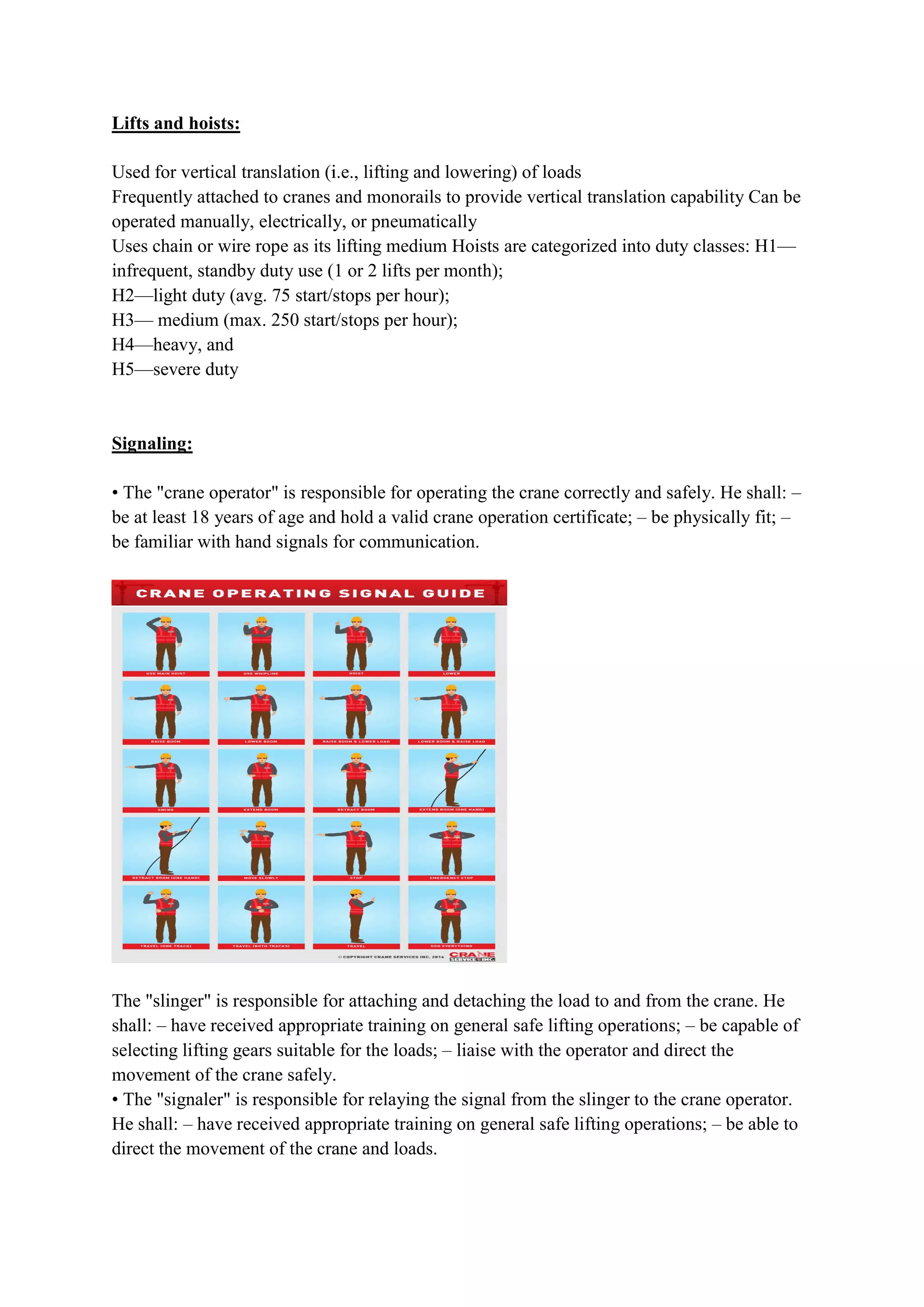 Lifts and hoists:
Used for vertical translation (i.e., lifting and lowering) of loads
Frequently attached to cranes and monorails to provide vertical translation capability Can be
operated manually, electrically, or pneumatically
Uses chain or wire rope as its lifting medium Hoists are categorized into duty classes: H1
infrequent, standby duty use (1 or 2 lifts per month);
H2—light duty (avg. 75 start/stops per hour);
H3— medium (max. 250 start/stops per hour);
H4—heavy, and
H5—severe duty
Signaling:
• The "crane operator" is responsible for operating the crane correctly and safely.
be at least 18 years of age and hold a valid crane operation certificate;
be familiar with hand signals for communication.
The "slinger" is responsible for attaching and detaching the load to and from the crane. He
shall: – have received appropriate training on general safe lifting operations;
selecting lifting gears suitable for the loads;
movement of the crane safely.
• The "signaler" is responsible for relay
He shall: – have received appropriate training on general safe lifting operations;
direct the movement of the crane and loads.
Used for vertical translation (i.e., lifting and lowering) of loads
Frequently attached to cranes and monorails to provide vertical translation capability Can be
operated manually, electrically, or pneumatically
Uses chain or wire rope as its lifting medium Hoists are categorized into duty classes: H1
duty use (1 or 2 lifts per month);
light duty (avg. 75 start/stops per hour);
medium (max. 250 start/stops per hour);
• The "crane operator" is responsible for operating the crane correctly and safely.
be at least 18 years of age and hold a valid crane operation certificate; – be physically fit;
be familiar with hand signals for communication.
The "slinger" is responsible for attaching and detaching the load to and from the crane. He
have received appropriate training on general safe lifting operations;
selecting lifting gears suitable for the loads; – liaise with the operator and direct the
movement of the crane safely.
• The "signaler" is responsible for relaying the signal from the slinger to the crane operator.
have received appropriate training on general safe lifting operations;
direct the movement of the crane and loads.
Frequently attached to cranes and monorails to provide vertical translation capability Can be
Uses chain or wire rope as its lifting medium Hoists are categorized into duty classes: H1—
• The "crane operator" is responsible for operating the crane correctly and safely. He shall: –
be physically fit; –
The "slinger" is responsible for attaching and detaching the load to and from the crane. He
have received appropriate training on general safe lifting operations; – be capable of
liaise with the operator and direct the
ing the signal from the slinger to the crane operator.
have received appropriate training on general safe lifting operations; – be able to
 