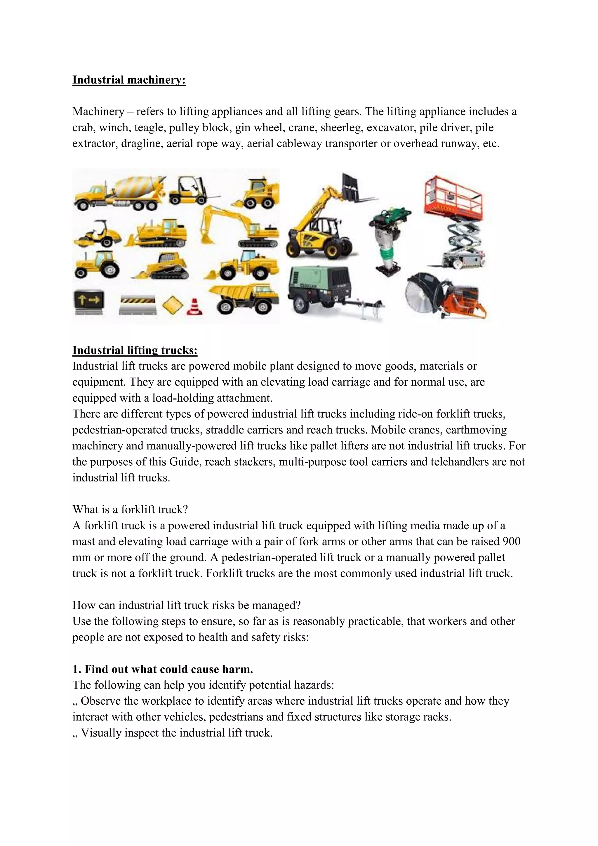 Industrial machinery:
Machinery – refers to lifting appliances and all lifting gears. The lifting appliance includes a
crab, winch, teagle, pulley block, gin wheel, crane, sheerleg, excavator, pile driver, pile
extractor, dragline, aerial rope way, aerial cableway transporter or overhead runway, etc.
Industrial lifting trucks:
Industrial lift trucks are powered mobile plant designed to move goods, materials or
equipment. They are equipped with an elevating load carriage and for normal use, are
equipped with a load-holding attachment.
There are different types of powered industrial lift trucks including ride-on forklift trucks,
pedestrian-operated trucks, straddle carriers and reach trucks. Mobile cranes, earthmoving
machinery and manually-powered lift trucks like pallet lifters are not industrial lift trucks. For
the purposes of this Guide, reach stackers, multi-purpose tool carriers and telehandlers are not
industrial lift trucks.
What is a forklift truck?
A forklift truck is a powered industrial lift truck equipped with lifting media made up of a
mast and elevating load carriage with a pair of fork arms or other arms that can be raised 900
mm or more off the ground. A pedestrian-operated lift truck or a manually powered pallet
truck is not a forklift truck. Forklift trucks are the most commonly used industrial lift truck.
How can industrial lift truck risks be managed?
Use the following steps to ensure, so far as is reasonably practicable, that workers and other
people are not exposed to health and safety risks:
1. Find out what could cause harm.
The following can help you identify potential hazards:
„ Observe the workplace to identify areas where industrial lift trucks operate and how they
interact with other vehicles, pedestrians and fixed structures like storage racks.
„ Visually inspect the industrial lift truck.
 