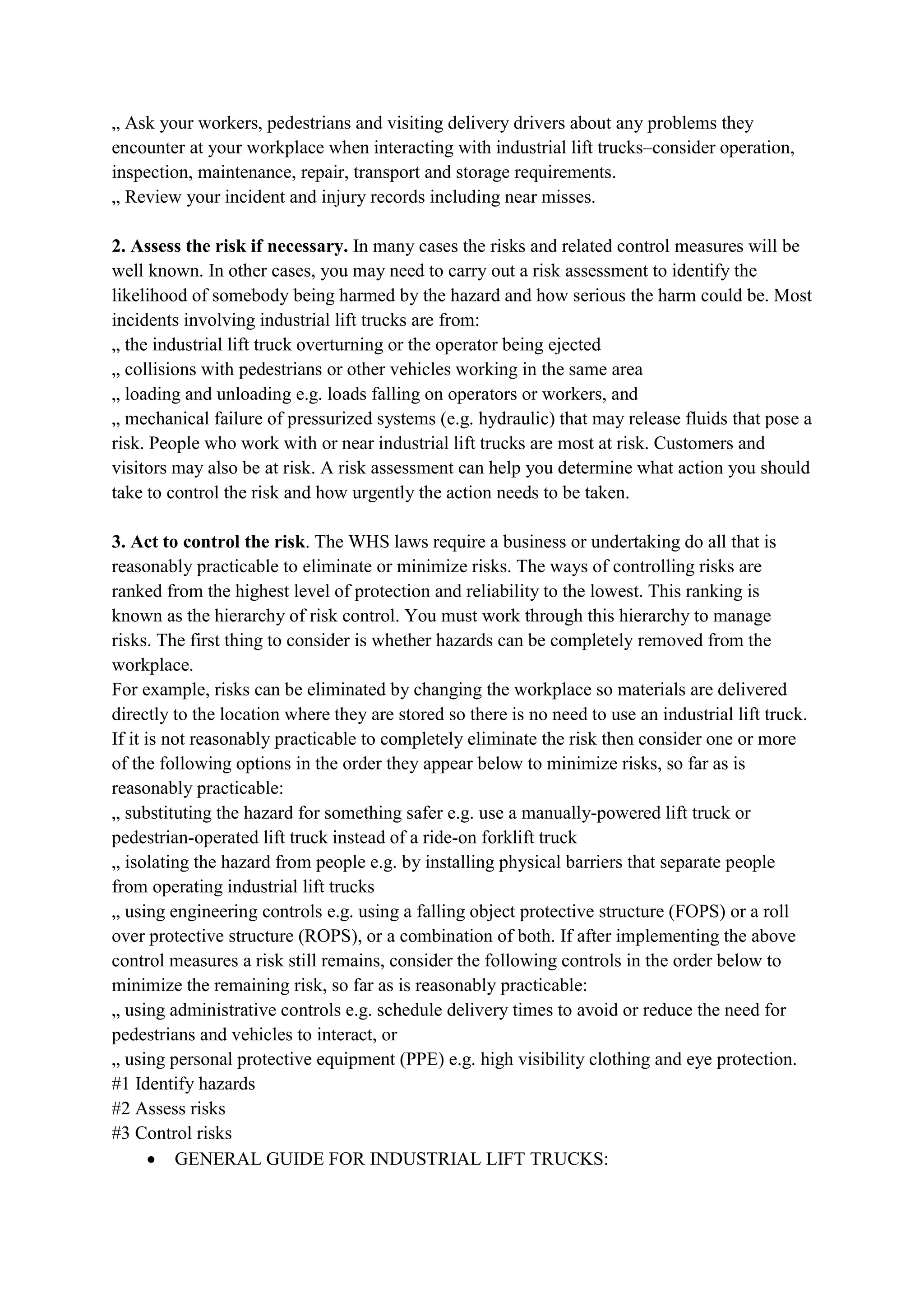 „ Ask your workers, pedestrians and visiting delivery drivers about any problems they
encounter at your workplace when interacting with industrial lift trucks–consider operation,
inspection, maintenance, repair, transport and storage requirements.
„ Review your incident and injury records including near misses.
2. Assess the risk if necessary. In many cases the risks and related control measures will be
well known. In other cases, you may need to carry out a risk assessment to identify the
likelihood of somebody being harmed by the hazard and how serious the harm could be. Most
incidents involving industrial lift trucks are from:
„ the industrial lift truck overturning or the operator being ejected
„ collisions with pedestrians or other vehicles working in the same area
„ loading and unloading e.g. loads falling on operators or workers, and
„ mechanical failure of pressurized systems (e.g. hydraulic) that may release fluids that pose a
risk. People who work with or near industrial lift trucks are most at risk. Customers and
visitors may also be at risk. A risk assessment can help you determine what action you should
take to control the risk and how urgently the action needs to be taken.
3. Act to control the risk. The WHS laws require a business or undertaking do all that is
reasonably practicable to eliminate or minimize risks. The ways of controlling risks are
ranked from the highest level of protection and reliability to the lowest. This ranking is
known as the hierarchy of risk control. You must work through this hierarchy to manage
risks. The first thing to consider is whether hazards can be completely removed from the
workplace.
For example, risks can be eliminated by changing the workplace so materials are delivered
directly to the location where they are stored so there is no need to use an industrial lift truck.
If it is not reasonably practicable to completely eliminate the risk then consider one or more
of the following options in the order they appear below to minimize risks, so far as is
reasonably practicable:
„ substituting the hazard for something safer e.g. use a manually-powered lift truck or
pedestrian-operated lift truck instead of a ride-on forklift truck
„ isolating the hazard from people e.g. by installing physical barriers that separate people
from operating industrial lift trucks
„ using engineering controls e.g. using a falling object protective structure (FOPS) or a roll
over protective structure (ROPS), or a combination of both. If after implementing the above
control measures a risk still remains, consider the following controls in the order below to
minimize the remaining risk, so far as is reasonably practicable:
„ using administrative controls e.g. schedule delivery times to avoid or reduce the need for
pedestrians and vehicles to interact, or
„ using personal protective equipment (PPE) e.g. high visibility clothing and eye protection.
#1 Identify hazards
#2 Assess risks
#3 Control risks
 GENERAL GUIDE FOR INDUSTRIAL LIFT TRUCKS:
 