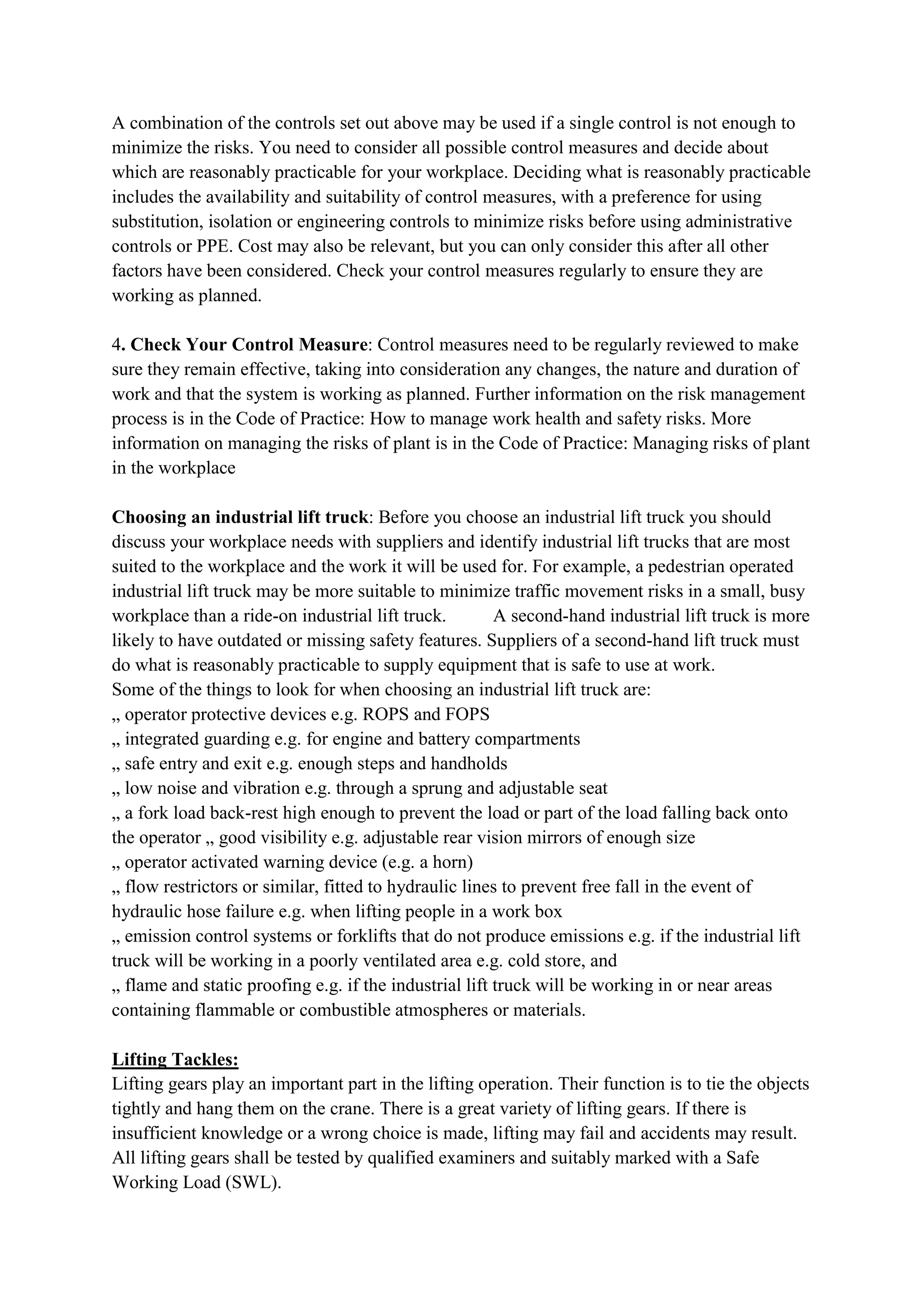 A combination of the controls set out above may be used if a single control is not enough to
minimize the risks. You need to consider all possible control measures and decide about
which are reasonably practicable for your workplace. Deciding what is reasonably practicable
includes the availability and suitability of control measures, with a preference for using
substitution, isolation or engineering controls to minimize risks before using administrative
controls or PPE. Cost may also be relevant, but you can only consider this after all other
factors have been considered. Check your control measures regularly to ensure they are
working as planned.
4. Check Your Control Measure: Control measures need to be regularly reviewed to make
sure they remain effective, taking into consideration any changes, the nature and duration of
work and that the system is working as planned. Further information on the risk management
process is in the Code of Practice: How to manage work health and safety risks. More
information on managing the risks of plant is in the Code of Practice: Managing risks of plant
in the workplace
Choosing an industrial lift truck: Before you choose an industrial lift truck you should
discuss your workplace needs with suppliers and identify industrial lift trucks that are most
suited to the workplace and the work it will be used for. For example, a pedestrian operated
industrial lift truck may be more suitable to minimize traffic movement risks in a small, busy
workplace than a ride-on industrial lift truck. A second-hand industrial lift truck is more
likely to have outdated or missing safety features. Suppliers of a second-hand lift truck must
do what is reasonably practicable to supply equipment that is safe to use at work.
Some of the things to look for when choosing an industrial lift truck are:
„ operator protective devices e.g. ROPS and FOPS
„ integrated guarding e.g. for engine and battery compartments
„ safe entry and exit e.g. enough steps and handholds
„ low noise and vibration e.g. through a sprung and adjustable seat
„ a fork load back-rest high enough to prevent the load or part of the load falling back onto
the operator „ good visibility e.g. adjustable rear vision mirrors of enough size
„ operator activated warning device (e.g. a horn)
„ flow restrictors or similar, fitted to hydraulic lines to prevent free fall in the event of
hydraulic hose failure e.g. when lifting people in a work box
„ emission control systems or forklifts that do not produce emissions e.g. if the industrial lift
truck will be working in a poorly ventilated area e.g. cold store, and
„ flame and static proofing e.g. if the industrial lift truck will be working in or near areas
containing flammable or combustible atmospheres or materials.
Lifting Tackles:
Lifting gears play an important part in the lifting operation. Their function is to tie the objects
tightly and hang them on the crane. There is a great variety of lifting gears. If there is
insufficient knowledge or a wrong choice is made, lifting may fail and accidents may result.
All lifting gears shall be tested by qualified examiners and suitably marked with a Safe
Working Load (SWL).
 