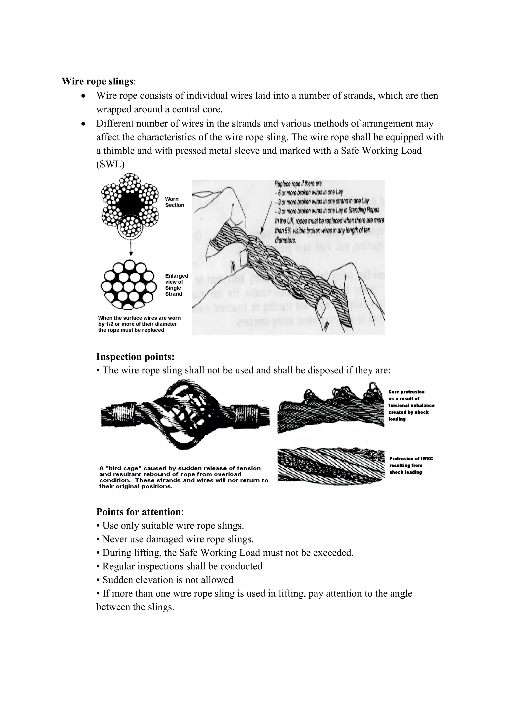 Wire rope slings:
 Wire rope consists of individual wires laid into a number of strands, which are then
wrapped around a central core.
 Different number of wires in the strands and various methods of arrangement may
affect the characteristics of the wire rope sling. The wire rope shall be equipped with
a thimble and with pressed metal sleeve and marked with a Safe Working Load
(SWL)
Inspection points:
• The wire rope sling shall not be used and shall be disposed if they are:
Points for attention:
• Use only suitable wire rope slings.
• Never use damaged wire rope slings.
• During lifting, the Safe Working Load must not be exceeded.
• Regular inspections shall be conducted
• Sudden elevation is not allowed
• If more than one wire rope sling is used in lifting, pay attention to the angle
between the slings.
 
