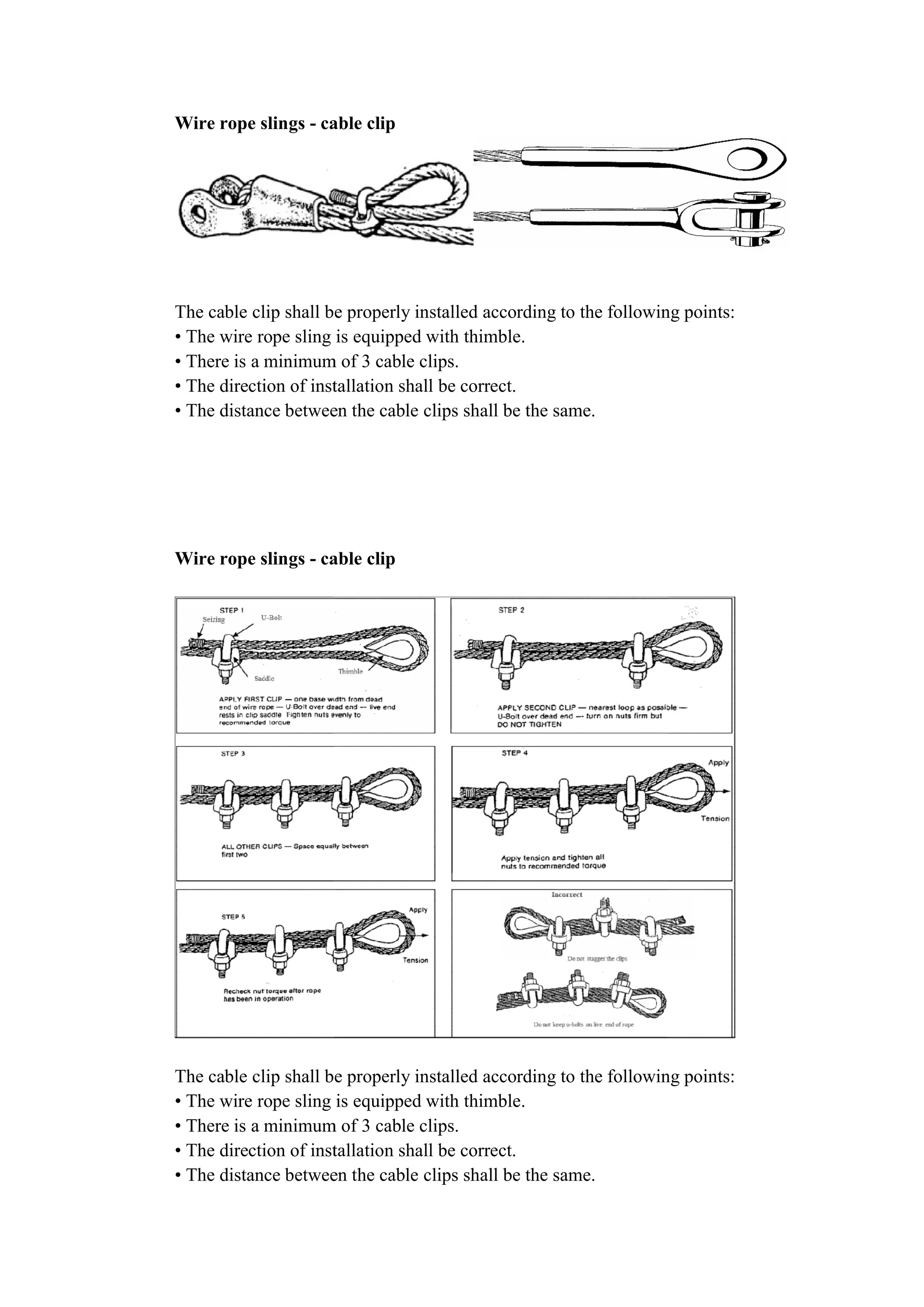 Wire rope slings - cable clip
The cable clip shall be properly installed according to the following points:
• The wire rope sling is equipped with thimble.
• There is a minimum of 3 cable clips.
• The direction of instal
• The distance between the cable clips shall be the same.
Wire rope slings - cable clip
The cable clip shall be properly installed according to the following points:
• The wire rope sling is equipped with thimble.
• There is a minimum of 3 cable clips.
• The direction of installation shall be correct.
• The distance between the cable clips shall be the same.
cable clip
The cable clip shall be properly installed according to the following points:
• The wire rope sling is equipped with thimble.
• There is a minimum of 3 cable clips.
• The direction of installation shall be correct.
• The distance between the cable clips shall be the same.
cable clip
The cable clip shall be properly installed according to the following points:
• The wire rope sling is equipped with thimble.
• There is a minimum of 3 cable clips.
• The direction of installation shall be correct.
• The distance between the cable clips shall be the same.
The cable clip shall be properly installed according to the following points:
The cable clip shall be properly installed according to the following points:
 
