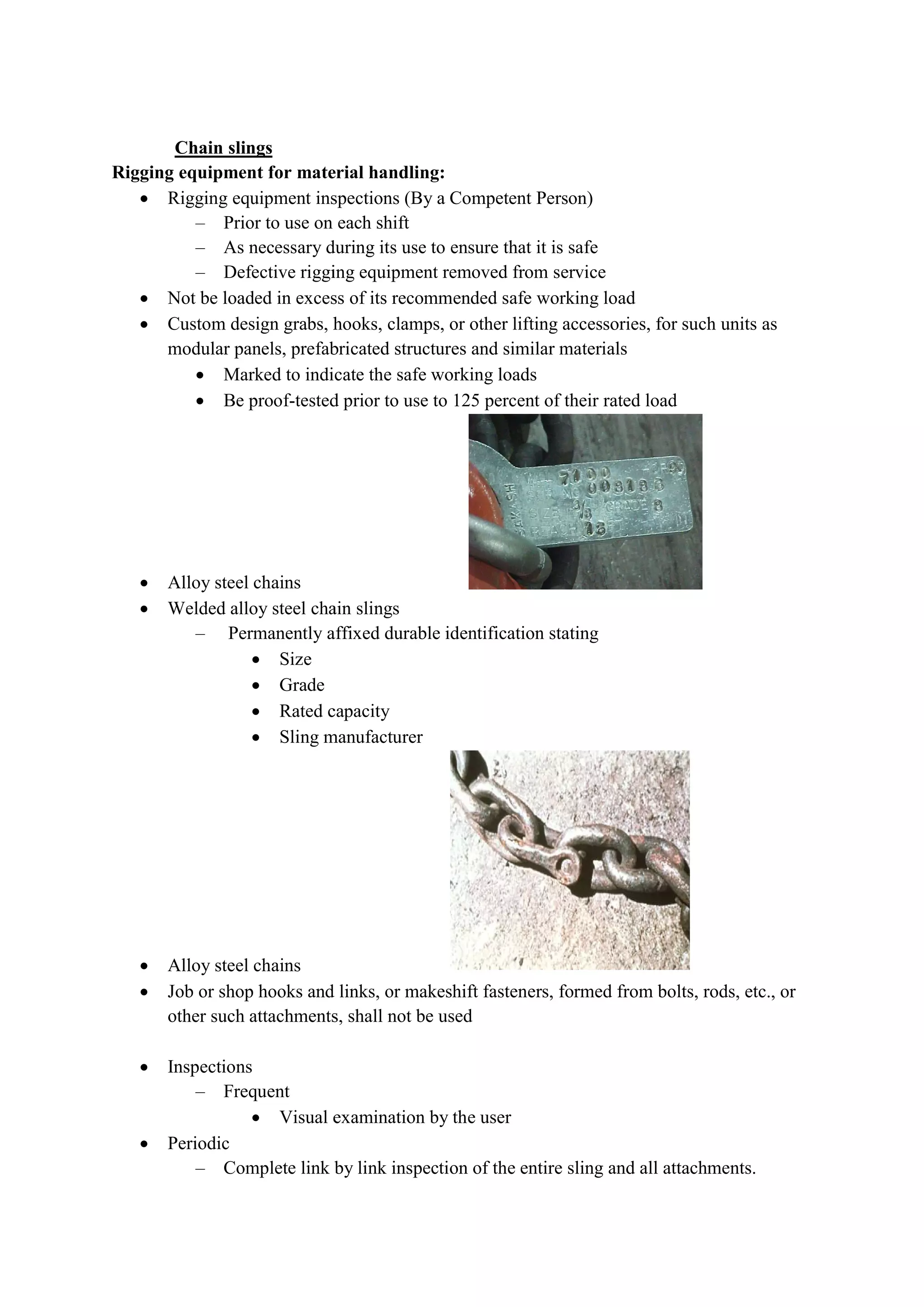 Chain slings
Rigging equipment for material handling:
 Rigging equipment inspections (By a Competent Person
– Prior to use on each shift
– As necessary during its use to ensure that it is safe
– Defective rigging equipment removed from service
 Not be loaded in excess of its recommended safe working load
 Custom design grabs, hooks, clamps, or other lifting accessor
modular panels, prefabricated structures and similar materials
 Marked to indicate the safe working loads
 Be proof-tested prior to use to 125 percent of their rated load
 Alloy steel chains
 Welded alloy steel chain slings
– Permanently affixed durable identification stating
 Size
 Grade
 Rated capacity
 Sling manufacturer
 Alloy steel chains
 Job or shop hooks and links, or makeshift fasteners, formed from bolts, rods,
other such attachments, shall not be used
 Inspections
– Frequent
 Visual examination by the user
 Periodic
– Complete link by link inspection of the entire sling and all attachments.
Rigging equipment for material handling:
Rigging equipment inspections (By a Competent Person)
Prior to use on each shift
As necessary during its use to ensure that it is safe
Defective rigging equipment removed from service
Not be loaded in excess of its recommended safe working load
Custom design grabs, hooks, clamps, or other lifting accessories, for such units as
modular panels, prefabricated structures and similar materials
Marked to indicate the safe working loads
tested prior to use to 125 percent of their rated load
Alloy steel chains
alloy steel chain slings
Permanently affixed durable identification stating
Rated capacity
Sling manufacturer
Alloy steel chains
Job or shop hooks and links, or makeshift fasteners, formed from bolts, rods,
other such attachments, shall not be used
Visual examination by the user
Complete link by link inspection of the entire sling and all attachments.
ies, for such units as
tested prior to use to 125 percent of their rated load
Job or shop hooks and links, or makeshift fasteners, formed from bolts, rods, etc., or
Complete link by link inspection of the entire sling and all attachments.
 