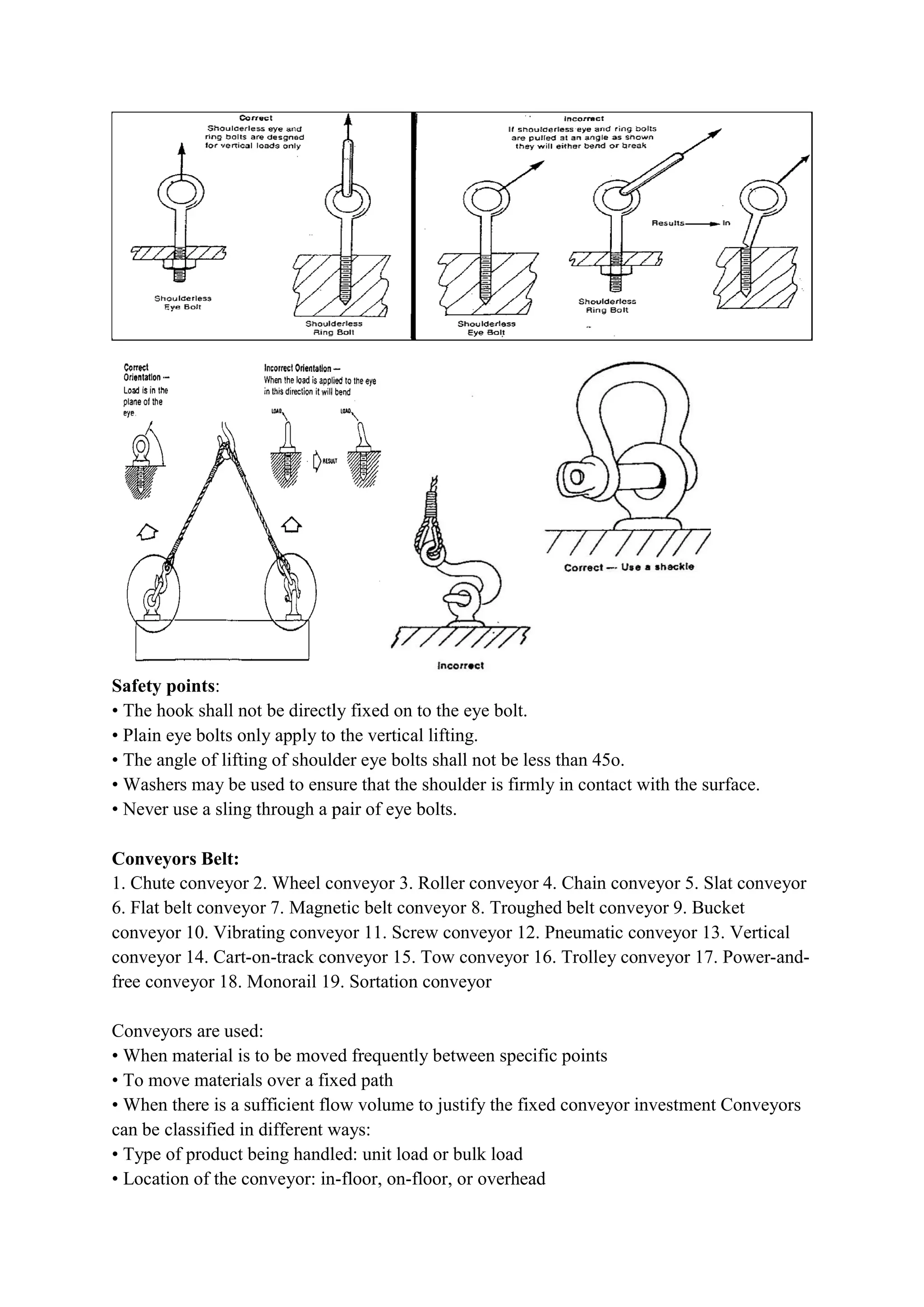 Safety points:
• The hook shall not be directly fixed on to the eye bolt.
• Plain eye bolts only apply to the
• The angle of lifting of shoulder eye bolts shall not be less than 45
• Washers may be used to ensure that the shoulder is firmly in contact with the surface.
• Never use a sling through a pair of eye bolts.
Conveyors Belt:
1. Chute conveyor 2. Wheel conveyor 3. Roller conveyor 4. Chain conveyor 5. Slat conveyor
6. Flat belt conveyor 7. Magnetic belt conveyor 8. Troughed belt conveyor 9. Bucket
conveyor 10. Vibrating conveyor 11. Screw conveyor 12. Pneumatic conveyor 13. Vertical
conveyor 14. Cart-on-track conveyor 15. Tow conveyor 16. Trolley conveyor 17. Power
free conveyor 18. Monorail 19. Sortation conveyor
Conveyors are used:
• When material is to be moved frequently between specific points
• To move materials over a fixe
• When there is a sufficient flow volume to justify the fixed conveyor investment Conveyors
can be classified in different ways:
• Type of product being handled: unit load or bulk load
• Location of the conveyor: in
• The hook shall not be directly fixed on to the eye bolt.
• Plain eye bolts only apply to the vertical lifting.
• The angle of lifting of shoulder eye bolts shall not be less than 45o.
• Washers may be used to ensure that the shoulder is firmly in contact with the surface.
• Never use a sling through a pair of eye bolts.
conveyor 2. Wheel conveyor 3. Roller conveyor 4. Chain conveyor 5. Slat conveyor
6. Flat belt conveyor 7. Magnetic belt conveyor 8. Troughed belt conveyor 9. Bucket
conveyor 10. Vibrating conveyor 11. Screw conveyor 12. Pneumatic conveyor 13. Vertical
track conveyor 15. Tow conveyor 16. Trolley conveyor 17. Power
free conveyor 18. Monorail 19. Sortation conveyor
• When material is to be moved frequently between specific points
• To move materials over a fixed path
• When there is a sufficient flow volume to justify the fixed conveyor investment Conveyors
can be classified in different ways:
• Type of product being handled: unit load or bulk load
• Location of the conveyor: in-floor, on-floor, or overhead
• Washers may be used to ensure that the shoulder is firmly in contact with the surface.
conveyor 2. Wheel conveyor 3. Roller conveyor 4. Chain conveyor 5. Slat conveyor
6. Flat belt conveyor 7. Magnetic belt conveyor 8. Troughed belt conveyor 9. Bucket
conveyor 10. Vibrating conveyor 11. Screw conveyor 12. Pneumatic conveyor 13. Vertical
track conveyor 15. Tow conveyor 16. Trolley conveyor 17. Power-and-
• When there is a sufficient flow volume to justify the fixed conveyor investment Conveyors
 
