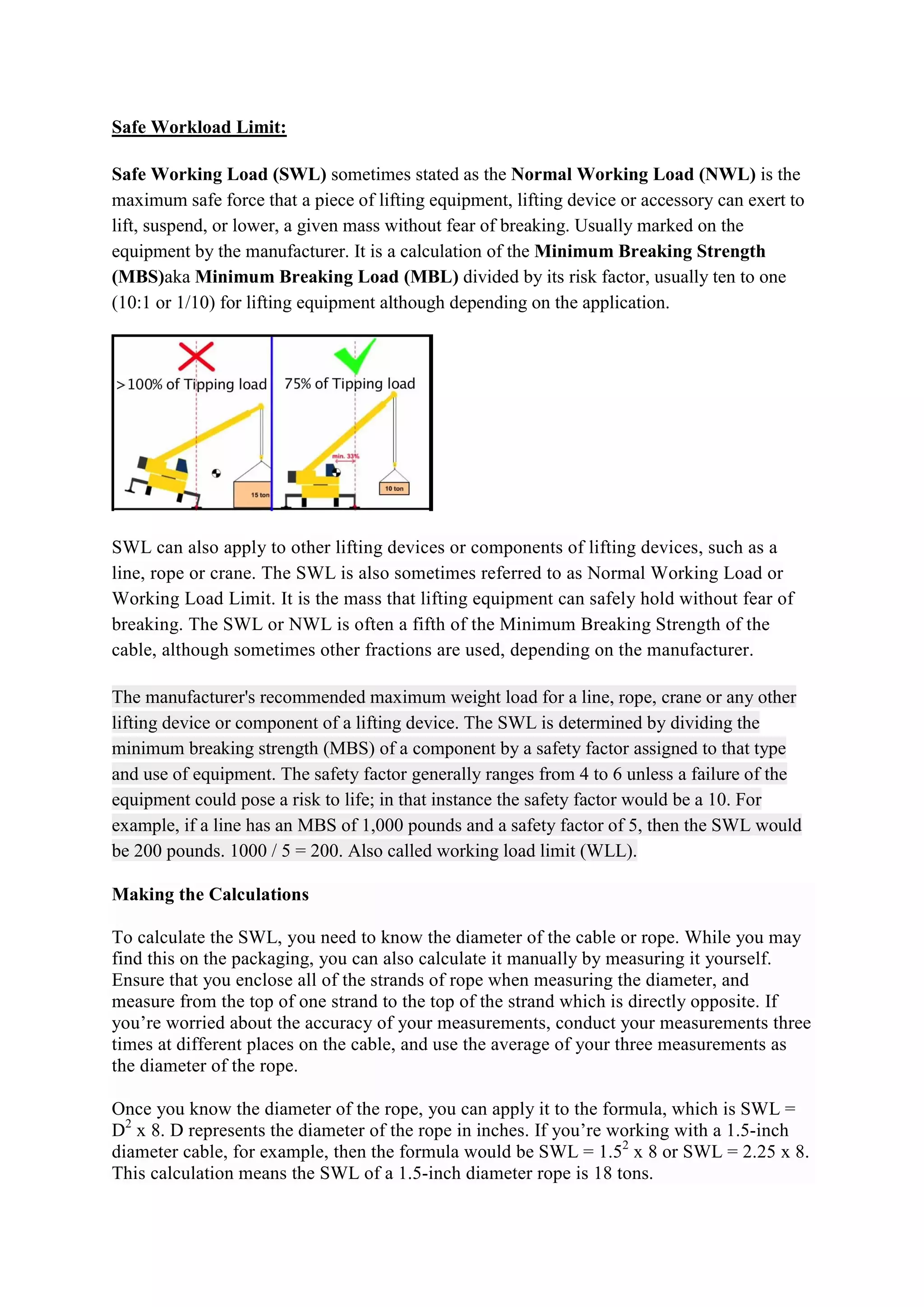 Safe Workload Limit:
Safe Working Load (SWL) sometimes stated as the Normal Working Load (NWL) is the
maximum safe force that a piece of lifting equipment, lifting device or accessory can exert to
lift, suspend, or lower, a given mass without fear of breaking. Usually marked on the
equipment by the manufacturer. It is a calculation of the Minimum Breaking Strength
(MBS)aka Minimum Breaking Load (MBL) divided by its risk factor, usually ten to one
(10:1 or 1/10) for lifting equipment although depending on the application.
SWL can also apply to other lifting devices or components of lifting devices, such as a
line, rope or crane. The SWL is also sometimes referred to as Normal Working Load or
Working Load Limit. It is the mass that lifting equipment can safely hold without fear of
breaking. The SWL or NWL is often a fifth of the Minimum Breaking Strength of the
cable, although sometimes other fractions are used, depending on the manufacturer.
The manufacturer's recommended maximum weight load for a line, rope, crane or any other
lifting device or component of a lifting device. The SWL is determined by dividing the
minimum breaking strength (MBS) of a component by a safety factor assigned to that type
and use of equipment. The safety factor generally ranges from 4 to 6 unless a failure of the
equipment could pose a risk to life; in that instance the safety factor would be a 10. For
example, if a line has an MBS of 1,000 pounds and a safety factor of 5, then the SWL would
be 200 pounds. 1000 / 5 = 200. Also called working load limit (WLL).
Making the Calculations
To calculate the SWL, you need to know the diameter of the cable or rope. While you may
find this on the packaging, you can also calculate it manually by measuring it yourself.
Ensure that you enclose all of the strands of rope when measuring the diameter, and
measure from the top of one strand to the top of the strand which is directly opposite. If
you’re worried about the accuracy of your measurements, conduct your measurements three
times at different places on the cable, and use the average of your three measurements as
the diameter of the rope.
Once you know the diameter of the rope, you can apply it to the formula, which is SWL =
D2
x 8. D represents the diameter of the rope in inches. If you’re working with a 1.5-inch
diameter cable, for example, then the formula would be SWL = 1.52
x 8 or SWL = 2.25 x 8.
This calculation means the SWL of a 1.5-inch diameter rope is 18 tons.
 