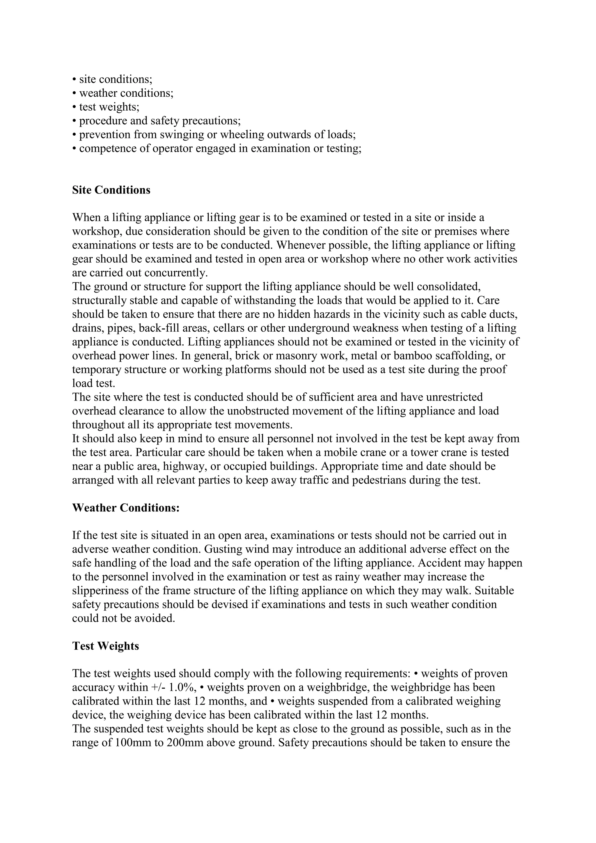 • site conditions;
• weather conditions;
• test weights;
• procedure and safety precautions;
• prevention from swinging or wheeling outwards of loads;
• competence of operator engaged in examination or testing;
Site Conditions
When a lifting appliance or lifting gear is to be examined or tested in a site or inside a
workshop, due consideration should be given to the condition of the site or premises where
examinations or tests are to be conducted. Whenever possible, the lifting appliance or lifting
gear should be examined and tested in open area or workshop where no other work activities
are carried out concurrently.
The ground or structure for support the lifting appliance should be well consolidated,
structurally stable and capable of withstanding the loads that would be applied to it. Care
should be taken to ensure that there are no hidden hazards in the vicinity such as cable ducts,
drains, pipes, back-fill areas, cellars or other underground weakness when testing of a lifting
appliance is conducted. Lifting appliances should not be examined or tested in the vicinity of
overhead power lines. In general, brick or masonry work, metal or bamboo scaffolding, or
temporary structure or working platforms should not be used as a test site during the proof
load test.
The site where the test is conducted should be of sufficient area and have unrestricted
overhead clearance to allow the unobstructed movement of the lifting appliance and load
throughout all its appropriate test movements.
It should also keep in mind to ensure all personnel not involved in the test be kept away from
the test area. Particular care should be taken when a mobile crane or a tower crane is tested
near a public area, highway, or occupied buildings. Appropriate time and date should be
arranged with all relevant parties to keep away traffic and pedestrians during the test.
Weather Conditions:
If the test site is situated in an open area, examinations or tests should not be carried out in
adverse weather condition. Gusting wind may introduce an additional adverse effect on the
safe handling of the load and the safe operation of the lifting appliance. Accident may happen
to the personnel involved in the examination or test as rainy weather may increase the
slipperiness of the frame structure of the lifting appliance on which they may walk. Suitable
safety precautions should be devised if examinations and tests in such weather condition
could not be avoided.
Test Weights
The test weights used should comply with the following requirements: • weights of proven
accuracy within +/- 1.0%, • weights proven on a weighbridge, the weighbridge has been
calibrated within the last 12 months, and • weights suspended from a calibrated weighing
device, the weighing device has been calibrated within the last 12 months.
The suspended test weights should be kept as close to the ground as possible, such as in the
range of 100mm to 200mm above ground. Safety precautions should be taken to ensure the
 