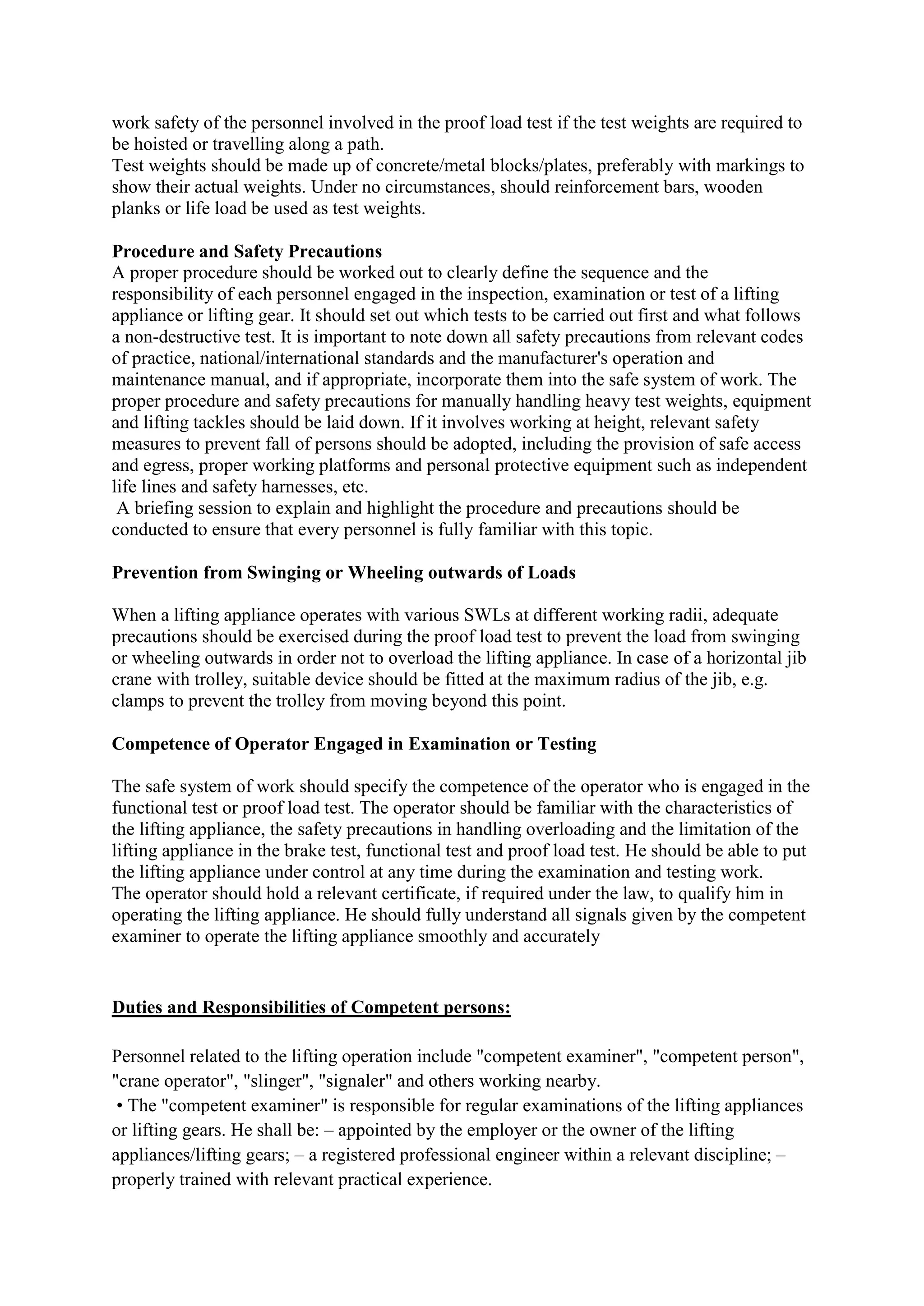 work safety of the personnel involved in the proof load test if the test weights are required to
be hoisted or travelling along a path.
Test weights should be made up of concrete/metal blocks/plates, preferably with markings to
show their actual weights. Under no circumstances, should reinforcement bars, wooden
planks or life load be used as test weights.
Procedure and Safety Precautions
A proper procedure should be worked out to clearly define the sequence and the
responsibility of each personnel engaged in the inspection, examination or test of a lifting
appliance or lifting gear. It should set out which tests to be carried out first and what follows
a non-destructive test. It is important to note down all safety precautions from relevant codes
of practice, national/international standards and the manufacturer's operation and
maintenance manual, and if appropriate, incorporate them into the safe system of work. The
proper procedure and safety precautions for manually handling heavy test weights, equipment
and lifting tackles should be laid down. If it involves working at height, relevant safety
measures to prevent fall of persons should be adopted, including the provision of safe access
and egress, proper working platforms and personal protective equipment such as independent
life lines and safety harnesses, etc.
A briefing session to explain and highlight the procedure and precautions should be
conducted to ensure that every personnel is fully familiar with this topic.
Prevention from Swinging or Wheeling outwards of Loads
When a lifting appliance operates with various SWLs at different working radii, adequate
precautions should be exercised during the proof load test to prevent the load from swinging
or wheeling outwards in order not to overload the lifting appliance. In case of a horizontal jib
crane with trolley, suitable device should be fitted at the maximum radius of the jib, e.g.
clamps to prevent the trolley from moving beyond this point.
Competence of Operator Engaged in Examination or Testing
The safe system of work should specify the competence of the operator who is engaged in the
functional test or proof load test. The operator should be familiar with the characteristics of
the lifting appliance, the safety precautions in handling overloading and the limitation of the
lifting appliance in the brake test, functional test and proof load test. He should be able to put
the lifting appliance under control at any time during the examination and testing work.
The operator should hold a relevant certificate, if required under the law, to qualify him in
operating the lifting appliance. He should fully understand all signals given by the competent
examiner to operate the lifting appliance smoothly and accurately
Duties and Responsibilities of Competent persons:
Personnel related to the lifting operation include "competent examiner", "competent person",
"crane operator", "slinger", "signaler" and others working nearby.
• The "competent examiner" is responsible for regular examinations of the lifting appliances
or lifting gears. He shall be: – appointed by the employer or the owner of the lifting
appliances/lifting gears; – a registered professional engineer within a relevant discipline; –
properly trained with relevant practical experience.
 
