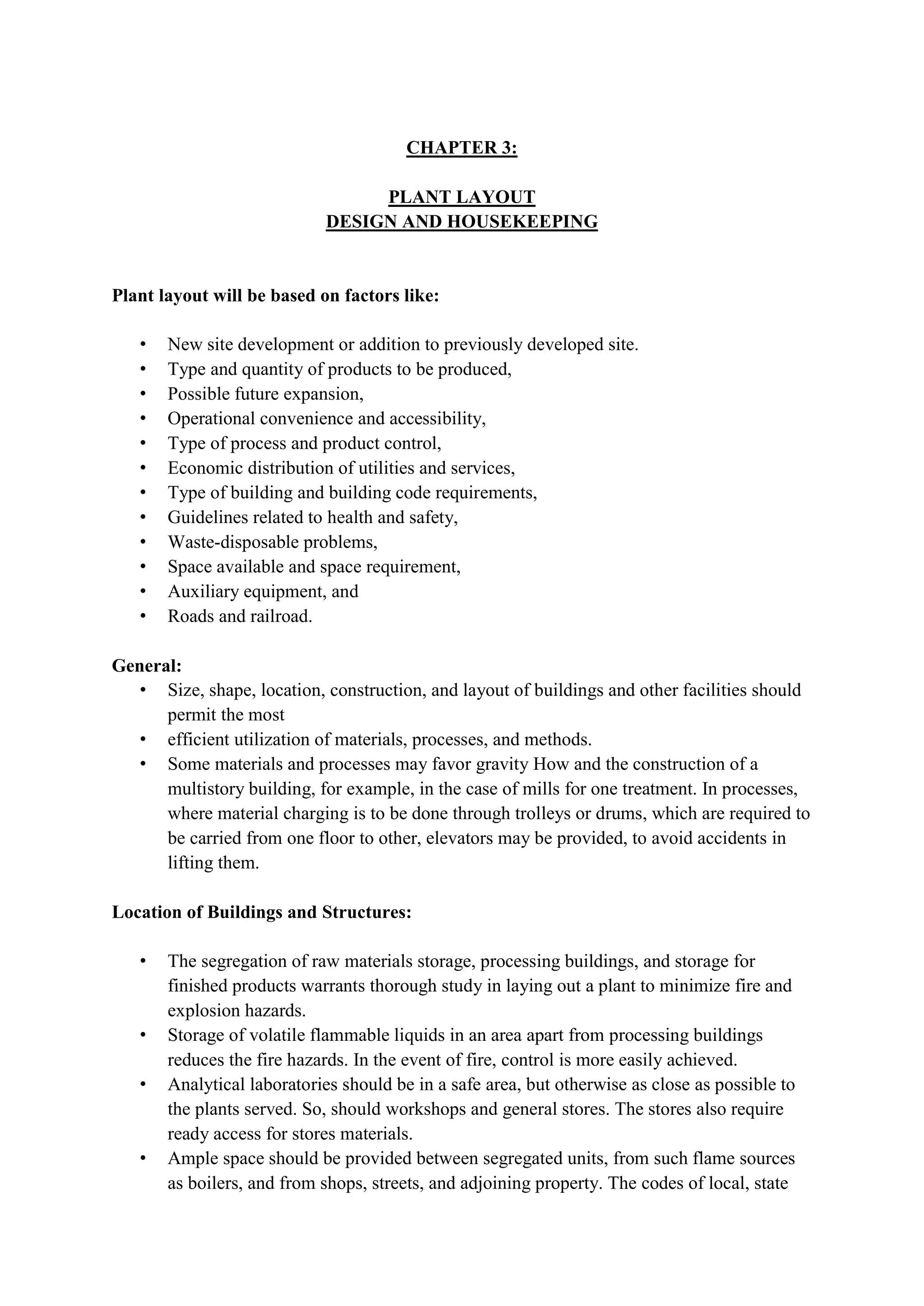 CHAPTER 3:
PLANT LAYOUT
DESIGN AND HOUSEKEEPING
Plant layout will be based on factors like:
• New site development or addition to previously developed site.
• Type and quantity of products to be produced,
• Possible future expansion,
• Operational convenience and accessibility,
• Type of process and product control,
• Economic distribution of utilities and services,
• Type of building and building code requirements,
• Guidelines related to health and safety,
• Waste-disposable problems,
• Space available and space requirement,
• Auxiliary equipment, and
• Roads and railroad.
General:
• Size, shape, location, construction, and layout of buildings and other facilities should
permit the most
• efficient utilization of materials, processes, and methods.
• Some materials and processes may favor gravity How and the construction of a
multistory building, for example, in the case of mills for one treatment. In processes,
where material charging is to be done through trolleys or drums, which are required to
be carried from one floor to other, elevators may be provided, to avoid accidents in
lifting them.
Location of Buildings and Structures:
• The segregation of raw materials storage, processing buildings, and storage for
finished products warrants thorough study in laying out a plant to minimize fire and
explosion hazards.
• Storage of volatile flammable liquids in an area apart from processing buildings
reduces the fire hazards. In the event of fire, control is more easily achieved.
• Analytical laboratories should be in a safe area, but otherwise as close as possible to
the plants served. So, should workshops and general stores. The stores also require
ready access for stores materials.
• Ample space should be provided between segregated units, from such flame sources
as boilers, and from shops, streets, and adjoining property. The codes of local, state
 