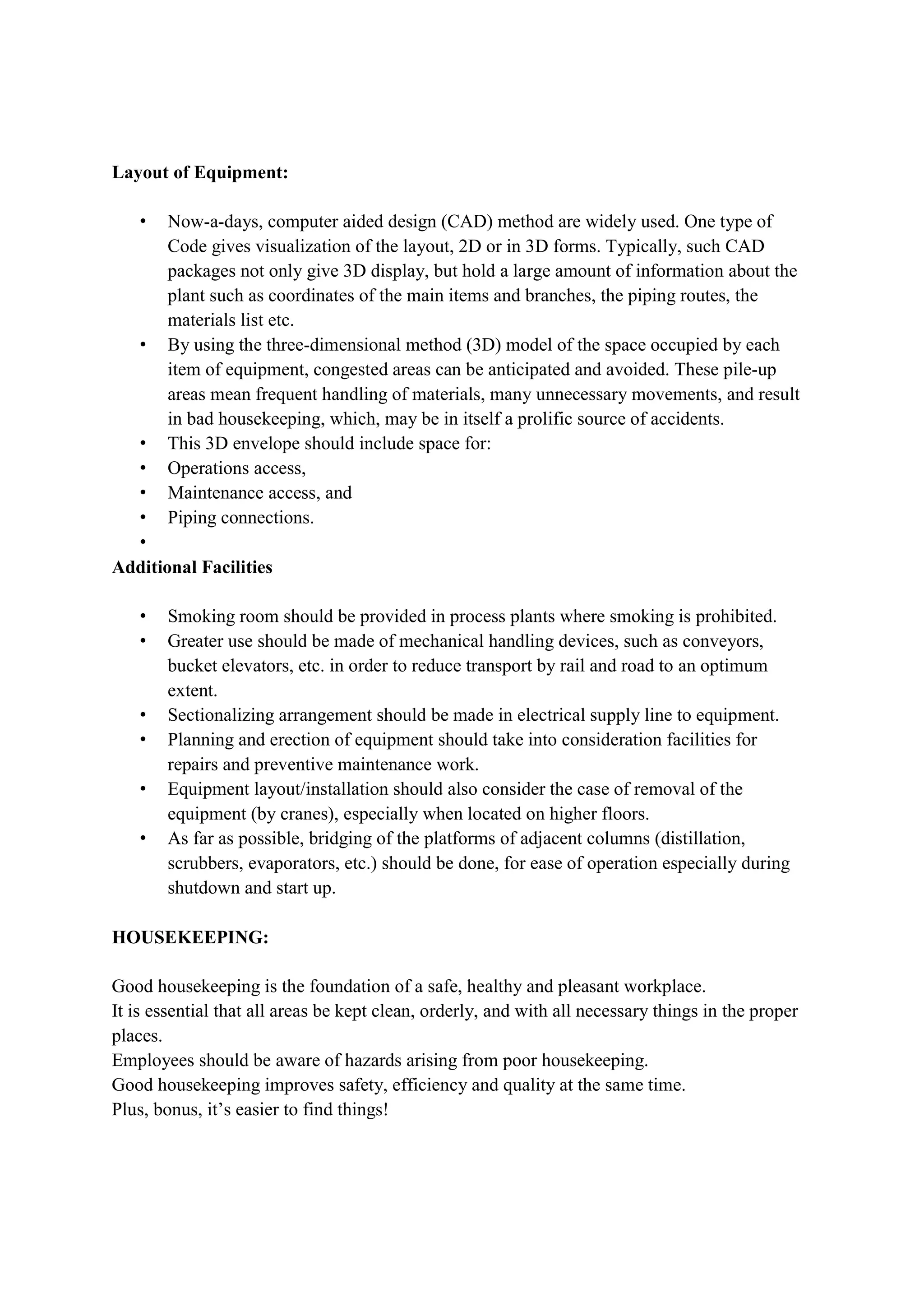 Layout of Equipment:
• Now-a-days, computer aided design (CAD) method are widely used. One type of
Code gives visualization of the layout, 2D or in 3D forms. Typically, such CAD
packages not only give 3D display, but hold a large amount of information about the
plant such as coordinates of the main items and branches, the piping routes, the
materials list etc.
• By using the three-dimensional method (3D) model of the space occupied by each
item of equipment, congested areas can be anticipated and avoided. These pile-up
areas mean frequent handling of materials, many unnecessary movements, and result
in bad housekeeping, which, may be in itself a prolific source of accidents.
• This 3D envelope should include space for:
• Operations access,
• Maintenance access, and
• Piping connections.
•
Additional Facilities
• Smoking room should be provided in process plants where smoking is prohibited.
• Greater use should be made of mechanical handling devices, such as conveyors,
bucket elevators, etc. in order to reduce transport by rail and road to an optimum
extent.
• Sectionalizing arrangement should be made in electrical supply line to equipment.
• Planning and erection of equipment should take into consideration facilities for
repairs and preventive maintenance work.
• Equipment layout/installation should also consider the case of removal of the
equipment (by cranes), especially when located on higher floors.
• As far as possible, bridging of the platforms of adjacent columns (distillation,
scrubbers, evaporators, etc.) should be done, for ease of operation especially during
shutdown and start up.
HOUSEKEEPING:
Good housekeeping is the foundation of a safe, healthy and pleasant workplace.
It is essential that all areas be kept clean, orderly, and with all necessary things in the proper
places.
Employees should be aware of hazards arising from poor housekeeping.
Good housekeeping improves safety, efficiency and quality at the same time.
Plus, bonus, it’s easier to find things!
 