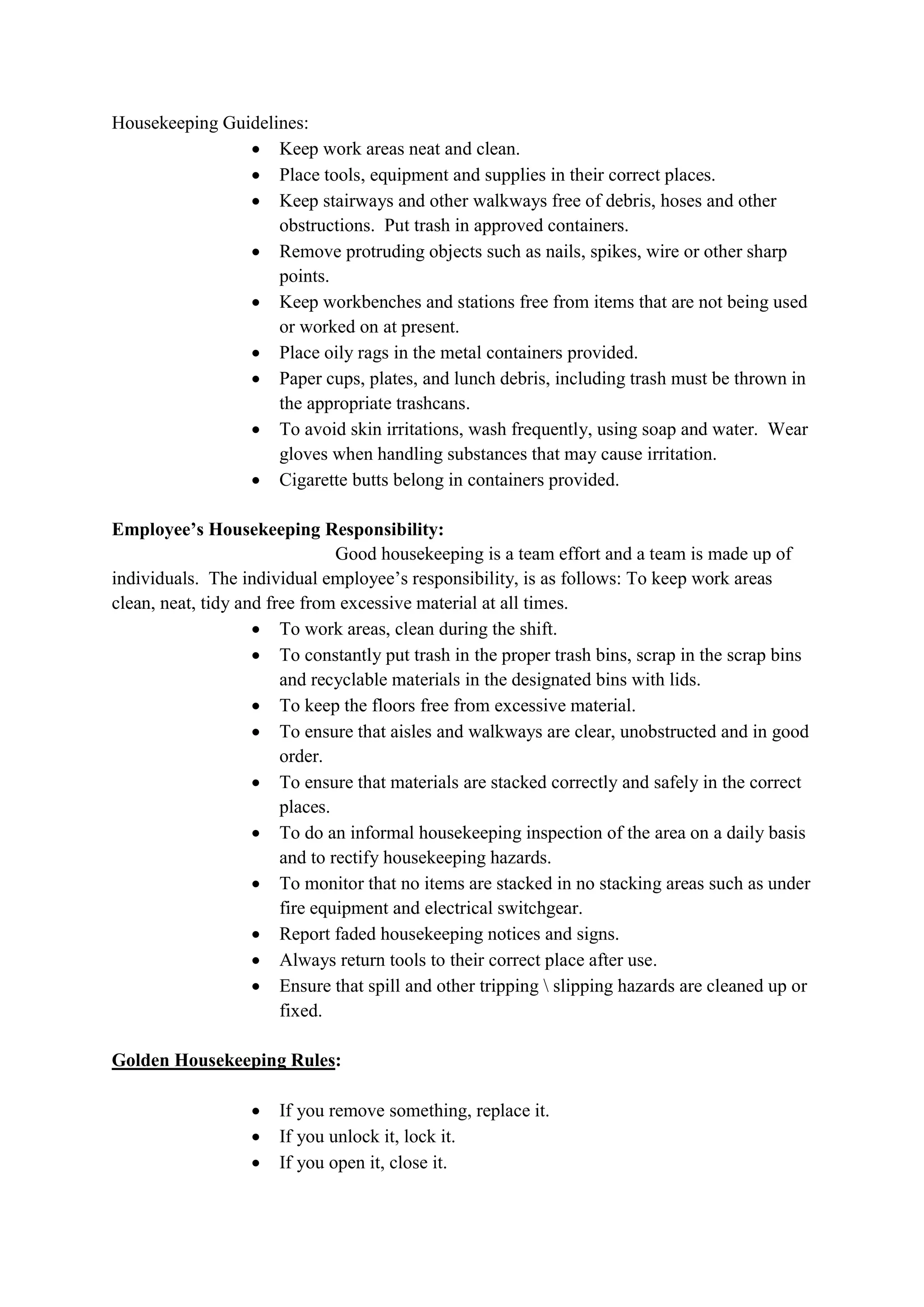 Housekeeping Guidelines:
 Keep work areas neat and clean.
 Place tools, equipment and supplies in their correct places.
 Keep stairways and other walkways free of debris, hoses and other
obstructions. Put trash in approved containers.
 Remove protruding objects such as nails, spikes, wire or other sharp
points.
 Keep workbenches and stations free from items that are not being used
or worked on at present.
 Place oily rags in the metal containers provided.
 Paper cups, plates, and lunch debris, including trash must be thrown in
the appropriate trashcans.
 To avoid skin irritations, wash frequently, using soap and water. Wear
gloves when handling substances that may cause irritation.
 Cigarette butts belong in containers provided.
Employee’s Housekeeping Responsibility:
Good housekeeping is a team effort and a team is made up of
individuals. The individual employee’s responsibility, is as follows: To keep work areas
clean, neat, tidy and free from excessive material at all times.
 To work areas, clean during the shift.
 To constantly put trash in the proper trash bins, scrap in the scrap bins
and recyclable materials in the designated bins with lids.
 To keep the floors free from excessive material.
 To ensure that aisles and walkways are clear, unobstructed and in good
order.
 To ensure that materials are stacked correctly and safely in the correct
places.
 To do an informal housekeeping inspection of the area on a daily basis
and to rectify housekeeping hazards.
 To monitor that no items are stacked in no stacking areas such as under
fire equipment and electrical switchgear.
 Report faded housekeeping notices and signs.
 Always return tools to their correct place after use.
 Ensure that spill and other tripping  slipping hazards are cleaned up or
fixed.
Golden Housekeeping Rules:
 If you remove something, replace it.
 If you unlock it, lock it.
 If you open it, close it.
 