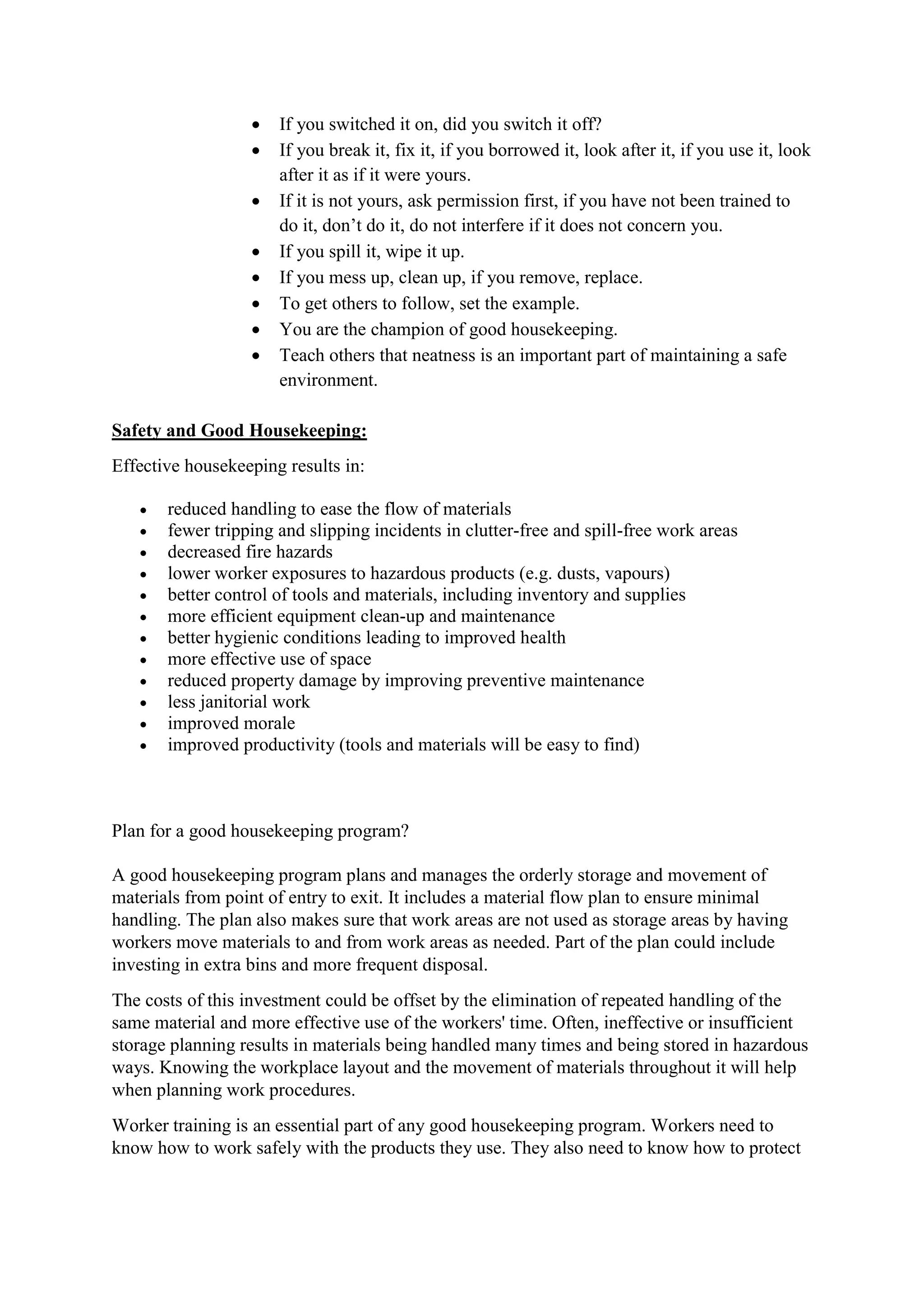  If you switched it on, did you switch it off?
 If you break it, fix it, if you borrowed it, look after it, if you use it, look
after it as if it were yours.
 If it is not yours, ask permission first, if you have not been trained to
do it, don’t do it, do not interfere if it does not concern you.
 If you spill it, wipe it up.
 If you mess up, clean up, if you remove, replace.
 To get others to follow, set the example.
 You are the champion of good housekeeping.
 Teach others that neatness is an important part of maintaining a safe
environment.
Safety and Good Housekeeping:
Effective housekeeping results in:
 reduced handling to ease the flow of materials
 fewer tripping and slipping incidents in clutter-free and spill-free work areas
 decreased fire hazards
 lower worker exposures to hazardous products (e.g. dusts, vapours)
 better control of tools and materials, including inventory and supplies
 more efficient equipment clean-up and maintenance
 better hygienic conditions leading to improved health
 more effective use of space
 reduced property damage by improving preventive maintenance
 less janitorial work
 improved morale
 improved productivity (tools and materials will be easy to find)
Plan for a good housekeeping program?
A good housekeeping program plans and manages the orderly storage and movement of
materials from point of entry to exit. It includes a material flow plan to ensure minimal
handling. The plan also makes sure that work areas are not used as storage areas by having
workers move materials to and from work areas as needed. Part of the plan could include
investing in extra bins and more frequent disposal.
The costs of this investment could be offset by the elimination of repeated handling of the
same material and more effective use of the workers' time. Often, ineffective or insufficient
storage planning results in materials being handled many times and being stored in hazardous
ways. Knowing the workplace layout and the movement of materials throughout it will help
when planning work procedures.
Worker training is an essential part of any good housekeeping program. Workers need to
know how to work safely with the products they use. They also need to know how to protect
 