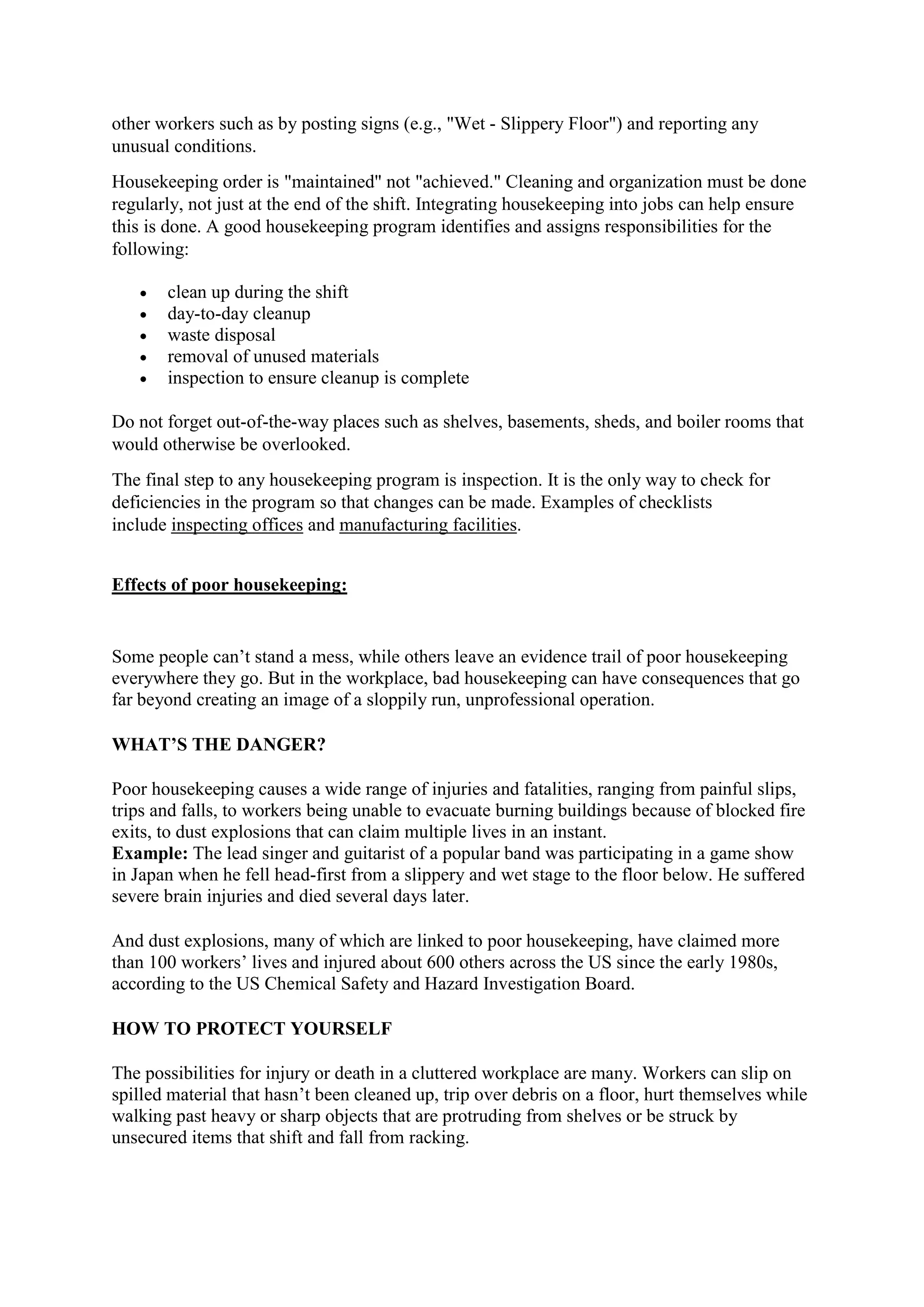 other workers such as by posting signs (e.g., "Wet - Slippery Floor") and reporting any
unusual conditions.
Housekeeping order is "maintained" not "achieved." Cleaning and organization must be done
regularly, not just at the end of the shift. Integrating housekeeping into jobs can help ensure
this is done. A good housekeeping program identifies and assigns responsibilities for the
following:
 clean up during the shift
 day-to-day cleanup
 waste disposal
 removal of unused materials
 inspection to ensure cleanup is complete
Do not forget out-of-the-way places such as shelves, basements, sheds, and boiler rooms that
would otherwise be overlooked.
The final step to any housekeeping program is inspection. It is the only way to check for
deficiencies in the program so that changes can be made. Examples of checklists
include inspecting offices and manufacturing facilities.
Effects of poor housekeeping:
Some people can’t stand a mess, while others leave an evidence trail of poor housekeeping
everywhere they go. But in the workplace, bad housekeeping can have consequences that go
far beyond creating an image of a sloppily run, unprofessional operation.
WHAT’S THE DANGER?
Poor housekeeping causes a wide range of injuries and fatalities, ranging from painful slips,
trips and falls, to workers being unable to evacuate burning buildings because of blocked fire
exits, to dust explosions that can claim multiple lives in an instant.
Example: The lead singer and guitarist of a popular band was participating in a game show
in Japan when he fell head-first from a slippery and wet stage to the floor below. He suffered
severe brain injuries and died several days later.
And dust explosions, many of which are linked to poor housekeeping, have claimed more
than 100 workers’ lives and injured about 600 others across the US since the early 1980s,
according to the US Chemical Safety and Hazard Investigation Board.
HOW TO PROTECT YOURSELF
The possibilities for injury or death in a cluttered workplace are many. Workers can slip on
spilled material that hasn’t been cleaned up, trip over debris on a floor, hurt themselves while
walking past heavy or sharp objects that are protruding from shelves or be struck by
unsecured items that shift and fall from racking.
 
