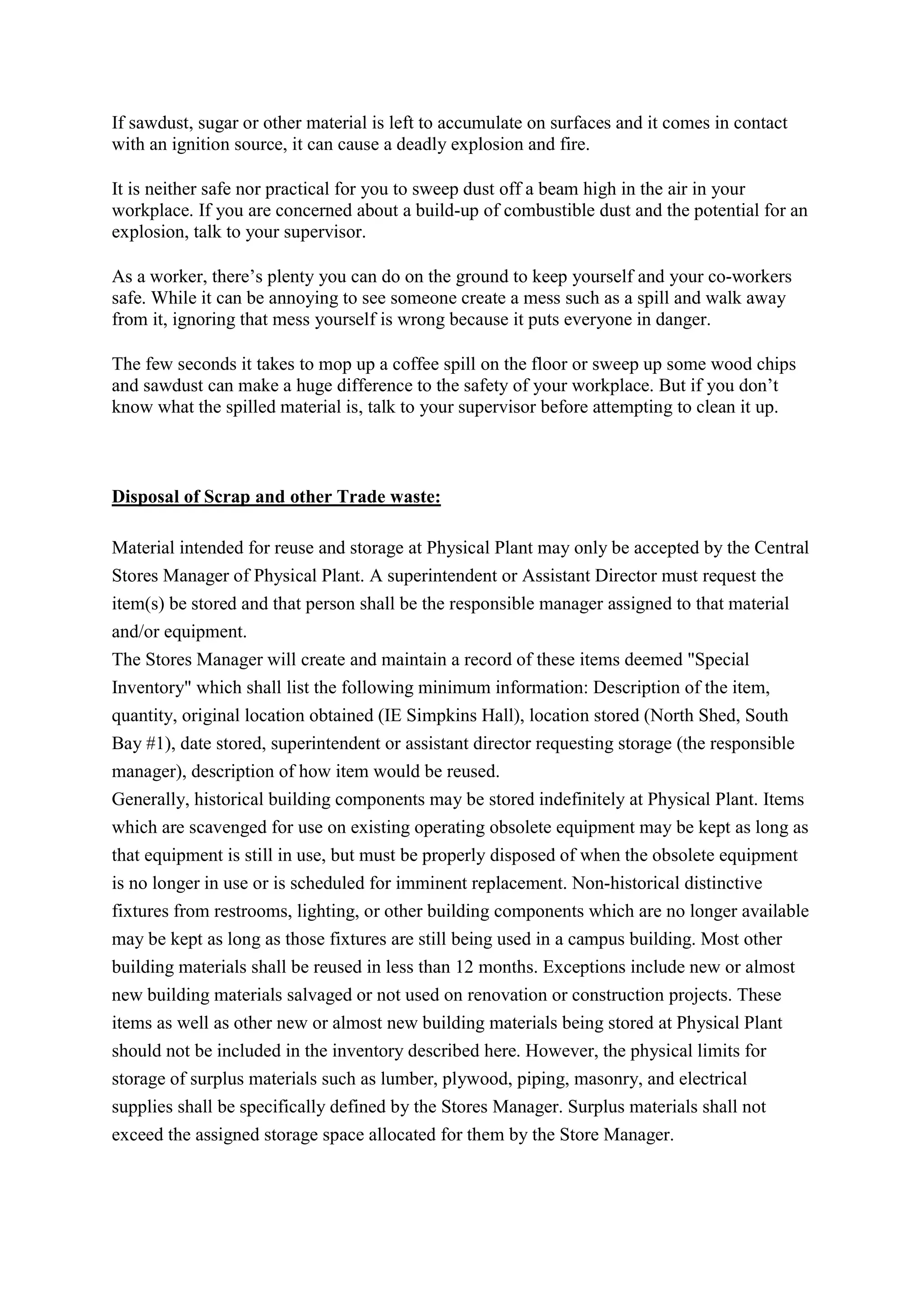 If sawdust, sugar or other material is left to accumulate on surfaces and it comes in contact
with an ignition source, it can cause a deadly explosion and fire.
It is neither safe nor practical for you to sweep dust off a beam high in the air in your
workplace. If you are concerned about a build-up of combustible dust and the potential for an
explosion, talk to your supervisor.
As a worker, there’s plenty you can do on the ground to keep yourself and your co-workers
safe. While it can be annoying to see someone create a mess such as a spill and walk away
from it, ignoring that mess yourself is wrong because it puts everyone in danger.
The few seconds it takes to mop up a coffee spill on the floor or sweep up some wood chips
and sawdust can make a huge difference to the safety of your workplace. But if you don’t
know what the spilled material is, talk to your supervisor before attempting to clean it up.
Disposal of Scrap and other Trade waste:
Material intended for reuse and storage at Physical Plant may only be accepted by the Central
Stores Manager of Physical Plant. A superintendent or Assistant Director must request the
item(s) be stored and that person shall be the responsible manager assigned to that material
and/or equipment.
The Stores Manager will create and maintain a record of these items deemed "Special
Inventory" which shall list the following minimum information: Description of the item,
quantity, original location obtained (IE Simpkins Hall), location stored (North Shed, South
Bay #1), date stored, superintendent or assistant director requesting storage (the responsible
manager), description of how item would be reused.
Generally, historical building components may be stored indefinitely at Physical Plant. Items
which are scavenged for use on existing operating obsolete equipment may be kept as long as
that equipment is still in use, but must be properly disposed of when the obsolete equipment
is no longer in use or is scheduled for imminent replacement. Non-historical distinctive
fixtures from restrooms, lighting, or other building components which are no longer available
may be kept as long as those fixtures are still being used in a campus building. Most other
building materials shall be reused in less than 12 months. Exceptions include new or almost
new building materials salvaged or not used on renovation or construction projects. These
items as well as other new or almost new building materials being stored at Physical Plant
should not be included in the inventory described here. However, the physical limits for
storage of surplus materials such as lumber, plywood, piping, masonry, and electrical
supplies shall be specifically defined by the Stores Manager. Surplus materials shall not
exceed the assigned storage space allocated for them by the Store Manager.
 