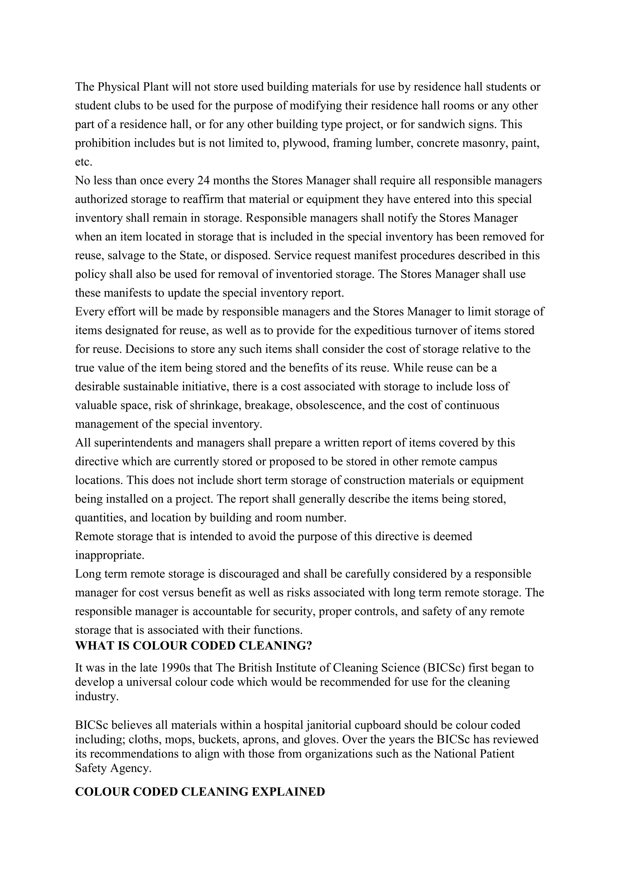 The Physical Plant will not store used building materials for use by residence hall students or
student clubs to be used for the purpose of modifying their residence hall rooms or any other
part of a residence hall, or for any other building type project, or for sandwich signs. This
prohibition includes but is not limited to, plywood, framing lumber, concrete masonry, paint,
etc.
No less than once every 24 months the Stores Manager shall require all responsible managers
authorized storage to reaffirm that material or equipment they have entered into this special
inventory shall remain in storage. Responsible managers shall notify the Stores Manager
when an item located in storage that is included in the special inventory has been removed for
reuse, salvage to the State, or disposed. Service request manifest procedures described in this
policy shall also be used for removal of inventoried storage. The Stores Manager shall use
these manifests to update the special inventory report.
Every effort will be made by responsible managers and the Stores Manager to limit storage of
items designated for reuse, as well as to provide for the expeditious turnover of items stored
for reuse. Decisions to store any such items shall consider the cost of storage relative to the
true value of the item being stored and the benefits of its reuse. While reuse can be a
desirable sustainable initiative, there is a cost associated with storage to include loss of
valuable space, risk of shrinkage, breakage, obsolescence, and the cost of continuous
management of the special inventory.
All superintendents and managers shall prepare a written report of items covered by this
directive which are currently stored or proposed to be stored in other remote campus
locations. This does not include short term storage of construction materials or equipment
being installed on a project. The report shall generally describe the items being stored,
quantities, and location by building and room number.
Remote storage that is intended to avoid the purpose of this directive is deemed
inappropriate.
Long term remote storage is discouraged and shall be carefully considered by a responsible
manager for cost versus benefit as well as risks associated with long term remote storage. The
responsible manager is accountable for security, proper controls, and safety of any remote
storage that is associated with their functions.
WHAT IS COLOUR CODED CLEANING?
It was in the late 1990s that The British Institute of Cleaning Science (BICSc) first began to
develop a universal colour code which would be recommended for use for the cleaning
industry.
BICSc believes all materials within a hospital janitorial cupboard should be colour coded
including; cloths, mops, buckets, aprons, and gloves. Over the years the BICSc has reviewed
its recommendations to align with those from organizations such as the National Patient
Safety Agency.
COLOUR CODED CLEANING EXPLAINED
 