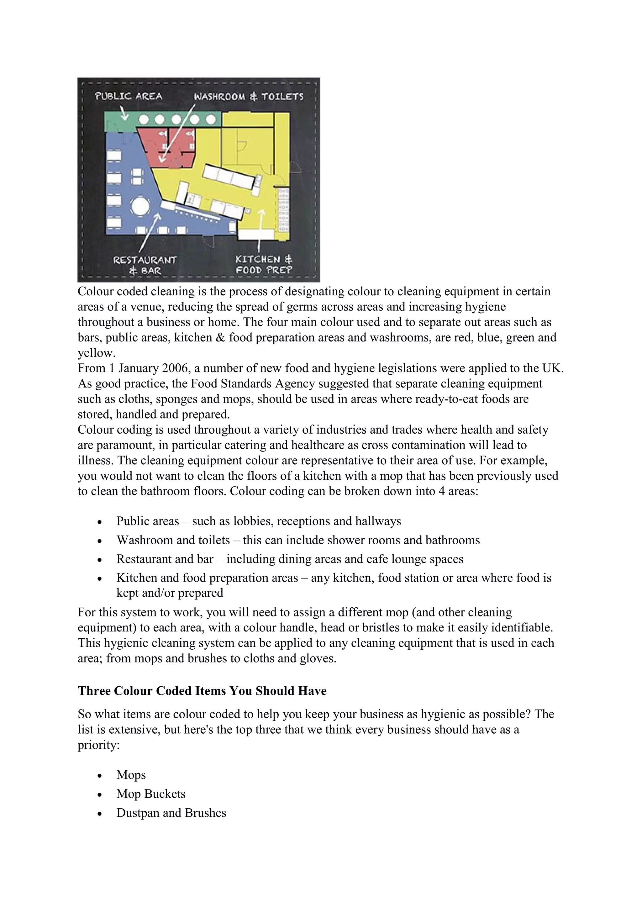 Colour coded cleaning is the process of designating colour to cleaning equipment in certain
areas of a venue, reducing the spread of germs across areas and increasing hygiene
throughout a business or home. The four main colour used and to separate out areas such as
bars, public areas, kitchen & food preparation areas and washrooms, are red, blue, green and
yellow.
From 1 January 2006, a number of new food and hygiene legislations were applied to the UK.
As good practice, the Food Standards Agency suggested that separate cleaning equipment
such as cloths, sponges and mops, should be used in areas where ready-to-eat foods are
stored, handled and prepared.
Colour coding is used throughout a variety of industries and trades where health and safety
are paramount, in particular catering and healthcare as cross contamination will lead to
illness. The cleaning equipment colour are representative to their area of use. For example,
you would not want to clean the floors of a kitchen with a mop that has been previously used
to clean the bathroom floors. Colour coding can be broken down into 4 areas:
 Public areas – such as lobbies, receptions and hallways
 Washroom and toilets – this can include shower rooms and bathrooms
 Restaurant and bar – including dining areas and cafe lounge spaces
 Kitchen and food preparation areas – any kitchen, food station or area where food is
kept and/or prepared
For this system to work, you will need to assign a different mop (and other cleaning
equipment) to each area, with a colour handle, head or bristles to make it easily identifiable.
This hygienic cleaning system can be applied to any cleaning equipment that is used in each
area; from mops and brushes to cloths and gloves.
Three Colour Coded Items You Should Have
So what items are colour coded to help you keep your business as hygienic as possible? The
list is extensive, but here's the top three that we think every business should have as a
priority:
 Mops
 Mop Buckets
 Dustpan and Brushes
 