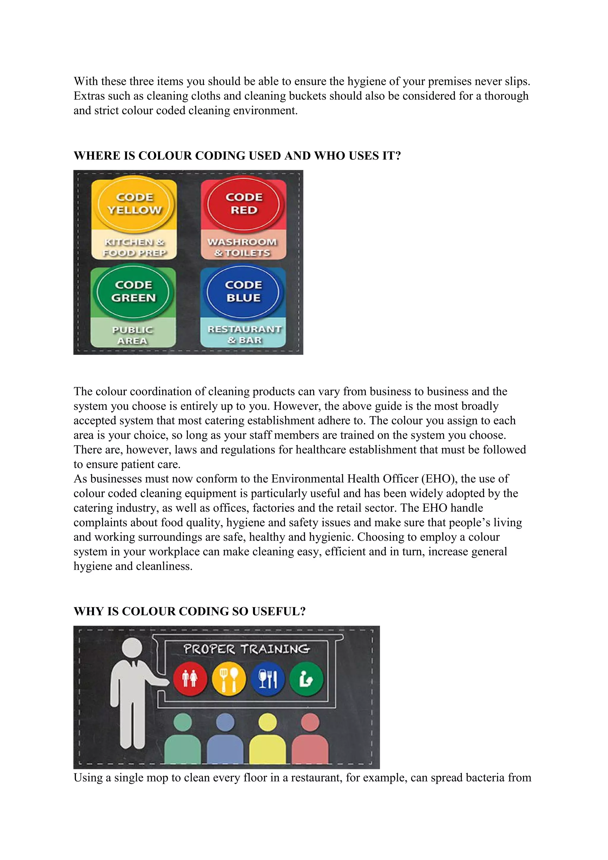 With these three items you should be able to ensure the hygiene of your premises never slips.
Extras such as cleaning cloths and cleaning buckets should also be considered for a thorough
and strict colour coded cleaning environment.
WHERE IS COLOUR CODING USED AND WHO USES IT?
The colour coordination of cleaning products can vary from business to business and the
system you choose is entirely up to you. However, the above guide is the most broadly
accepted system that most catering establishment adhere to. The colour you assign to each
area is your choice, so long as your staff members are trained on the system you choose.
There are, however, laws and regulations for healthcare establishment that must be followed
to ensure patient care.
As businesses must now conform to the Environmental Health Officer (EHO), the use of
colour coded cleaning equipment is particularly useful and has been widely adopted by the
catering industry, as well as offices, factories and the retail sector. The EHO handle
complaints about food quality, hygiene and safety issues and make sure that people’s living
and working surroundings are safe, healthy and hygienic. Choosing to employ a colour
system in your workplace can make cleaning easy, efficient and in turn, increase general
hygiene and cleanliness.
WHY IS COLOUR CODING SO USEFUL?
Using a single mop to clean every floor in a restaurant, for example, can spread bacteria from
 