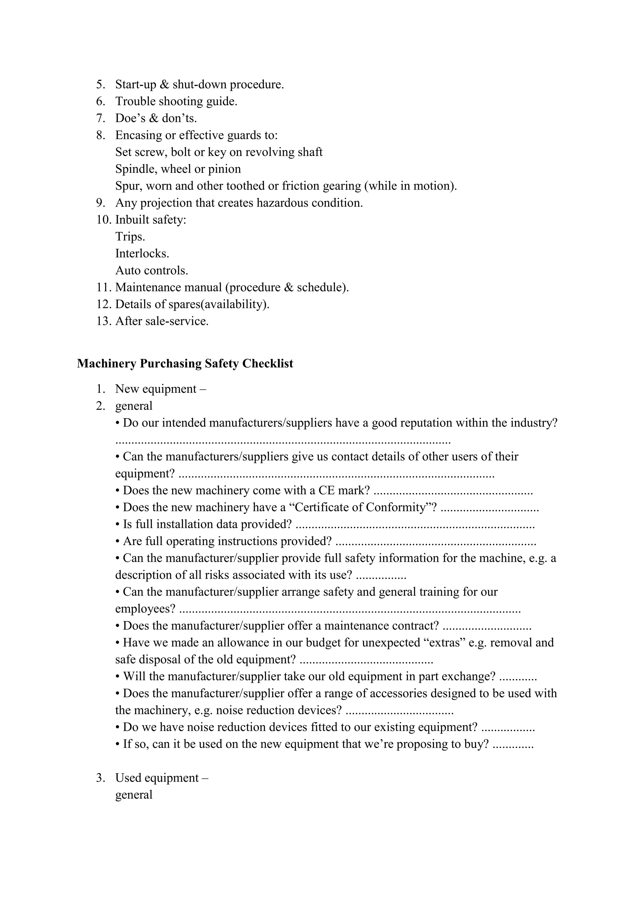 5. Start-up & shut-down procedure.
6. Trouble shooting guide.
7. Doe’s & don’ts.
8. Encasing or effective guards to:
Set screw, bolt or key on revolving shaft
Spindle, wheel or pinion
Spur, worn and other toothed or friction gearing (while in motion).
9. Any projection that creates hazardous condition.
10. Inbuilt safety:
Trips.
Interlocks.
Auto controls.
11. Maintenance manual (procedure & schedule).
12. Details of spares(availability).
13. After sale-service.
Machinery Purchasing Safety Checklist
1. New equipment –
2. general
• Do our intended manufacturers/suppliers have a good reputation within the industry?
.........................................................................................................
• Can the manufacturers/suppliers give us contact details of other users of their
equipment? ...................................................................................................
• Does the new machinery come with a CE mark? ..................................................
• Does the new machinery have a “Certificate of Conformity”? ...............................
• Is full installation data provided? ...........................................................................
• Are full operating instructions provided? ...............................................................
• Can the manufacturer/supplier provide full safety information for the machine, e.g. a
description of all risks associated with its use? ................
• Can the manufacturer/supplier arrange safety and general training for our
employees? ...........................................................................................................
• Does the manufacturer/supplier offer a maintenance contract? ............................
• Have we made an allowance in our budget for unexpected “extras” e.g. removal and
safe disposal of the old equipment? ..........................................
• Will the manufacturer/supplier take our old equipment in part exchange? ............
• Does the manufacturer/supplier offer a range of accessories designed to be used with
the machinery, e.g. noise reduction devices? ..................................
• Do we have noise reduction devices fitted to our existing equipment? .................
• If so, can it be used on the new equipment that we’re proposing to buy? .............
3. Used equipment –
general
 