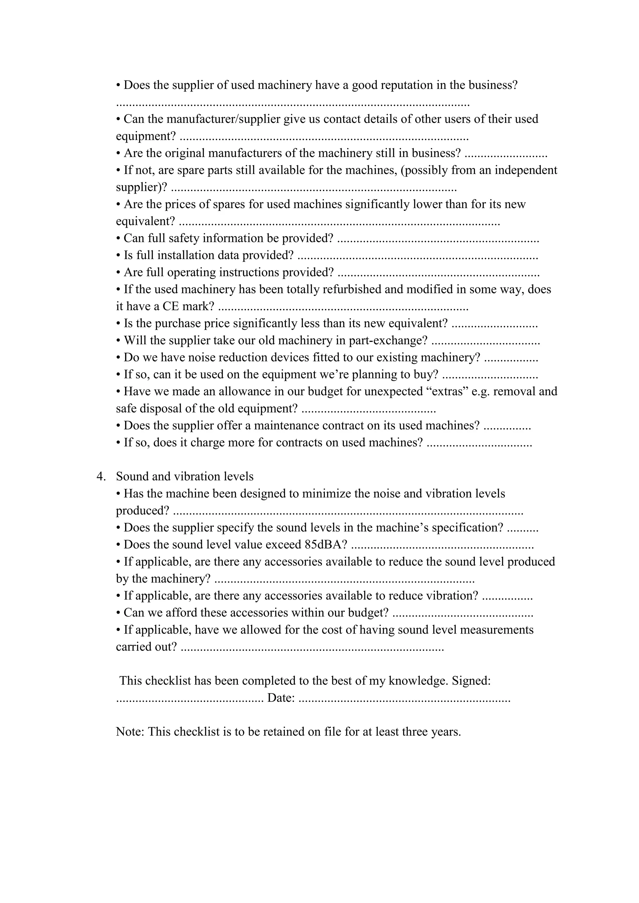 • Does the supplier of used machinery have a good reputation in the business?
..............................................................................................................
• Can the manufacturer/supplier give us contact details of other users of their used
equipment? ..........................................................................................
• Are the original manufacturers of the machinery still in business? ..........................
• If not, are spare parts still available for the machines, (possibly from an independent
supplier)? .........................................................................................
• Are the prices of spares for used machines significantly lower than for its new
equivalent? ....................................................................................................
• Can full safety information be provided? ...............................................................
• Is full installation data provided? ...........................................................................
• Are full operating instructions provided? ...............................................................
• If the used machinery has been totally refurbished and modified in some way, does
it have a CE mark? ..............................................................................
• Is the purchase price significantly less than its new equivalent? ...........................
• Will the supplier take our old machinery in part-exchange? ..................................
• Do we have noise reduction devices fitted to our existing machinery? .................
• If so, can it be used on the equipment we’re planning to buy? ..............................
• Have we made an allowance in our budget for unexpected “extras” e.g. removal and
safe disposal of the old equipment? ..........................................
• Does the supplier offer a maintenance contract on its used machines? ...............
• If so, does it charge more for contracts on used machines? .................................
4. Sound and vibration levels
• Has the machine been designed to minimize the noise and vibration levels
produced? .............................................................................................................
• Does the supplier specify the sound levels in the machine’s specification? ..........
• Does the sound level value exceed 85dBA? .........................................................
• If applicable, are there any accessories available to reduce the sound level produced
by the machinery? .................................................................................
• If applicable, are there any accessories available to reduce vibration? ................
• Can we afford these accessories within our budget? ............................................
• If applicable, have we allowed for the cost of having sound level measurements
carried out? ..................................................................................
This checklist has been completed to the best of my knowledge. Signed:
.............................................. Date: ..................................................................
Note: This checklist is to be retained on file for at least three years.
 