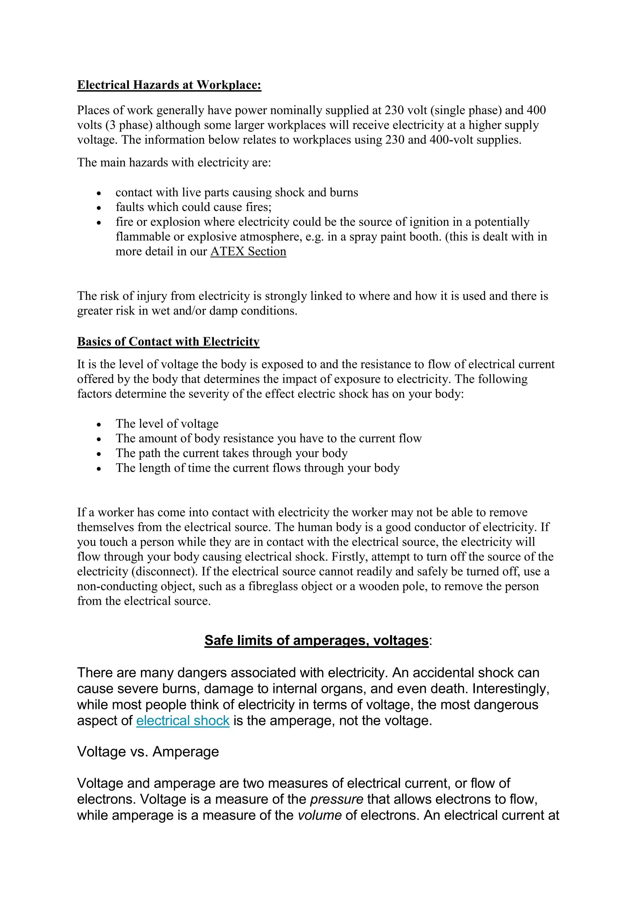 Electrical Hazards at Workplace:
Places of work generally have power nominally supplied at 230 volt (single phase) and 400
volts (3 phase) although some larger workplaces will receive electricity at a higher supply
voltage. The information below relates to workplaces using 230 and 400-volt supplies.
The main hazards with electricity are:
 contact with live parts causing shock and burns
 faults which could cause fires;
 fire or explosion where electricity could be the source of ignition in a potentially
flammable or explosive atmosphere, e.g. in a spray paint booth. (this is dealt with in
more detail in our ATEX Section
The risk of injury from electricity is strongly linked to where and how it is used and there is
greater risk in wet and/or damp conditions.
Basics of Contact with Electricity
It is the level of voltage the body is exposed to and the resistance to flow of electrical current
offered by the body that determines the impact of exposure to electricity. The following
factors determine the severity of the effect electric shock has on your body:
 The level of voltage
 The amount of body resistance you have to the current flow
 The path the current takes through your body
 The length of time the current flows through your body
If a worker has come into contact with electricity the worker may not be able to remove
themselves from the electrical source. The human body is a good conductor of electricity. If
you touch a person while they are in contact with the electrical source, the electricity will
flow through your body causing electrical shock. Firstly, attempt to turn off the source of the
electricity (disconnect). If the electrical source cannot readily and safely be turned off, use a
non-conducting object, such as a fibreglass object or a wooden pole, to remove the person
from the electrical source.
Safe limits of amperages, voltages:
There are many dangers associated with electricity. An accidental shock can
cause severe burns, damage to internal organs, and even death. Interestingly,
while most people think of electricity in terms of voltage, the most dangerous
aspect of electrical shock is the amperage, not the voltage.
Voltage vs. Amperage
Voltage and amperage are two measures of electrical current, or flow of
electrons. Voltage is a measure of the pressure that allows electrons to flow,
while amperage is a measure of the volume of electrons. An electrical current at
 